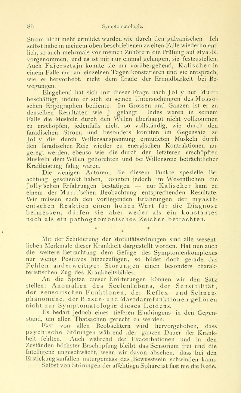 Strom nicht mehr ermüdet wurden wie durch den galvanischen. Ich selbst habe in meinem oben beschriebenen zweiten Falle wiederholent- lich, so auch mehrmals vor meinen Zuhörern die Prüfung auf Mya.-R. vorgenommen, und es ist mir nur einmal gelungen, sie festzustellen. Auch Fajersztajn konnte sie nur vorübergehend, Kalischer in einem Falle nur an einzelnen Tagen konstatieren und sie entsprach, wie er hervorhebt, nicht dem Grade der Ermüdbarkeit bei Be- wegungen. Eingehend hat sich mit dieser Frage nach Jolly nur Murri beschäftigt, indem er sich zu seinen Untersuchungen des Mosso- schen Ergographen bediente. Im Grossen und Ganzen ist er zu denselben Resultaten wie J. gelangt. Indes waren in seinem Falle die Muskeln durch den Willen überhaupt nicht vollkommen zu erschöpfen, jedenfalls nicht so vollständig, wie durch den faradischen Strom, und besonders konnten im Gegensatz zu Jolly die durch Willensanspannung ermüdeten Muskeln durch den faradischen Reiz wieder zu energischen Kontraktionen an- geregt werden, ebenso wie die durch den letzteren erschöpften Muskeln dem Willen gehorchten und bei Willensreiz beträchtlicher Kraftleistung fähig waren. Die wenigen Autoren, die diesem Punkte spezielle Be- achtung geschenkt haben, konnten jedoch im Wesentlichen die Jolly'sehen Erfahrungen bestätigen — nur Kalischer kam zu einem der Murri'sehen Beobachtung entsprechenden Resultate. Wir müssen nach den vorliegenden Erfahrungen der myasth- enischen Reaktion einen hohen Wert für die Diagnose beimessen, dürfen sie aber weder als ein konstantes. noch als ein pathognomonisches Zeichen betrachten. Mit der Schilderung der Motilitätsstörungen sind alle wesent- lichen Merkmale dieser Krankheit dargestellt worden. Hat nun auch die weitere Betrachtung dem Gefüge des Symptomenkomplexes nur wenig Positives hinzuzufügen, so bildet doch gerade das Fehlen anderweitiger Störungen einen besonders charak- teristischen Zug des Krankheitsbildes. An die Spitze dieser Erörterungen können wir den Satz stellen: Anomalien des Seelenlebens, der Sensibilität, der sensorischen Funktionen, der Reflex- und Sehnen- phänomene, der Blasen- und Mastdarmfunktionen gehören nicht zur Symptomatologie dieses Leidens. Es bedarf jedoch eines tieferen Eindringens in den Gegen- stand; um allen Thatsachen gerecht zu werden. Fast von allen Beobachtern wird hervorgehoben, dass psychische Störungen während der ganzen Dauer der Krank- heit fehlten. Auch während der Exacerbationen und in den Zuständen höchster Erschöpfung bleibt das Sensorium frei und die Intelligenz ungeschwächt, wenn wir davon absehen, dass bei den Erstickungsanfällen naturgemäss das Bewusstsein schwinden kann. Selbst von Störungen der affektiven Sphäre ist fast nie die Rede.