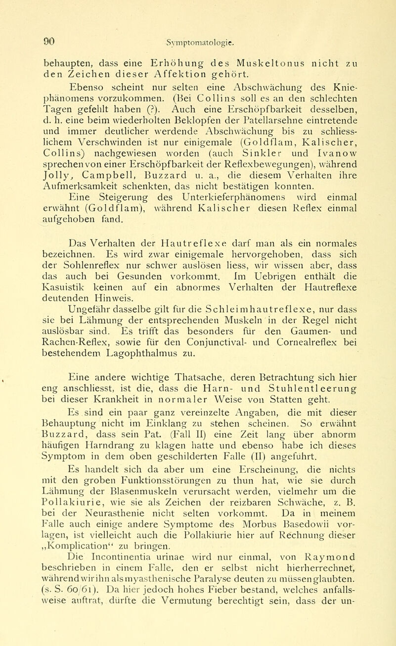 behaupten, dass eine Erhöhung des Muskeltonus nicht zu den Zeichen dieser Affektion gehört. Ebenso scheint nur selten eine Abschwächung des Knie- phänomens vorzukommen. (Hei Co Hins soll es an den schlechten Tagen gefehlt haben (?). Auch eine Erschöpfbarkeit desselben, d. h. eine beim wiederholten Beklopfen der Patellarsehne eintretende und immer deutlicher werdende Abschwächung bis zu schliess- lichem Verschwinden ist nur einigemale (Goldflam, Kali seh er, Co 11 ins) nachgewiesen worden (auch Sinkler und Ivanow sprechen von einer Erschöpfbarkeit der Reflexbewegungen), während Jolly^ Campbell, Buzzard u. a., die diesem Verhalten ihre Aufmerksamkeit schenkten, das nicht bestätigen konnten. Eine Steigerung des Unterkieferphänomens wird einmal erwähnt (Goldflam), während Kali scher diesen Reflex einmal aufgehoben fand. Das Verhalten der Hautreflexe darf man als ein normales bezeichnen. Es wird zwar einigemale hervorgehoben, dass sich der Sohlenreflex nur schwer auslösen liess, wir wissen aber, dass das auch bei Gesunden vorkommt. Im Uebrigen enthält die Kasuistik keinen auf ein abnormes Verhalten der Hautreflexe deutenden Hinweis. Ungefähr dasselbe gilt für die Schleimhautreflexe, nur dass sie bei Lähmung der entsprechenden Muskeln in der Regel nicht auslösbar sind. Es trifft das besonders für den Gaumen- und Rachen-Reflex, sowie für den Conjunctival- und Cornealreflex bei bestehendem Lagophthalmus zu. Eine andere wichtige Thatsache, deren Betrachtung sich hier eng anschliesst, ist die, dass die Harn- und Stuhlentleerung bei dieser Krankheit in normaler Weise von Statten geht. Es sind ein paar ganz vereinzelte Angaben, die mit dieser Behauptung nicht im Einklang zu stehen scheinen. So erwähnt Buzzard, dass sein Fat. (Fall II) eine Zeit lang über abnorm häufigen Harndrang zu klagen hatte und ebenso habe ich dieses Symptom in dem oben geschilderten Falle (II) angeführt. Es handelt sich da aber um eine Erscheinung, die nichts mit den groben Funktionsstörungen zu thun hat, wde sie durch Lähmung der Blasenmuskeln verursacht werden, vielmehr um die Pollakiurie, wie sie als Zeichen der reizbaren Schwäche, z. B. bei der Neurasthenie niclit selten vorkommt. Da in meinem Falle auch einige andere Symptome des Morbus Basedowii vor- lagen, ist vielleicht auch die Pollakiurie hier auf Rechnung dieser ,,Komplication zu bringen. Die Incontinentia urinae wird nur einmal, von Raymond beschrieben in einem Falle, den er selbst nicht hierherrechnef, während wir ihn als myasthenische Paralyse deuten zu müssen glaubten, (s. S. 60/61). Da hier jedoch hohes Fieber bestand, welches anfalls- weise auftrat, dürfte die Vermutung berechtigt sein, dass der un-