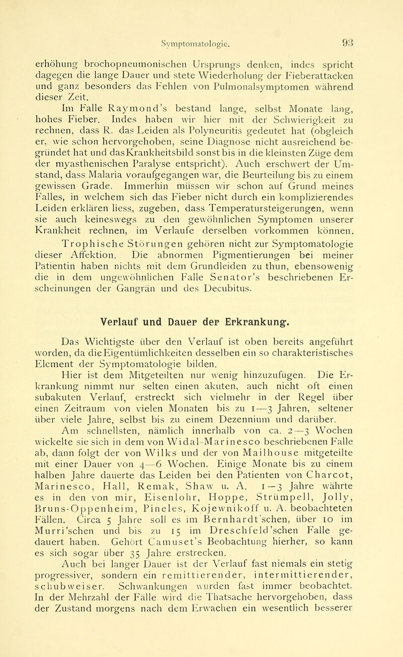 erhöhung brochopneumonischen Ursprungs denken, indes spricht dagegen die lange Dauer und stete Wiederholung der Fieberattacken und ganz besonders das Fehlen von Pulmonalsymptomen während dieser Zeit. Im Falle Raymond's bestand lange, selbst Monate lang, hohes Fieber. Indes haben wir hier mit der Schwierigkeit zu rechnen, dass R. das Leiden als Polyneuritis gedeutet hat (obgleich er, wie schon hervorgehoben, seine Diagnose nicht ausreichend be- gründet hat und das Krankheitsbild sonst bis in die kleinsten Züge dem der myasthenischen Paralyse entspricht). Auch erschwert der Um- stand, dass Malaria voraufgegangen war, die Beurteilung bis zu einem gewissen Grade. Immerhin müssen wir schon auf Grund meines Falles, in welchem sich das Fieber nicht durch ein komplizierendes Leiden erklären Hess, zugeben, dass Temperatursteigerungen, wenn sie auch keineswegs zu den gewöhnlichen Symptomen unserer Krankheit rechnen, im Verlaufe derselben vorkommen können. Trophische Störungen gehören nicht zur Symptomatologie dieser Affektion. Die abnormen Pigmentierungen bei meiner Patientin haben nichts mit dem Grundleiden zu thun, ebensowenig die in dem ungewöhnlichen Falle Senator's beschriebenen Er- scheinuneen der Gansrrän und des Decubitus. Verlauf und Dauer der Erkrankung*. Das Wichtigste über den Verlauf ist oben bereits angeführt worden, da dieEigentümUchkeiten desselben ein so charakteristisches Element der Symptomatologie bilden. Hier ist dem Mitgeteilten nur wenig hinzuzufügen. Die F,r- krankung nimmt nur selten einen akuten, auch nicht oft einen subakuten Verlauf, erstreckt sich vielmehr in der Regel über einen Zeitraum von vielen Monaten bis zu 1—3 Jahren, seltener über viele Jahre, selbst bis zu einem Dezennium und darüber. Am schnellsten, nämlich innerhalb von ca. 2—3 Wochen wickelte sie sich in dem von Widal-Marinesco beschriebenen Falle ab, dann folgt der von Wilks und der von Mailhouse mitgeteilte mit einer Dauer von 4—6 Wochen. Plinige Monate bis zu einem halben Jahre dauerte das Leiden bei den Patienten von Charcot, Marinesco, Hall, Remak, Shaw u. A. 1—3 Jahre währte es in den von mir, Eisenlohr, Hoppe, Strümpell, Jolly, Bruns-Oppenheim, Pineles, Kojewnikoff u. A. beobachteten Fällen. Circa 5 Jahre soll es im Bernhardt'schen, über 10 im Murri'sehen und bis zu 15 im Dreschfeld'sehen Falle ge- dauert haben. Gehört Camuset's Beobachtung hierher, so kann es sich sogar über 35 Jahre erstrecken. Auch bei langer Dauer ist der Verlauf fast niemals ein stetig progressiver, sondern ein remittierender, intermittierender, Schub weiser. Schwankungen wurden fast immer beobachtet. In der Mehrzahl der Fälle wird die Thatsache hervorgehoben, dass der Zustand morgens nach dem P2rwachen ein wesentlich besserer