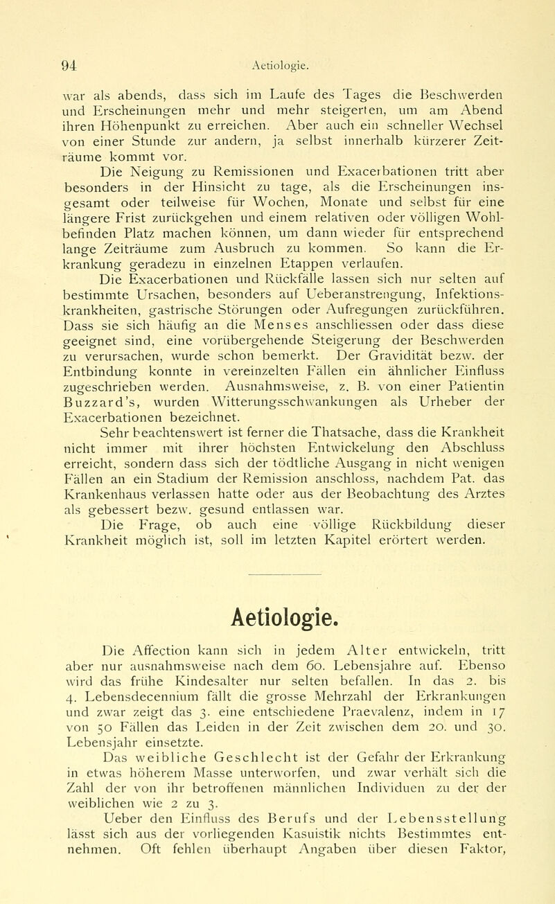 war als abends, dass sich im Laufe des Tages die Beschwerden und Erscheinungen mehr und mehr steigerten, um am Abend ihren Höhenpunkt zu erreichen. Aber auch ein schneller Wechsel von einer Stunde zur andern, ja selbst innerhalb kürzerer Zeit- räume kommt vor. Die Neigung zu Remissionen und Exacerbationen tritt aber besonders in der Hinsicht zu tage, als die Erscheinungen ins- gesamt oder teilweise für Wochen, Monate und selbst für eine längere Frist zurückgehen und einem relativen oder völligen Wohl- befinden Platz machen können, um dann wieder für entsprechend lange Zeiträume zum Ausbruch zu kommen. So kann die Er- krankung geradezu in einzelnen Etappen verlaufen. Die Exacerbationen und Rückfälle lassen sich nur selten auf bestimmte Ursachen, besonders auf Ueberanstrengung, Infektions- krankheiten, gastrische Störungen oder Aufregungen zurückführen. Dass sie sich häufig an die Menses anschliessen oder dass diese geeignet sind, eine vorübergehende Steigerung der Beschwerden zu verursachen, wurde schon bemerkt. Der Gravidität bezw. der Entbindung konnte in vereinzelten Fällen ein ähnlicher Einfiuss zugeschrieben werden. Ausnahmsweise, z. B. von einer Patientin Buzzard's, wurden Witterungsschwankungen als Urheber der Exacerbationen bezeichnet. Sehr beachtenswert ist ferner die Thatsache, dass die Krankheit nicht immer mit ihrer höchsten Entwickelung den Abschluss erreicht, sondern dass sich der tödtliche Ausgang in nicht wenigen Phallen an ein Stadium der Remission anschloss, nachdem Pat. das Krankenhaus verlassen hatte oder aus der Beobachtung des Arztes als gebessert bezw. gesund entlassen war. Die Frage, ob auch eine völlige Rückbildung dieser Krankheit möglich ist, soll im letzten Kapitel erörtert werden. Aetiologie. Die Afifection kann sich in jedem Alter entwickeln, tritt aber nur ausnahmsweise nach dem 60. Lebensjahre auf. Ebenso wird das frühe Kindesalter nur selten befallen. In das 2. bis 4. Lebensdecennium fällt die grosse Mehrzahl der Erkrankungen und zwar zeigt das 3. eine entschiedene Praevalenz, indem in 17 von 50 Fällen das Leiden in der Zeit zwischen dem 20. und 30. Lebensjahr einsetzte. Das weibliche Geschlecht ist der Gefahr der Erkrankung in etwas höherem Masse unterworfen, und zwar verhält sich die Zahl der von ihr betroffenen männlichen Individuen zu der der weiblichen wie 2 zu 3. Ueber den Einfluss des Berufs und der Lebensstellung lässt sich aus der vorliegenden Kasuistik nichts Bestimmtes ent- nehmen. Oft fehlen überhaupt Angaben über diesen Faktor,