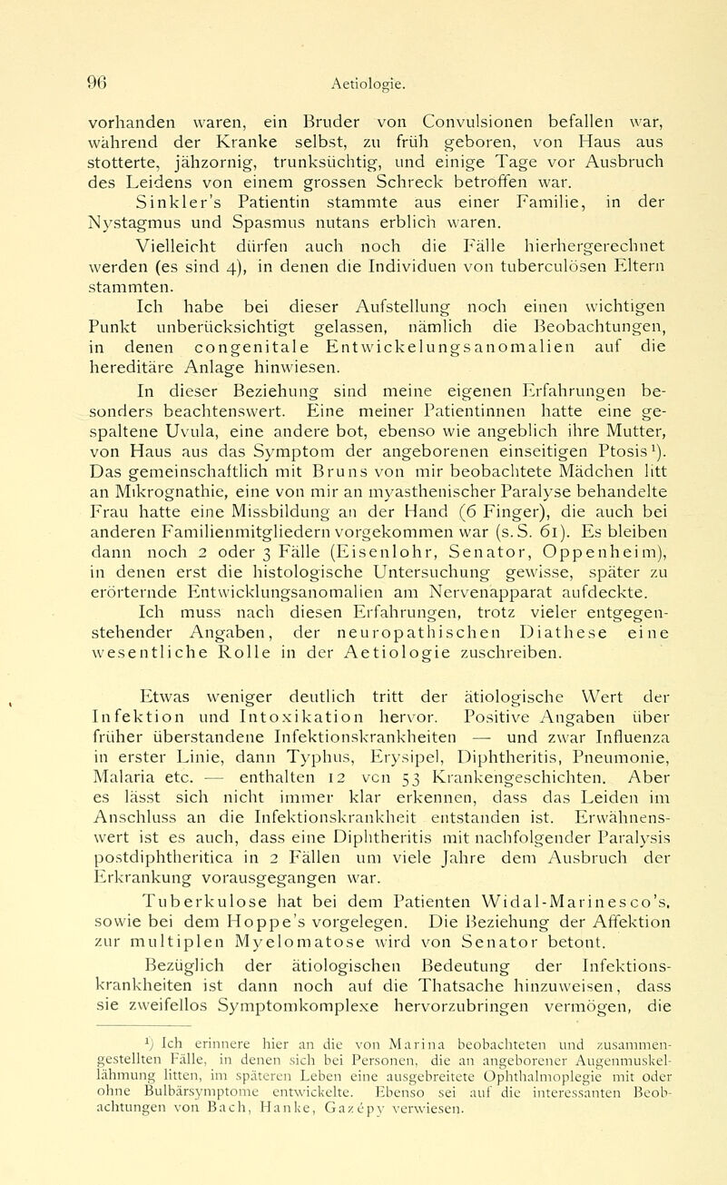 vorhanden waren, ein Bruder von Convulsionen befallen war, während der Kranke selbst, zu früh geboren, von Haus aus stotterte, jähzornig, trunksüchtig, und einige Tage vor Ausbruch des Leidens von einem grossen Schreck betroffen war. Sinkler's Patientin stammte aus einer Familie, in der Nystagmus und Spasmus nutans erblich waren. Vielleicht dürfen auch noch die Fälle hierhergerechnet werden (es sind 4), in denen die Individuen von tuberculösen Eltern stammten. Ich habe bei dieser Aufstellung noch einen wichtigen Punkt unberücksichtigt gelassen, nämlich die Beobachtungen, in denen congenitale Entwickelungsanomalien auf die hereditäre Anlage hinwiesen. In dieser Beziehung sind meine eigenen Erfahrungen be- sonders beachtenswert. Eine meiner Patientinnen hatte eine ge- spaltene Uvula, eine andere bot, ebenso wie angeblich ihre Mutter, von Haus aus das Symptom der angeborenen einseitigen Ptosis^). Das gemeinschaftlich mit Bruns von mir beobachtete Mädchen litt an Mikrognathie, eine von mir an myasthenischer Paralyse behandelte Frau hatte eine Missbildung an der Hand (6 Finger), die auch bei anderen Familienmitgliedern vorgekommen war (s.S. 61). Es bleiben dann noch 2 oder 3 Fälle (Eisenlohr, Senator, Oppenheim), in denen erst die histologische Untersuchung gewisse, später zu erörternde Entwicklungsanomalien am Nervenapparat aufdeckte. Ich muss nach diesen Erfahrungen, trotz vieler entgegen- stehender Angaben, der neu ropath Ischen Diathese eine wesentliche Rolle in der Aetiologie zuschreiben. Etwas weniger deutlich tritt der ätiologische Wert der Infektion und Intoxikation hervor. Positive Angaben über früher überstandene Infektionskrankheiten — und zwar Influenza in erster Linie, dann Typhus, Erysipel, Diphtheritis, Pneumonie, Malaria etc. — enthalten 12 vcn 53 Krankengeschichten. Aber es lässt sich nicht immer klar erkennen, dass das Leiden im Anschluss an die Infektionskrankheit entstanden ist. Erwähnens- wert ist es auch, dass eine Diphtheritis mit nachfolgender Paralysis postdiphtheritica in 2 Fällen um viele Jahre dem Ausbruch der Erkrankung vorausgegangen war. Tuberkulose hat bei dem Patienten Widal-Marinesco's, sowie bei dem Hoppe's vorgelegen. Die 13eziehung der Affektion zur multiplen Myelomatose wird von Senator betont. Bezüglich der ätiologischen Bedeutung der Infektions- krankheiten ist dann noch auf die Thatsache hinzuweisen, dass sie zweifellos Symptomkomplexe hervorzubringen vermögen, die ^) Ich erinnere hier an die von Marina beobachteten und zusammen- gestelhen Fälle, in denen sich bei Personen, die an angeborener Augenmuskel- lähmung litten, im späteren Leben eine ausgebreitete Ophthalmoplegie mit oder ohne Bulbärsymptome entwickehe. Ebenso sei auf die interessanten Beob- achtungen von Bach, Hanke, Gazepy verwiesen-