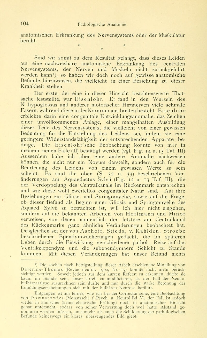 anatomischen Erkrankung des Nervensystems oder der Muskulatur beruht. Sind wir somit zu dem Resultat gelangt, dass dieses Leiden aut eine nachweisbare anatomische Erkrankung des centralen Nervensystems, der Nerven und Muskeln nicht zurückgeführt werden kann^), so haben wir doch noch auf gewisse anatomische Befunde hinzuweisen, die vielleicht in einer Beziehung zu dieser Krankheit stehen. Der erste, der eine in dieser Hinsicht beachtenswerte That- sache feststellte, war Eisenlohr. Er fand in den Wurzeln des N. hypoglossus und anderer motorischer Hirnnerven viele schmale Fasern, während diese in der Norm nur aus breiten besteht. Eisenlohr erblickte darin eine congenitale Entwicklungsanomalie, das Zeichen einer unvollkommenen Anlage, einer mangelhaften Ausbildung dieser Teile des Nervensystems, die vielleicht von einer gewissen Bedeutung für die Entstehung des Leidens sei, indem sie eine geringere Widerstandsfähigkeit der entsprechenden Apparate be- dinge. Die Eisenlohr'sehe Beobachtung konnte von mir in meinem neuen Falle (II) bestätigt werden (vgl. Fig. 14 u. 15 Taf. III) Ausserdem habe ich aber eine andere Anomalie nachweisen können, die nicht nur ein Novum darstellt, sondern auch für die Beurteilung des Leidens von einem gewissen Werte zu sein scheint. Es sind die oben (S. 32 u. 33) beschriebenen Ver- änderungen am Aquaeductus Sylvii (Fig. 12 u. 13 Taf. III), die der Verdoppelung des Centralkanals im Rückenmark entsprechen und wie diese wohl zweifellos congenitaler Natur sind. Auf ihre Beziehungen zur Gliose und Syringomyelie, sowie auf die Frage, ob dieser Befund als Beginn einer Gliosis und Syringomyelie des Aquaed. Sylvii zu betrachten ist, will ich hier nicht eingehen, sondern auf die bekannten Arbeiten von Hoffmann und Minor verweisen, von denen namentlich der letztere am Centralkanal des Rückenmarks ganz ähnliche Veränderungen beobachtet hat. Desgleichen sei der von Aschoff, Stieda, v. Kahlden, Stroebe beschriebenen Ependymwucherungen gedacht, die im späteren Leben durch die Einwirkung verschiedener pathol. Reize auf das Ventrikelependym und die subependymaere Schicht zu Stande kommen. Mit diesen Veränderungen hat unser Befund nichts ^) Die soeben nach Fertigstellung dieser Arbeit erschienene Mitteilung von Dej erine-Thomas (Revue neurol. 1900, Nr. 15) konnte nicht mehr berück- sichtigt werden. Soweit jedoch aus dem kurzen Referat zu erkennen, dürfte sie kaum im Stande sein, unser Urteil zu modificieren, da der Fall der Pseudo- bulbärparalyse zuzurechnen sein dürfte und nur durch die starke Betonung der Ermüdungserscheinungen sich mit der bulbären Neurose berührt. Entgangen ist mir ferner, wie ich bei der Correctur sehe, eine Beobachtung von Downarowicz (Monatsschr. f. Psych, u. Neurol Bd. V), der Fall ist ]edoch weder in klinischer (keine elektrische Prüfung) noch in anatomischer Hinsicht genau untersucht, sodass von seiner Verwertung doch wol hätte Abstand ge- nommen werden müssen, umsomehr als auch die Schilderung der pathologischen Befunde keineswegs ein klares, überzeugendes Bild giebt.