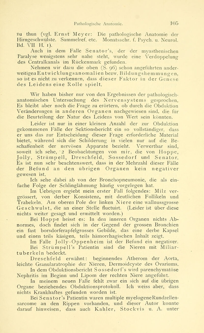 Zu thun (vgl. Ernst Meyer: Die pathologische Anatomie der Hirngeschvvülste. Sammeh-ef. etc. Monatsschr. f. Psych, u. Neurol. Bd. VII H. i). Auch in dem Falle Senator's, der der myasthenischen Paralyse wenigstens sehr nahe steht, wurde eine Verdoppelung des Centralkanals ira Rückenmark gefunden. Nehmen wir dazu die oben (S. 96) schon angeführten ander- weitigen Entwick 1 ungsanoma 1 ien bezw. Bildungshemmungen, so ist es nicht zu verkennen, dass dieser P'aktor in der Genese des Leidens eine Rolle spielt. Wir haben bisher nur von den Ergebnissen der pathologisch- anatomischen Untersuchung des Nervensystems gesprochen. Es bleibt aber noch die Frage zu erörtern, ob durch die Obduktion Veränderungen in anderen Organen nachgewiesen sind, die für die Beurteilung der Natur des Leidens von Wert sein könnten. Leider ist nur in einer kleinen Anzahl der zur Obduktion gekommenen Fälle der Sektionsbericht ein so vollständiger, dass er uns das zur Entscheidung dieser Frage erforderliche Material bietet, während sich die Schilderung in vielen nur auf die Be- schaffenheit der nervösen Apparate bezieht. Verwertbar sind,, soweit ich sehe, '2 Beobachtungen von mir, die von Hoppe, JoUy, Strümpell, Dreschfeld, Sossedorf und Senator. Es ist nun sehr beachtenswert, dass in der Mehrzahl dieser Fälle der Befund an den übrigen Organen kein negativer gewesen ist. Ich sehe dabei ab von der Bronchopneumonie, die als ein- fache Folge der Schlinglähmung häufig vorgelegen hat. Im Uebrigen ergiebt mein erster Fall folgendes: Milz ver- grössert, von derber Konsistenz, mit deutlichen Follikeln und Trabekeln. Am oberen Pole der linken Niere eine wallnussgrosse Geschwulst, die an einer Stelle fluctuirt. (Leider ist über diese nichts weiter gesagt und ermittelt worden.) Bei Hoppe heisst es; In den inneren Organen nichts Ab- normes, doch findet sich in der Gegend der grossen Bronchien ein fast borsdorferapfelgrosses Gebilde, das eine derbe Kapsel und einen teils käsigen, teils hämorrhagischen Inhalt zeigt. Im Falle Jolly-Oppenheim ist der Befund ein negativer. Bei Strümpells Patientin sind die Nieren mit Miliar- tuberkeln bedeckt. Dreschfeld erwähnt: beginnendes Atherom der Aorta,, leichte Granularatrophie der Nieren, Dermoidcyste des Ovariums. In dem Obduktionsbericht Sossedorf's wird parenchymatöse Nephritis im Beginn und Lipom der rechten Niere angefühlt. In meinem neuen Falle fehlt zwar ein sich auf die übrigen Organe beziehendes Obduktionsprotokoll. Ich weiss aber, dass nichts Krankhaftes gefunden worden ist. BeiSenator's Patientin waren multiple myelogeneRundzellen- sarcome an den Rippen vorhanden, und dieser Autor konnte darauf hinweisen, dass auch Kahler, Stock vis u. A. unter