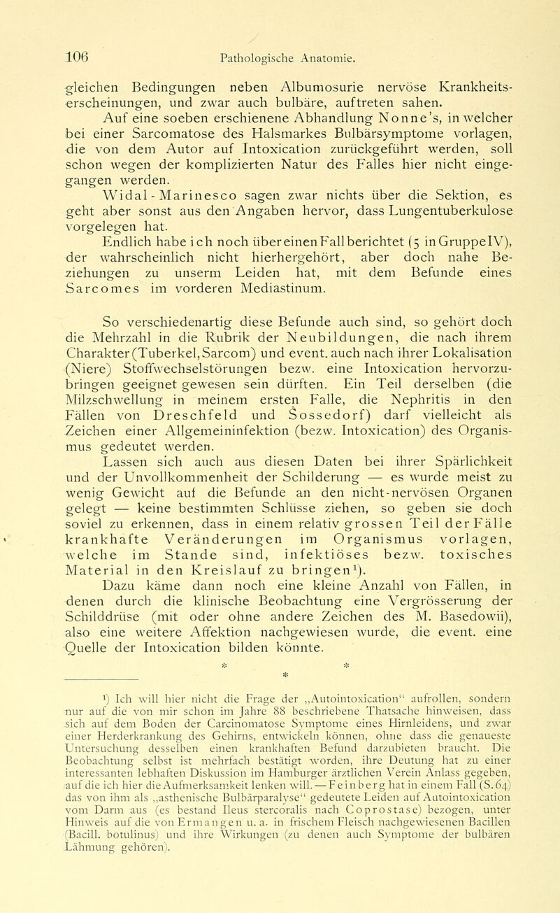 gleichen Bedingungen neben Albumosurie nervöse Krankheits- erscheinungen, und zwar auch bulbäre, auftreten sahen. Auf eine soeben erschienene Abhandlung Nonne's, in welcher bei einer Sarcomatose des Halsmarkes Bulbärsymptome vorlagen, die von dem Autor auf Intoxication zurückgeführt werden, soll schon wegen der komplizierten Natur des Falles hier nicht einge- gangen werden. Widal - Marinesco sagen zwar nichts über die Sektion, es geht aber sonst aus den Angaben hervor, dass Lungentuberkulose vorgelegen hat. Endlich habe ich noch über einen Fall berichtet (5 inGruppelV), der wahrscheinlich nicht hierhergehört, aber doch nahe Be- ziehungen zu unserm Leiden hat, mit dem Befunde eines Sarcomes im vorderen Mediastinum. So verschiedenartig diese Befunde auch sind, so gehört doch die Mehrzahl in die Rubrik der Neubildungen, die nach ihrem Charakter (Tuberkel, Sarcom) und event. auch nach ihrer Lokalisation (Niere) Stoffwechselstörungen bezw. eine Intoxication hervorzu- bringen geeignet gewesen sein dürften. Ein Teil derselben (die Milzschwellung in meinem ersten Falle, die Nephritis in den Fällen von Dreschfeld und Sossedorf) darf vielleicht als Zeichen einer Allgemeininfektion (bezw. Intoxication) des Organis- mus gedeutet werden. Lassen sich auch aus diesen Daten bei ihrer Spärlichkeit und der UnvoUkommenheit der Schilderung — es wurde meist zu wenig Gewicht auf die Befunde an den nicht-nervösen Organen gelegt — keine bestimmten Schlüsse ziehen, so geben sie doch soviel zu erkennen, dass in einem relativ grossen Teil derFälle krankhafte Veränderungen im Organismus vorlagen, welche im Stande sind, infektiöses bezw. toxisches Material in den Kreislauf zu bringen^). Dazu käme dann noch eine kleine Anzahl von Fällen, in denen durch die klinische Beobachtung eine Vergrösserung der Schilddrüse (mit oder ohne andere Zeichen des M. Basedowii), also eine weitere Affektion nachgewiesen wurde, die event. eine Quelle der Intoxication bilden könnte. 1) Ich will hier nicht die Frage der „Autointoxication aufrollen, sondern nur auf die von mir schon im Jahre 88 beschriebene Thatsache hinweisen, dass sich auf dem Boden der Carcinomatose Symptome eines Hirnleidens, und zwar einer Herderkrankung des Gehirns, entwickeln können, ohne dass die genaueste Untersuchung desselben einen krankhaften Befund darzubieten braucht. Die Beobachtung selbst ist mehrfach bestätigt worden, ihre Deutung hat zu einer interessanten lebhaften Diskussion im Hamburger ärztlichen Verein Anlass gegeben, .auf die ich hier die Aufmerksamkeit lenken will. — Fein b er g hat in einem Fall (S.64) das von ihm als ,,asthenische Bulbärparalyse gedeutete Leiden auf Autointoxication vom Darm aus (es bestand Ileus stercoralis nach Coprostase) bezogen, unter Hinweis auf die von Ermangen u. a. in frischem Fleisch nachgewiesenen Bacillen (Bacill. botulinus) und ihre Wirkungen (zu denen auch Symptome der bulbären Lähmung gehören).