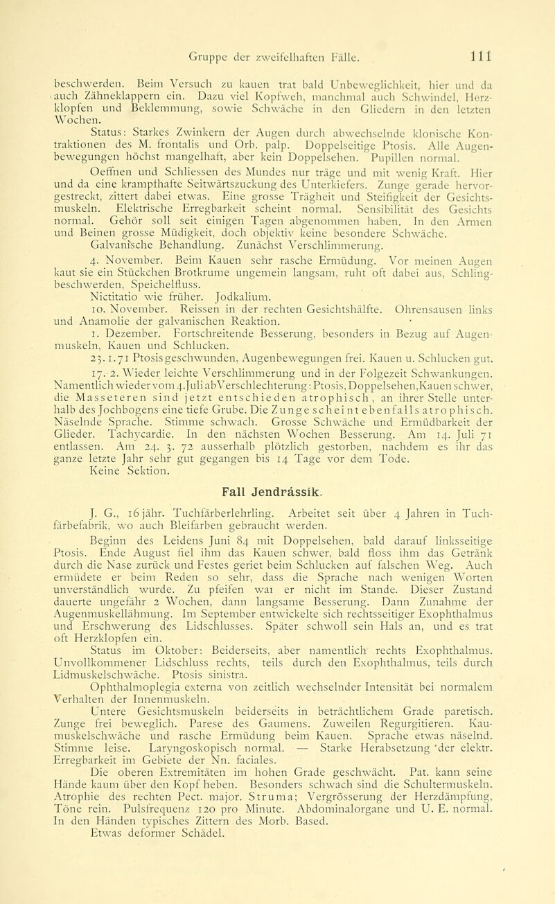 beschwerden. Beim Versuch zu kauen trat bald Unbeweglichkeit, hier und da >auch Zähneklappern ein. Dazu viel Kopfweh, manclimal aucli Schwindel, Herz- klopfen und Beklemmung, sowie Schwäche in den GHedern in den letzten Wochen. Status: Starkes Zwinkern der Augen durch abwecliselnde klonische Kon- traktionen des M. frontahs und Orb. palp. Doppelseitige Ptosis. Alle Augen- bewegungen höchst mangelhaft, aber kein Doppelsehen. Pupillen normal. Oeffnen und Schliessen des Mundes nur träge und mit wenig Kraft. Hier und da eine krampfhafte Seitwärtszuckung des Unterkiefers. Zunge gerade hervor- gestreckt, zittert dabei etwas. Eine grosse Trägheit und Steifigkeit der Gesichts- muskeln. Elektrische Erregbarkeit scheint normal. Sensibilität des Gesichts normal. Gehör soll seit einigen Tagen abgenommen haben. In den Armen und Beinen grosse Müdigkeit, doch objektiv keine besondere Schwäche. Galvanische Behandlung. Zunächst Verschlimmerung. 4. November. Beim Kauen sehr rasche Ermüdung. Vor meinen Augen kaut sie ein Stückchen Brotkrume ungemein langsam, ruht oft dabei aus, SchHng- beschwerden, Speichelfluss. Nictitatio wie früher. Jodkalium. 10. November. Reissen in der rechten Gesichtshälfte. Ohrensausen links und Anamolie der galvanischen Reaktion. I. Dezember. Fortschreitende Besserung, besonders in Bezug auf Augen- muskeln, Kauen und Schlucken. 23.1.71 Ptosis geschwunden, Augenbewegungen frei. Kauen u. Schlucken gut. 17.-2. Wieder leichte Verschlimmerung und in der Folgezeit Schwankungen. Namentlich wieder vom 4.}uli ab Verschlechterung: Ptosis, Doppelsehen,Kauen schwer, die Masseteren sind jetzt entschieden atrophisch, an ihrer Stelle unter- halb des Jochbogens eine tiefe Grube. Die Zunge seh eint eben falls atrophisch. Näselnde Sprache. Stimme schwach. Grosse Schwäche und Ermüdbarkeit der Glieder. Tachycardie. In den nächsten Wochen Besserung. Am 14. Juli 71 entlassen. Am 24. 3. 72 ausserhalb plötzlich gestorben, nachdem es ihr das ganze letzte Jahr sehr gut gegangen bis 14 Tage vor dem Tode. Keine Sektion. Fall Jendpässlk. J. G., 16 jähr. Tuchfärberlehrling. Arbeitet seit über 4 Jahren in Tuch- färbefabrik, wo auch Bleifarben gebraucht werden. Beginn des Leidens Juni 84 mit Doppelsehen, bald darauf linksseitige Ptosis. Ende August fiel ihm das Kauen schwer, bald floss ihm das Getränk durch die Nase zurück und Festes geriet beim Schlucken auf falschen Weg. Auch ermüdete er beim Reden so sehr, dass die Sprache nach wenigen Worten unverständlich wurde. Zu pfeifen war er nicht im Stande. Dieser Zustand dauerte ungefähr 2 Wochen, dann langsame Besserung. Dann Zunahme der Augenmuskellähmung. Im September entwickelte sich rechtsseitiger Exophthalmus und Erschwerung des Lidschlusses. Später schwoll sein Hals an, und es trat oft Herzklopfen ein. Status im Oktober: Beiderseits, aber namentlich rechts Exophthalmus. Unvollkommener Lidschluss rechts, teils durch den Exophthalmus, teils durch Lidmuskelschwäche. Ptosis sinistra. Ophthalmoplegia externa von zeitlich wechselnder Intensität bei normalem Verhalten der Innenmuskeln. Untere Gesichtsmuskeln beiderseits in beträchtlichem Grade paretisch. Zunge frei beweglich. Parese des Gaumens. Zuweilen Regurgitieren. Kau- muskelschwäche und rasche Ermüdung beim Kauen. Sprache etwas näselnd. Stimme leise. Laryngoskopisch normal. — Starke Herabsetzung 'der elektr. Erregbarkeit im Gebiete der Nn. faciales. Die oberen Extremitäten im hohen Grade geschwächt. Pat. kann seine Hände kaum über den Kopf heben. Besonders schwach sind die Schultermuskeln. Atrophie des rechten Pect, major. Struma; Vergrösserung der Herzdämplung, Töne rein. Pulsfrequenz 120 pro Minute. Abdominalorgane und U. E. normal. In den Händen typisches Zittern des Morb. Based. Etwas deformer Schädel.