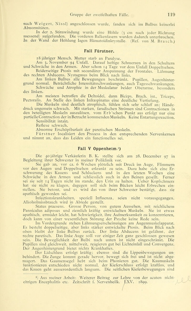 nach Weigert, Nissl) angeschlossen wurde, landen sich im Jiulbus keinerlei Abnormitäten. In der 2, Stirnwindung wurde eine Höhle (^ cm nach jeder liiciitung messend) aufgefunden. Die vorderen Balkenfasern wurden dadurch unterbrochen. In der Wand der Höhlung lagen Hämatoidinkrystalle. (Ref. von M. B ras eh.) Fall Fürstner. 18 jähriger Mensch, Mutter starb an Paralyse. Am 3. November 94 Unfall. Darauf heftige Schmerzen in den Schultern und Schwäche in den Armen. Aber schon 14 Tage vor dem Unfall Doppeltsehen. Beiderseitige Ptosis mit secundärer Anspannung der Frontales. Lähmung des rechten Abducens. Nystagmus beim BHck nach links. Am linken Bulbus alle Bewegungen beschränkt. Pupillen, Augenhinter- grund normal. Beträchtliche Intensitätsschwankungen, auch Tagesschwankungen. Schwäche und Atrophie in der Muskulatur beider Oberarme, besonders •des linken. Am meisten betroffen die Deltoidei, dann Bic'eps, Brach, int., Triceps, Pectoralis. An Stelle des linken Infraspinatus eine deutliche Vertiefung. Die Muskeln sind deutlich atrophisch, fühlen sich sehr schlaff an; Hände- druck ungemein schwach. Mit starken, faradischen Strömen sind Contractionen in den beteihgten Muskeln auszulösen, vom Erb'sehen Punkt aus erfolgt nur eine partielle Contraction der in Betracht kommenden Muskeln. Keine Entartungsreaction. Sensibilität intakt. Reflexe schwach. Abnorme Erschöptbarkeit der paretischen Muskeln. Fürstner localisiert den Prozess in den entsprechenden Nervenkernen und nimmt an, dass das Leiden ein functionelles sei. Fall V Oppenheim.!) Die 40 jährige Verkäuferin B. K. stellte sich am 28. December 97 in Begleitung ihrer Schwester in meiner Poliklinik vor. Sie gab an, vor ca. 6 Wochen plötzlich mit Druck im Auge, Flimmern vror den Augen und Doppeltsehen erkrankt zu sein. Dazu habe sich eine Er- schwerung des Kauens und Schluckens und in den letzten Wochen eine Schwäche in den Armen und schliesslich auch in den Beinen gesellt. Ferner ■sei sie seit 14 Tagen nicht im stände, den Urin zu halten. Ueber Kopfschmerz Tiat sie nicht zu klagen, dagegen soll sich beim Bücken leicht Erbrechen ein- stellen. Sie betont, und es wird das von ihrer Schwester bestätigt, dass sie apathisch geworden sei. Infectionskrankheiten, speziell Influenza, seien nicht vorausgegangen. Alkoholmissbrauch wird in Abrede gestellt. Status praesens. Grosse Person, von gutem Aussehen, mit reichlichem Panniculus adiposus und ziemlich kräftig entwickelten Muskeln. Sie ist etwas apathisch, ermüdet leicht, hat Schwierigkeit, ihre Aufmerksamkeit zu konzentrieren, doch kann von einer wesentlichen Störung der Psyche keine Rede sein. Im Vordergrunde stehen Lähmungserscheinungen am Augenmuskelapparat. Es besteht doppelseitige, aber links stärker entwickelte Ptosis. Beim Blick nach oben bleibt der linke Bulbus zurück. Der linke Abducens ist gelähmt, der rechte paretisch. Das linke Auge soll vor einiger Zeit ganz geschlossen gewesen .sein. Die Beweglichkeit der Bulbi nach unten ist nicht eingeschränkt. Die Pupillen sind gleichweit, mittelweit, reagieren gut bei Lichteinfall und Convergenz. Der Augenhintergrund bietet nichts Krankhaftes. Der Lidschluss erfolgt kräftig; ebenso sind die Lippenbewegungen un- behindert. Die Zunge kommt gerade hervor, bewegt sich frei und ist nicht abge- magert. Das Gaumensegel hebt sich beim Phonieren gut. Die Kaumuskeln funktionieren entschieden nicht normal, der Kieferschluss erfolgt kraftlos, und •das Kauen geht ausserordentlich langsam. Die seitlichen Kieferbewegungen sind ^) Aus meiner Arbeit: Weiterer Beitrag zur Lehre von der acuten nicht- eitrigen Encephalitis etc. Zeitschrift f Nervenheilk. LXV. 1899.