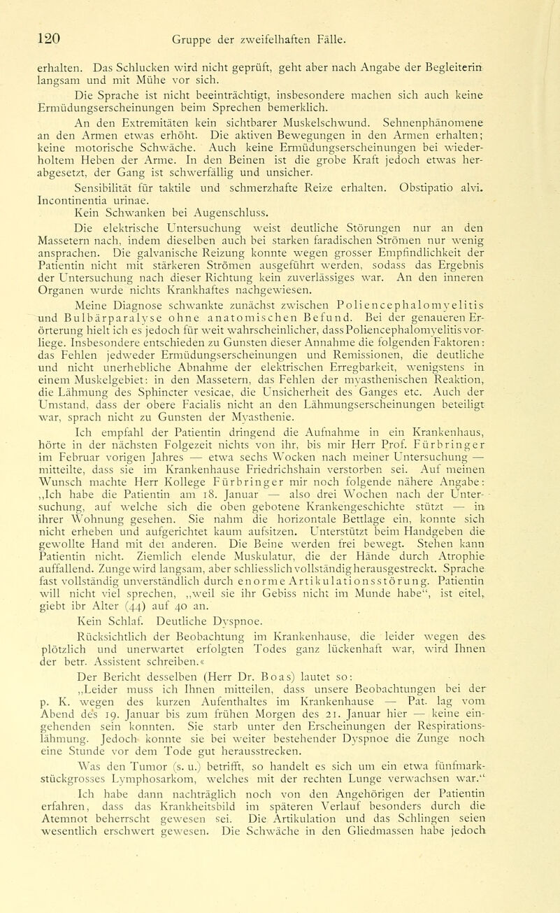 erhalten. Das Schlucken wird nicht geprüft, geht aber nach Angabe der Begleiterin, langsam und mit Mühe vor sich. Die Sprache ist nicht beeinträchtigt, insbesondere machen sich auch keine Ermüdungserscheinungen beim Sprechen bemerklich. An den Extremitäten kein sichtbarer Muskelschwund. Sehnenphänomene an den Armen etwas erhöht. Die aktiven Bewegungen in den Armen erhalten; keine motorische Schwäche. Auch keine Ermüdungserscheinungen bei wieder- holtem Heben der Arme. In den Beinen ist die grobe Kraft jedoch etwas her- abgesetzt, der Gang ist schwerfällig und unsicher. Sensibilität für taktile und schmerzhafte Reize erhalten. Obstipatio alvi. Incontinentia urinae. Kein Schwanken bei Augenschluss. Die elektrische Untersuchung weist deutliche Störungen nur an den Massetern nach, indem dieselben auch bei starken faradischen Strömen nur wenig ansprachen. Die galvanische Reizung konnte wegen grosser Empfindlichkeit der Patientin nicht mit stärkeren Strömen ausgeführt werden, sodass das Ergebnis der Untersuchung nach dieser Richtung kein zuverlässiges war. An den inneren Organen wurde nichts Krankhaftes nachgewiesen. Meine Diagnose schwankte zunächst zwischen Foliencephalomvelitis und Bulbärparalyse ohne anatomischen Befund. Bei der genaueren Er- örterung hielt ich es jedoch für weit wahrscheinlicher, dassFoliencephalomyelitis vor- liege. Insbesondere entschieden zu Gunsten dieser Annahme die folgenden Faktoren : das Fehlen jedweder Ermüdungserscheinungen und Remissionen, die deutliche und nicht unerhebliche Abnahme der elektrischen Erregbarkeit, wenigstens in einem Muskelgebiet: in den Massetern, das Fehlen der myasthenischen Reaktion, die Lähmung des Sphincter vesicae, die Unsicherheit des Ganges etc. Auch der Umstand, dass der obere Faciahs nicht an den Lähmungserscheinungen beteiligt war, sprach nicht zu Gunsten der Mvasthenie. Ich empfahl der Patientin dringend die Aufnahme in ein Krankenhaus, hörte in der nächsten Folgezeit nichts von ihr, bis mir Flerr Prof. Fürbringer im Februar vorigen Jahres — etwa sechs Wocken nach meiner Untersuchung — mitteilte, dass sie im Krankenhause Friedrichshain verstorben sei. Auf meinen Wunsch machte Herr Kollege Fürbringer mir noch folgende nähere Angabe: ,,Ich habe die Patientin am i8. Januar — also drei Wochen nach der Unter- ■ suchung, auf welche sich die oben gebotene Krankengeschichte stützt — irt ihrer Wohnung gesehen. Sie nahm die horizontale Bettlage ein, konnte sich nicht erheben und aufgerichtet kaum aufsitzen. Unterstützt beim Handgeben die gewollte Hand mit dei anderen. Die Beine werden frei bewegt. Stehen kann Patientin nicht. Ziemlich elende Muskulatur, die der Hände durch Atrophie auffallend. Zunge wird langsam, aber schhesshch vollständig herausgestreckt. Sprache fast vollständig unverständlich durch enorm eArtikulationsstörung. Patientin will nicht viel sprechen, ,,weil sie ihr Gebiss nicht im Munde habe, ist eitel,, giebt ibr Alter (44) auf 40 an. Kein Schlaf. Deutliche Dyspnoe. Rücksichtlich der Beobachtung im Krankenhause, die leider wegen des plötzhch und unerwartet erfolgten Todes ganz lückenhaft war, wird Ihnen der betr. Assistent schreiben.« Der Bericht desselben (Herr Dr. Boas) lautet so: ,,Leider muss ich Ihnen mitteilen, dass unsere Beobachtungen bei der p. K. wegen des kurzen Aufenthaltes im Krankenhause — Fat. lag vom Abend des 19. Januar bis zum frühen Morgen des 21. Januar hier — keine ein- gehenden sein konnten. Sie starb unter den Erscheinungen der Respirations- lähmung. Jedoch konnte sie bei weiter bestehender Dvspnoe die Zunge noch eine Stunde vor dem Tode gut herausstrecken. Was den Tumor (s. u.) betrifft, so handelt es sich um ein etwa fünfmark- stückgrosses Lymphosarkom, welches mit der rechten Lunge verwachsen war. Ich habe dann nachträghch noch von den Angehörigen der Patientiii erfahren, dass das Krankheitsbild im späteren Verlauf besonders durch die Atemnot beherrscht gewesen sei. Die Artikulation und das Schlingen seien wesentUch erschwert eewesen. Die Schwäche in den Gliedmassen habe jedoch