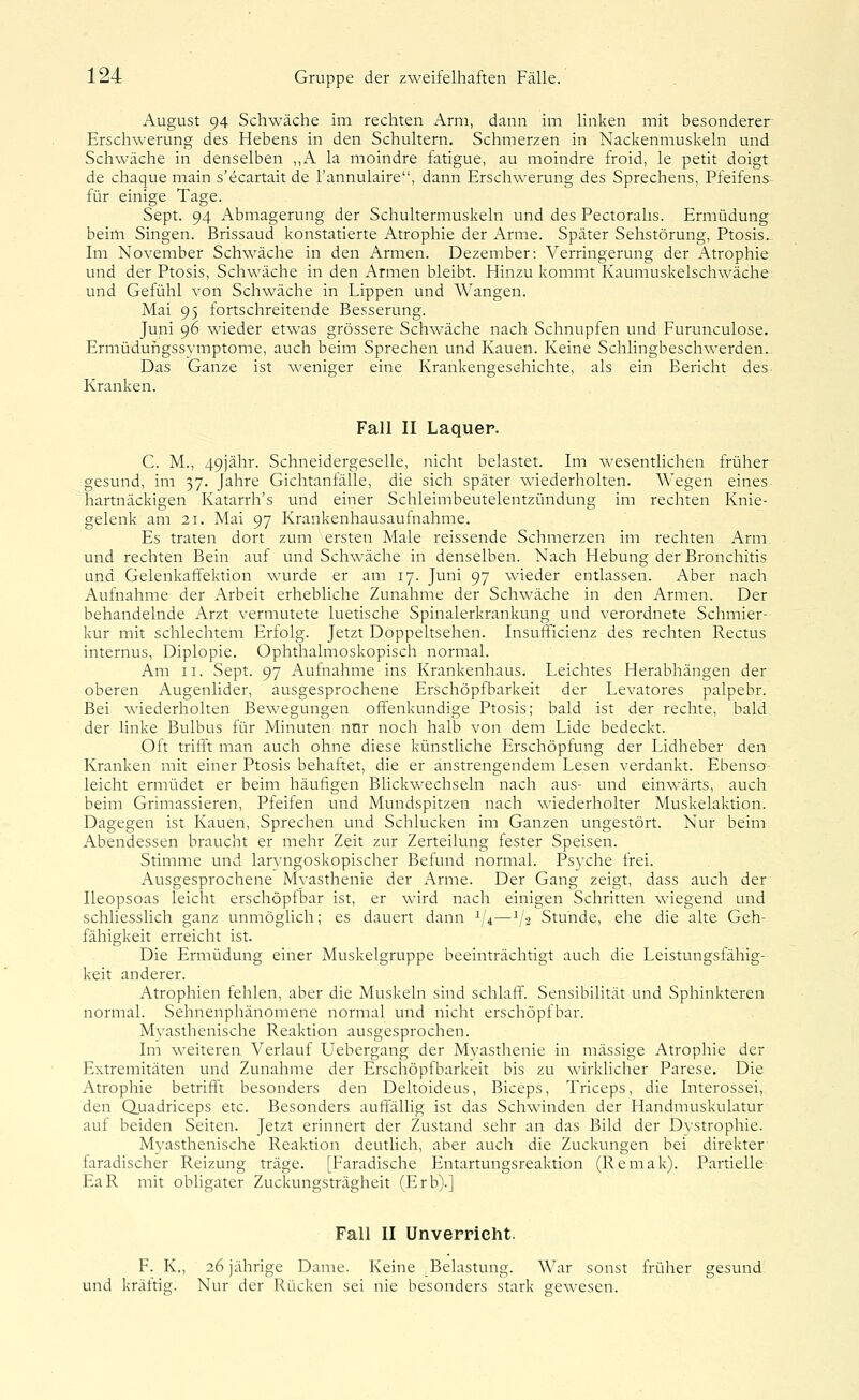 August 94 Schwäche im rechten Arm, dann im linken mit besonderer Erschwerung des Hebens in den Schultern. Schmerzen in Nackenmuskeln und Schwäche in denselben „A la moindre fatigue, au moindre froid, le petit doigt de chaque main s'ecartait de l'annulaire, dann Erschwerung des Sprechens, Pfeifens für einige Tage. Sept. 94 Abmagerung der Schultermuskeln und des Pectorahs. Ermüdung beim Singen. Brissaud konstatierte Atrophie der Arme. Später Sehstörung, Ptosis. Im November Schwäche in den Armen. Dezember: Verringerung der Atrophie und der Ptosis, Schwäche in den Armen bleibt. Hinzu kommt Kaumuskelschwäche und Gefühl von Schwäche in Lippen und AVangen. Mai 95 fortschreitende Besserung. Juni 96 wieder etwas grössere Schwäche nach Schnupfen und Furunculose. Ermüdungssvmptome, auch beim Sprechen und Kauen. Keine Schlingbeschwerden. Das Ganze ist weniger eine Krankengeschichte, als ein Bericht des Kranken. Fall II Laquer. C. M., 49Jähr. Schneidergeselle, nicht belastet. Im wesenthchen früher gesund, im 37. Jahre Gichtanfälle, die sich später wiederholten. Wegen eines hartnäckigen Katarrh's und einer Schleimbeutelentzündung im rechten Knie- gelenk am 21. Mai 97 Krankenhausaufnahme. Es traten dort zum ersten Male reissende Schmerzen im rechten Arm und rechten Bein auf und Schwäche in denselben. Nach Hebung der Bronchitis und Gelenkaffektion wurde er am 17. Juni 97 wieder entlassen. Aber nach Aufnahme der Arbeit erhebliche Zunahme der Schwäche in den Armen. Der behandelnde Arzt vermutete luetische Spinalerkrankung und verordnete Schmier- kur mit schlechtem Erfolg. Jetzt Doppeltsehen. Insufficienz des rechten Rectus internus, Diplopie. Ophthalmoskopisch normal. Am II. Sept. 97 Aufnahme ins Krankenhaus. Leichtes Herabhängen der oberen Augenlider, ausgesprochene Erschöpfbarkeit der Levatores palpebr. Bei wiederholten Bewegungen offenkundige Ptosis; bald ist der rechte, bald der linke Bulbus für Minuten nur noch halb von dem Lide bedeckt. Oft trifft man auch ohne diese künstliche Erschöpfung der Lidheber den Kranken mit einer Ptosis behaftet, die er anstrengendem Lesen verdankt. Ebenso leicht ermüdet er beim häufigen Blickwechseln nach aus- und einwärts, auch beim Grimassieren, Pfeifen und Mundspitzen nach wiederholter Muskelaktion. Dagegen ist Kauen, Sprechen und Schlucken im Ganzen ungestört. Nur beim Abendessen braucht er mehr Zeit zur Zerteilung fester Speisen. Stimme und laryngoskopischer Befund normal. Psyche frei. Ausgesprochene Mvasthenie der Arme. Der Gang zeigt, dass auch der Ileopsoas leicht erschöpfbar ist, er wird nach einigen Schritten wiegend und schliesslich ganz unmöghch; es dauert dann 1/4—1/2 Stunde, ehe die alte Geh- fähigkeit erreicht ist. Die Ermüdung einer Muskelgruppe beeinträchtigt auch die Leistungsfähig- keit anderer. Atrophien fehlen, aber die Muskeln sind schlaff. Sensibilität und Sphinkteren normal. Sehnenphänomene normal und nicht erschöpfbar. Myasthenische Reaktion ausgesprochen. Im weiteren Verlauf Uebergang der Myasthenie in massige Atrophie der Extremitäten und Zunahme der Erschöpfbarkeit bis zu wirklicher Parese. Die Atrophie betrifft besonders den Deltoideus, Biceps, Triceps, die Interossei, den Quadriceps etc. Besonders auftallig ist das Schwinden der Handmuskulatur auf beiden Seiten. Jetzt erinnert der Zustand sehr an das Bild der Dystrophie. Myasthenische Reaktion deutlich, aber auch die Zuckungen bei direkter faradischer Reizung träge. [Faradische Entartungsreaktion (Remak). Partielle EaR mit obligater Zuckungsträgheit (Erb).] Fall II Unverrieht. F. K., 26 jährige Dame. Keine Belastung. War sonst früher gesund und kräftig. Nur der Rücken sei nie besonders stark gewesen.