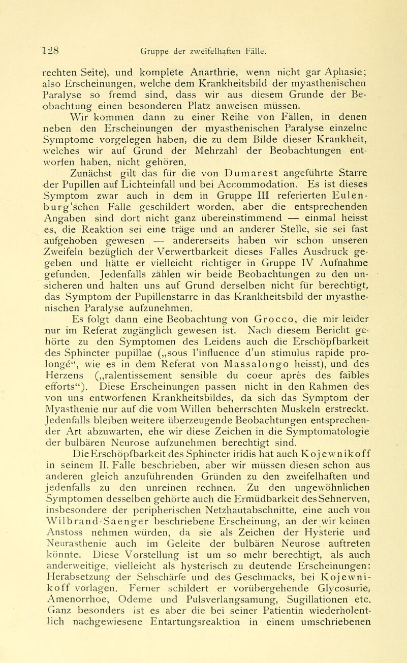 rechten Seite), und komplete Anarthrie, wenn nicht gar Aphasie; also Erscheinungen, welche dem Krankheitsbild der myasthenischen Paralyse so fremd sind, dass wir aus diesem Grunde der Be- obachtung einen besonderen Platz anweisen müssen. Wir kommen dann zu einer Reihe von Fällen, in denen neben den Erscheinungen der myasthenischen Paralyse einzelne -Symptome vorgelegen haben, die zu dem Bilde dieser Krankheit, welches wir auf Grund der Mehrzahl der Beobachtungen ent- worfen haben, nicht gehören. Zunächst gilt das für die von Dumarest angeführte Starre •der Pupillen auf Lichteinfall und bei Accommodation. Es ist dieses Symptom zwar auch in dem in Gruppe III referierten Eulen- burg'schen Falle geschildert worden, aber die entsprechenden Angaben sind dort nicht ganz übereinstimmend — einmal heisst es, die Reaktion sei eine träge und an anderer Stelle, sie sei fast aufgehoben gewesen — andererseits haben wir schon unseren Zweifeln bezüglich der Verwertbarkeit dieses Falles Ausdruck ge- geben und hätte er vielleicht richtiger in Gruppe IV Aufnahme gefunden. Jedenfalls zählen wir beide Beobachtungen zu den un- sicheren und halten uns auf Grund derselben nicht für berechtigt^ das Symptom der Pupillenstarre in das Krankheitsbild der myasthe- nischen Paralyse aufzunehmen. Es folgt dann eine Beobachtung von Grocco, die mir leider nur im Referat zugänglich gewesen ist. Nach diesem Bericht ge- hörte zu den Symptomen des Leidens auch die Erschöpfbarkeit des Sphincter pupillae (,,sous l'influence d'un Stimulus rapide pro- longe, wie es in dem Referat von Massalongo heisst), und des Herzens (,,ralentissement sensible du coeur apres des faibles efforts). Diese Erscheinungen passen nicht in den Rahmen des von uns entworfenen Krankheitsbildes, da sich das Symptom der Myasthenie nur auf die vom Willen beherrschten Muskeln erstreckt. Jedenfalls bleiben weitere überzeugende Beobachtungen entsprechen- der Art abzuwarten, ehe wir diese Zeichen in die Symptomatologie der bulbären Neurose aufzunehmen berechtigt sind. DieErschöpfbarkeit des Sphincter iridis hat auch Kojewnikoff in seinem II. Falle beschrieben, aber wir müssen diesen schon aus anderen gleich anzuführenden Gründen zu den zweifelhaften und jedenfalls zu den unreinen rechnen. Zu den ungewöhnlichen Symptomen desselben gehörte auch die Ermüdbarkeit des Sehnerven, insbesondere der peripherischen Netzhautabschnitte, eine auch von Wilbrand-Saenger beschriebene Erscheinung, an der wir keinen Anstoss nehmen würden, da sie als Zeichen der Hysterie und Neurasthenie auch im Geleite der bulbären Neurose auftreten könnte. Diese Vorstellung ist um so mehr berechtigt, als auch anderweitige, vielleicht als hysterisch zu deutende Erscheinungen: Herabsetzung der Sehschärfe und des Geschmacks, bei Kojewni- koff vorlagen. Ferner schildert er vorübergehende Glycosurie, Amenorrhoe, Ödeme und Pulsverlangsamung, Sugillationen etc. Ganz besonders ist es aber die bei seiner Patientin wiederholent- lich nachgewiesene Entartungsreaktion in einem umschriebenen