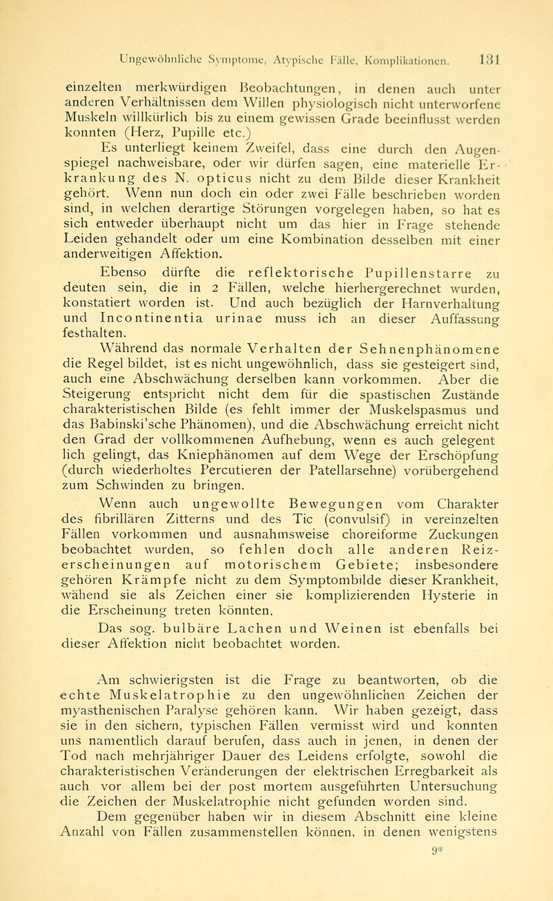 einzelten merkwürdigen Beobachtungen, in denen auch unter anderen Verhältnissen dem Willen physiologisch nicht unterworfene Muskeln willkürlich bis zu einem gewissen Grade beeinflusst werden konnten (Herz, Pupille etc.) Es unterliegt keinem Zweifel, dass eine durch den Augen- spiegel nachweisbare, oder wir dürfen sagen, eine materielle Er- krankung des N. opticus nicht zu dem Bilde dieser Krankheit gehört. Wenn nun doch ein oder zwei Fälle beschrieben worden sind, in welchen derartige Störungen vorgelegen haben, so hat es sich entweder überhaupt nicht um das hier in Frage stehende Leiden gehandelt oder um eine Kombination desselben mit einer anderweitigen Affektion. Ebenso dürfte die reflektorische Pupillenstarre zu deuten sein, die in 2 Fällen, welche hierhergerechnet wurden, konstatiert worden ist. Und auch bezüglich der Harnverhaltung und Incontinentia urinae muss ich an dieser Auffassung festhalten. Während das normale Verhalten der Sehnenphänomene die Regel bildet, ist es nicht ungewöhnlich, dass sie gesteigert sind, auch eine Abschwächung derselben kann vorkommen. Aber die Steigerung entspricht nicht dem für die spastischen Zustände charakteristischen Bilde (es fehlt immer der Muskelspasmus und das Babinski'sche Phänomen), und die Abschwächung erreicht nicht den Grad der vollkommenen Aufhebung, wenn es auch gelegent lieh gelingt, das Kniephänomen auf dem Wege der Erschöpfung (durch wiederholtes Percutieren der Patellarsehne) vorübergehend zum Schwinden zu bringen. Wenn auch ungewollte Bewegungen vom Charakter des fibrillären Zitterns und des Tic (convulsif) in vereinzelten Fällen vorkommen und ausnahmsweise choreiforme Zuckungen beobachtet wurden, so fehlen doch alle anderen Reiz- erscheinungen auf motorischem Gebiete; insbesondere gehören Krämpfe nicht zu dem Symptombilde dieser Krankheit, wähend sie als Zeichen einer sie komplizierenden Hysterie in die Erscheinung treten könnten. Das sog. bulbäre Lachen und Weinen ist ebenfalls bei dieser Afiektion nicht beobachtet worden. Am schwierigsten ist die Frage zu beantworten, ob die echte Muskelatrophie zu den ungewöhnlichen Zeichen der myasthenischen Paralyse gehören kann. Wir haben gezeigt, dass sie in den sichern, typischen Fällen vermisst wird und konnten uns namentlich darauf berufen, dass auch in jenen, in denen der Tod nach mehrjähriger Dauer des Leidens erfolgte, sowohl die charakteristischen Veränderungen der elektrischen Erregbarkeit als auch vor allem bei der post mortem ausgeführten Untersuchung die Zeichen der Muskelatrophie nicht gefunden worden sind. Dem gegenüber haben wir in diesem Abschnitt eine kleine Anzahl von Fällen zusammenstellen können, in denen wenigstens 9*