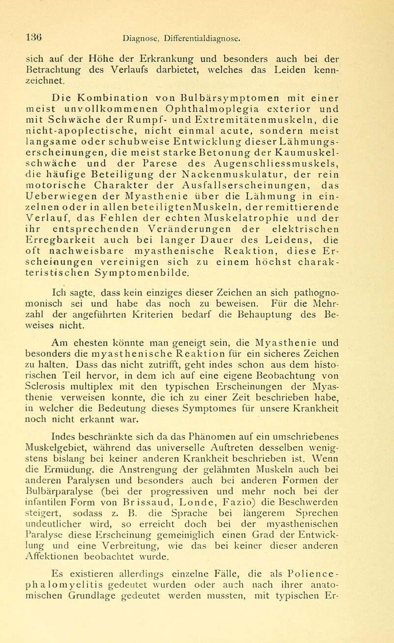 sich auf der Höhe der Erkrankung und besonders auch bei der Betrachtung des Verlaufs darbietet, welches das Leiden kenn- zeichnet. Die Kombination von Bulbärsymptomen mit einer meist unvollkommenen Ophthalmoplegia exterior und mit Schwäche der Rumpf- und Extremitätenmuskeln, die nicht-apoplectische, nicht einmal acute, sondern meist langsame oder schubweise Entwicklung dieser Lähmungs- erscheinungen, die meist starke Betonung der Kaumuskel- schwäche und der Parese des Augenschliessmuskels, die häufige Beteiligung der Nackenmuskulatur, der rein motorische Charakter der Ausfallserscheinungen, das Ueberwiegen der Myasthenie über die Lähmung in ein- zelnen oder in allen beteiligtenMuskeln, der remittierende Verlauf, das Fehlen der echten Muskelatrophie und der ihr entsprechenden Veränderungen der elektrischen Erregbarkeit auch bei langer Dauer des Leidens, die oft nachweisbare myasthenische Reaktion, diese Er- scheinungen vereinigen sich zu einem höchst charak- teristischen Symptomenbilde. Ich sagte, dass kein einziges dieser Zeichen an sich pathogno- monisch sei und habe das noch zu beweisen. Für die Mehr- zahl der angeführten Kriterien bedarf die Behauptung des Be- weises nicht. Am ehesten könnte man geneigt sein, die Myasthenie und besonders die myasthenische Reaktion für ein sicheres Zeichen zu halten. Dass das nicht zutrifft, geht indes schon aus dem histo- rischen Teil hervor, in dem ich auf eine eigene Beobachtung von Sclerosis multiplex mit den typischen Erscheinungen der Myas- thenie verweisen konnte, die ich zu einer Zeit beschrieben habe, in welcher die Bedeutung dieses Symptomes für unsere Krankheit noch nicht erkannt war. Indes beschränkte sich da das Phänomen auf ein umschriebenes Muskelgebiet, während das universelle Auftreten desselben wenig- stens bislang bei keiner anderen Krankheit beschrieben ist. Wenn die Ermüdung, die Anstrengung der gelähmten Muskeln auch bei anderen Paralysen und besonders auch bei anderen Formen der Bulbärparalyse (bei der progressiven und mehr noch bei der infantilen Form von Brissaud, Londe, Fazio) die Beschwerden steigert, sodass z. B. die Sprache bei längerem Sprechen undeutlicher wird, so erreicht doch bei der myasthenischen Paralyse diese Erscheinung gemeiniglich einen Grad der Entwick- lung und eine Verbreitung, wie das bei keiner dieser anderen Affektionen beobachtet wurde. Es existieren allerdings einzelne Fälle, die als Polience- phalomyelitis gedeutet wurden oder auch nach ihrer anato- mischen Grundlage gedeutet werden mussten, mit typischen Er-