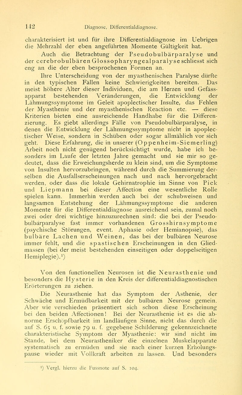 charakterisiert ist und für ihre Dififerentialdiagnose im Uebrigen die Mehrzahl der eben angefülirten Momente Gültigkeit hat. Auch die Betrachtung der Pseudobulbärparalyse und der cerebrobulbären Glossopharyngealparaiyseschliesst sich eng an die der eben besprochenen Formen an. Ihre Unterscheidung von der myasthenischen Paralyse dürfte in den typischen Fällen keine Schwierigkeiten bereiten. Das meist höhere Alter dieser Individuen, die am Herzen und Gefäss- apparat bestehenden Veränderungen, die Entwicklung der Lähmungssymptome im Geleit apoplectischer Insulte, das Fehlen der Myasthenie und der myasthenischen Reaction etc. — diese Kriterien bieten eine ausreichende Handhabe für die Differen- zierung. Es giebt allerdings Fälle von Pseudobulbärparalyse, in denen die Entwicklung der Lähmungssymptome nicht in apoplec- tischer Weise, sondern in Schüben oder sogar allmählich vor sich geht. Diese Erfahrung, die in unserer (Oppenheim-Siemerling) Arbeit noch nicht genügend berücksichtigt wurde, habe ich be- sonders im Laufe der letzten Jahre gemacht und sie mir so ge- deutet, dass die Erweichungsherde zu klein sind, um die Symptome von Insulten hervorzubringen, während durch die Summierung der- selben die Ausfallserscheinungen nach und nach hervorgebracht werden, oder dass die lokale Gehirnatrophie im Sinne von Pick und Liepmann bei dieser Affection eine wesentliche Rolle spielen kann. Immerhin werden auch bei der schubweisen und langsamen Entstehung der Lähmungssj^mptome die anderen Momente für die Differentialdiagnose ausreichend sein, zumal noch zwei oder drei wichtige hinzuzurechnen sind; die bei der Pseudo- bulbärparalyse fast immer vorhandenen Grosshirnsymptome (psychische Störungen, event. Aphasie oder Hemianopsie), das bulbäre Lachen und Weinen, das bei der bulbären Neurose immer fehlt, und die spastischen Erscheinungen in den Glied- massen (bei der meist bestehenden einseitigen oder doppelseitigen Hemiplegie).^) Von den functionellen Neurosen ist die Neurasthenie und besonders die Hysterie in den Kreis der differentialdiagnostischen Erörterungen zu ziehen. Die Neurasthenie hat das Symptom der Asthenie, der Schwäche und Ermüdbarkeit mit der bulbären Neurose gemein. Aber wie verschieden präsentiert sich schon diese Erscheinung bei den beiden Affectionen! Bei der Neurasthenie ist es die ab- norme Erschöpfbarkeit im landläufigen Sinne, nicht das durch die auf S. 65 u. f. sowie 79 u. f. gegebene Schilderung gekennzeichnete charakteristische Symptom der Myasthenie: wir sind nicht im Stande, bei dem Neurastheniker die einzelnen Muskelapparate systematisch zu ermüden und sie nach einer kurzen Erholungs- pause wieder mit Vollkraft arbeiten zu lassen. Und besonders ') Vergl. hierzu die Fussnote auf S. 104.