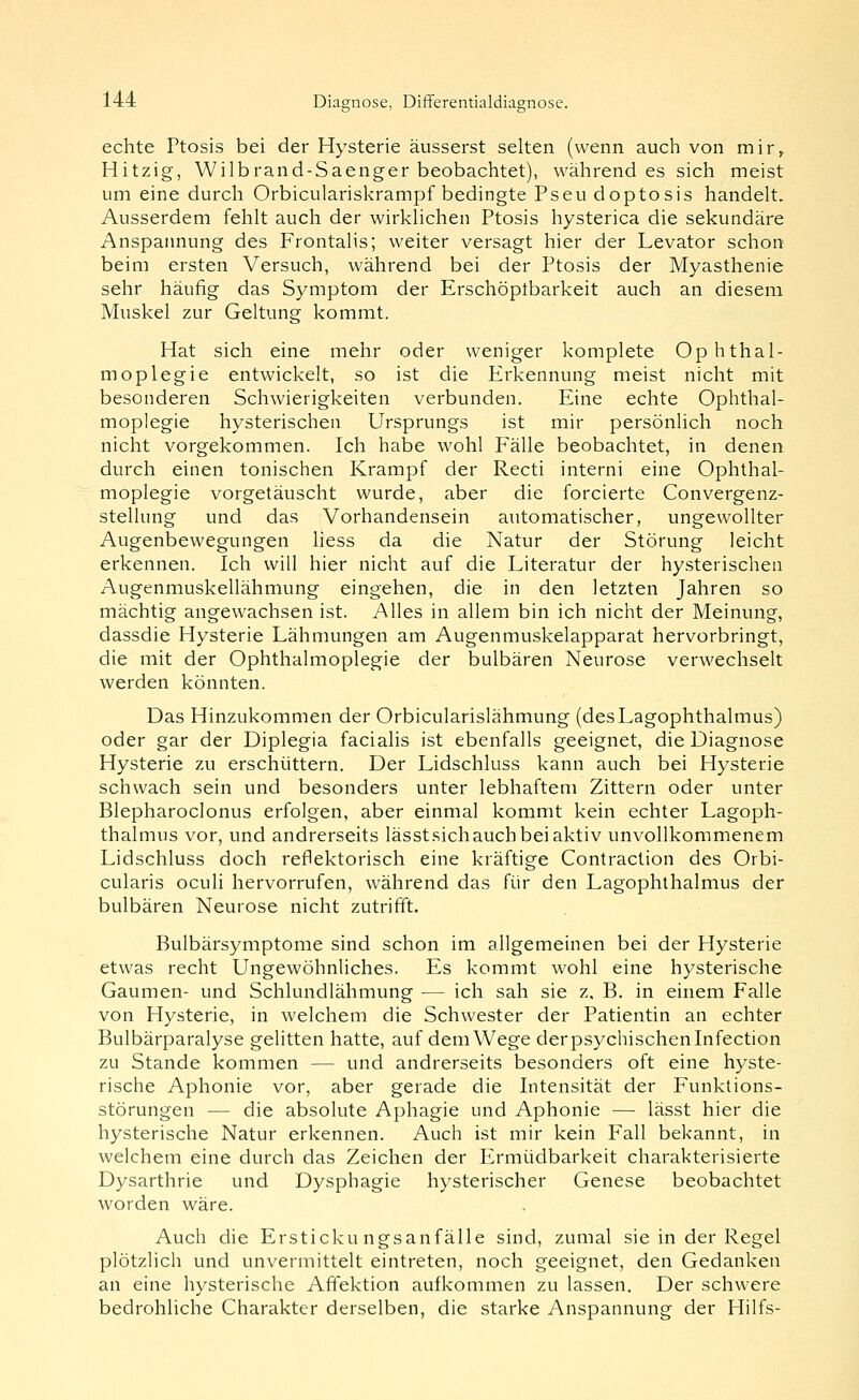 echte Ptosis bei der Hysterie äusserst selten (wenn auch von mir^ Hitzig, Wilbrand-Saenger beobachtet), währendes sich meist um eine durch Orbiculariskrampf bedingte Pseudoptosis handelt. Ausserdem fehlt auch der wirklichen Ptosis hysterica die sekundäre Anspannung des Frontalis; weiter versagt hier der Levator schon beim ersten Versuch, während bei der Ptosis der Myasthenie sehr häufig das Symptom der Erschöptbarkeit auch an diesem Muskel zur Geltung kommt. Hat sich eine mehr oder weniger komplete Ophthal- moplegie entwickelt, so ist die Erkennung meist nicht mit besonderen Schwierigkeiten verbunden. Eine echte Ophthal- moplegie hysterischen Ursprungs ist mir persönlich noch nicht vorgekommen. Ich habe wohl Fälle beobachtet, in denen durch einen tonischen Krampf der Recti interni eine Ophthal- moplegie vorgetäuscht wurde, aber die forcierte Convergenz- stellung und das Vorhandensein automatischer, ungewollter Augenbewegungen Hess da die Natur der Störung leicht erkennen. Ich will hier nicht auf die Literatur der hy.sterischen Augenmuskellähmung eingehen, die in den letzten Jahren so mächtig angewachsen ist. Alles in allem bin ich nicht der Meinung, dassdie Hysterie Lähmungen am Augenmuskelapparat hervorbringt, die mit der Ophthalmoplegie der bulbären Neurose verwechselt werden könnten. Das Hinzukommen der Orbicularislähmung (desLagophthalmus) oder gar der Diplegia facialis ist ebenfalls geeignet, die Diagnose Hysterie zu erschüttern. Der Lidschluss kann auch bei Hysterie schwach sein und besonders unter lebhaftem Zittern oder unter Blepharoclonus erfolgen, aber einmal kommt kein echter Lagoph- thalmus vor, und andrerseits lässtsichauch bei aktiv unvollkommenem Lidschluss doch reflektorisch eine kräftige Contraction des Orbi- cularis oculi hervorrufen, während das für den Lagophthalmus der bulbären Neurose nicht zutrifft. Bulbärsymptome sind schon im allgemeinen bei der Hysterie etwas recht Ungewöhnliches. Es kommt wohl eine hysterische Gaumen- und Schlundlähmung — ich sah sie z, B. in einem Falle von Hysterie, in welchem die Schwester der Patientin an echter Bulbärparalyse gelitten hatte, auf demWege derpsychischeninfection zu Stande kommen — und andrerseits besonders oft eine hyste- rische Aphonie vor, aber gerade die Intensität der Funktions- störungen — die absolute Aphagie und Aphonie — lässt hier die hysterische Natur erkennen. Auch ist mir kein Fall bekannt, in welchem eine durch das Zeichen der Ermüdbarkeit charakterisierte Dysarthrie und Dysphagie hysterischer Genese beobachtet worden wäre. Auch die Erstickungsanfälle sind, zumal sie in der Regel plötzlich und unvermittelt eintreten, noch geeignet, den Gedanken an eine hysterische Afifektion aufkommen zu lassen. Der schwere bedrohliche Charakter derselben, die starke Anspannung der Hilfs-