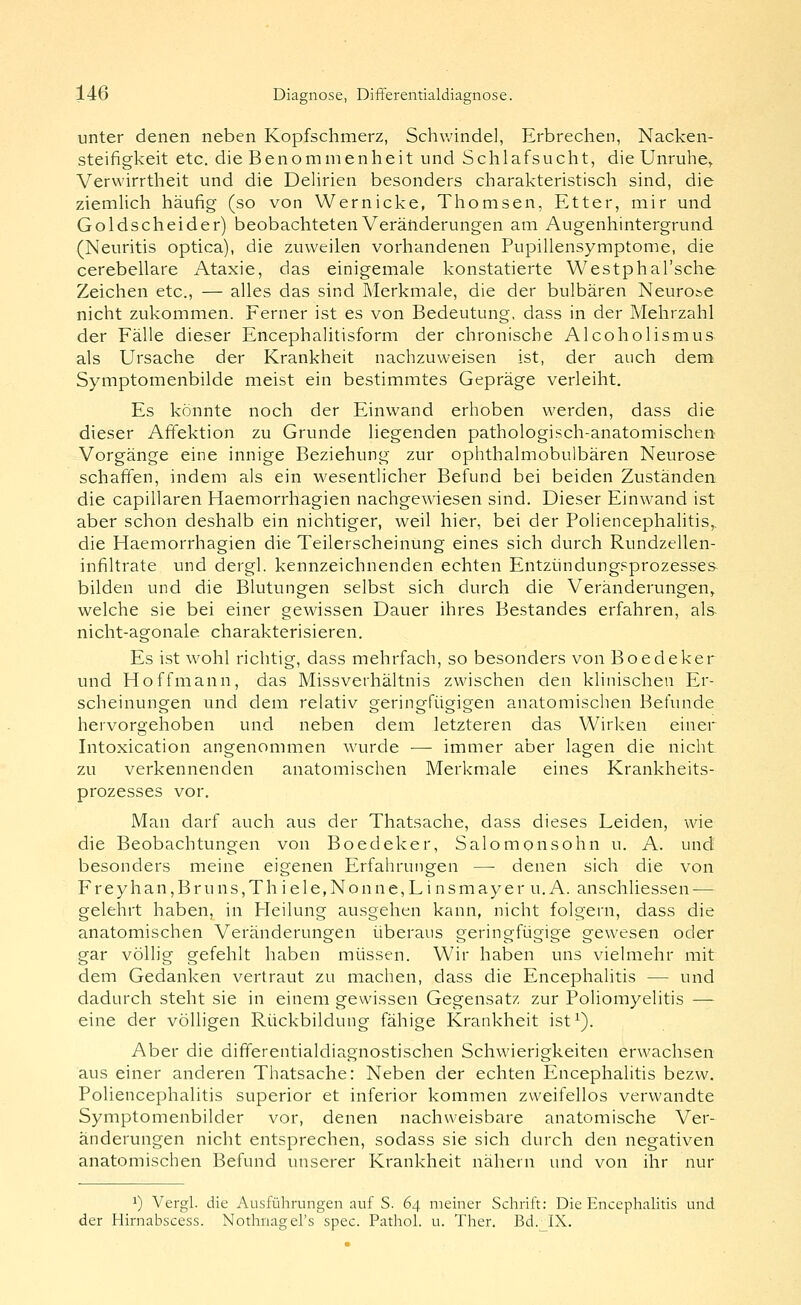 unter denen neben Kopfschmerz, Schwindel, Erbrechen, Nacken- steifigkeit etc. die Benommenheit und Schlafsucht, die Unruhe, Verwirrtheit und die Delirien besonders charakteristisch sind, die ziemlich häufig (so von Wernicke, Thomsen, Etter, mir und Goldscheider) beobachteten Veränderungen am Augenhintergrund (Neuritis optica), die zuweilen vorhandenen Pupillensymptome, die cerebellare Ataxie, das einigemale konstatierte Westphal'sche Zeichen etc., — alles das sind Merkmale, die der bulbären Neurone nicht zukommen. Ferner ist es von Bedeutung, dass in der Mehrzahl der Fälle dieser Encephalitisform der chronische Alcoholismus als Ursache der Krankheit nachzuweisen ist, der auch dem Symptomenbilde meist ein bestimmtes Gepräge verleiht. Es könnte noch der Einwand erhoben werden, dass die dieser Affektion zu Grunde liegenden pathologisch-anatomischen Vorgänge eine innige Beziehung zur ophthalmobulbären Neurose schaffen, indem als ein wesentlicher Befund bei beiden Zuständen die capillaren Haemorrhagien nachgewiesen sind. Dieser Einwand ist aber schon deshalb ein nichtiger, weil hier, bei der Poliencephalitis,, die Haemorrhagien die Teilerscheinung eines sich durch Rundzellen- infiltrate und dergl. kennzeichnenden echten Entziindungsprozesses bilden und die Blutungen selbst sich durch die Veränderungen, welche sie bei einer gewissen Dauer ihres Bestandes erfahren, als nicht-agonale charakterisieren. Es ist wohl richtig, dass mehrfach, so besonders von Boedeker und Hoffmann, das Missverhältnis zwischen den klinischen Er- scheinungen und dem relativ geringfügigen anatomischen Befunde hervorgehoben und neben dem letzteren das Wirken einer Intoxication angenommen Avurde — immer aber lagen die nicht zu verkennenden anatomischen Merkmale eines Krankheits- prozesses vor. Man darf auch aus der Thatsache, dass dieses Leiden, wie die Beobachtungen von Boedeker, Salomonsohn u. A. und besonders meine eigenen Erfahrungen —■ denen sich die von Freyhan,Bruns,Thiele,Nonne,Linsmayer U.A. anschliessen — gelehrt haben, in Heilung ausgehen kann, nicht folgern, dass die anatomischen Veränderungen i.iberaus geringfügige gewesen oder gar völlig gefehlt haben müssen. Wir haben uns vielmehr mit dem Gedanken vertraut zu machen, dass die Encephalitis — und dadurch steht sie in einem gewissen Gegensatz zur Poliomyelitis — eine der völligen Rückbildung fähige Krankheit ist^). Aber die differentialdiagnostischen Schwierigkeiten erwachsen aus einer anderen Thatsache: Neben der echten Encephalitis bezw. Poliencephalitis superior et inferior kommen zweifellos verwandte Symptomenbilder vor, denen nachweisbare anatomische Ver- änderungen nicht entsprechen, sodass sie sich durch den negativen anatomischen Befund unserer Krankheit nähern und von ihr nur 1) Vergl. die Ausführungen auf S. 64 meiner Schrift: Die Encephalitis und der Hirnabscess. Nothnagel's spec. Pathol. u. Ther. Bd._IX.
