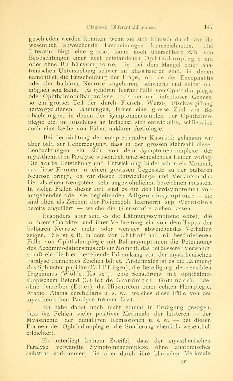 geschieden werden könnten, wenn sie sich khnisch durch von ilir wesentUch abweichende Erscheinungen kennzeichneten. Die Literatur birgt eine grosse, kaum noch übersehbare Zahl von Beobachtungen einer acut entstandenen Ophthalmoplegie mit oder ohne Bulbärsymptome, die bei dem Mangel einer ana- tomischen Untersuchung schwer zu klassifizieren sind, in denen namentlich die Entscheidung der P^rage, ob sie der Encephalitis oder der bulbären Neurose zugehören, schwierig und selbst un- möglich sein kann. Es gehören hierher Falle von Ophthalmoplegie oder Ophthalmobulbärparalyse toxischer und infectiöser Genese, so ein grosser Teil der durch Fleisch-, Wurst-, Fischvergiftung hervorgerufenen Lähmungen, ferner eine grosse Zahl von Be- obachtungen, in denen der Symptomencomplex der Ophthalmo- plegie etc. im Anschluss an Influenza sich entwickelte, schliesslich auch eine Reihe von Fällen unklarer Aetiologie. Bei der Sichtung der entsprechenden Kasuistik gelangen wir aber bald zur Ueberzeugung, dass in der grossen Mehrzahl dieser Beobachtungen ein sich von dem Symptomencomplexe der myasthenischen Paralyse wesentlich unterscheidendes Leiden vorlag. Die acute Entstehung und Entwicklung bildet schon ein Moment,, das diese Formen in einen gewissen Gegensatz zu der bulbären Neurose bringt, da wir diesen Entwicklungs- und Verlaufsmodus hier als einen wenigstens sehr ungewöhnlichen bezeichnen mussten. In vielen Fällen dieser Art sind es die den Herdsymptomen vor- aufgehenden oder sie begleitenden Allgemeinsymptome — sie sind oben als Zeichen der Polienceph. haemorrh, sup. Wernicke's bereits angeführt — welche die Grenzmarke ziehen lassen. Besonders aber sind es die Lähmungssymptome selbst, die in ihrem Charakter und ihrer Verbreitung ein von dem Typus der bulbären Neurose mehr oder weniger abweichendes Verhalten zeigen. So ist z. B. in dem von Uhthoff und mir beschriebenen Falle von Ophthalmoplegie mit Bulbärsymptomen die Beteiligung des Accommodationsmuskels ein Moment, das bei äusserer Verwandt- schaft ein die hier bestehende Erkrankung von der myasthenischen Paralyse trennendes Zeichen bildet. Andermalen ist es die Lähmung des Sphincter pupillae (Fall Pflüger), die Beteiligung des sensiblen Trigeminus (Wolfe, Kaiser), eine Sehstörung mit ophthalmo- skopischem Befund (Gillet de Grandmont, Guttmann), oder ohne denselben (Etter), das Hinzutreten einer echten Hemiplegie, Ataxie, Ataxia cerebellaris u. s. w., welches diese Fälle von der myasthenischen Paralyse trennen lässt. Ich habe dabei noch nicht einmal in Erwägung gezogen, dass das Fehlen vieler positiver Merkmale der letzteren — der Myasthenie, der auffalligen Remissionen u. s. w. — bei diesen Formen der Ophthalmoplegie, die Sonderung ebenfalls wesentlich erleichtert. Es unterliegt keinem Zweifel, dass der myasthenischen Paralyse verwandte Symptomencomplexe ohne anatomisches Substrat vorkommen, die aber durch ihre klinischen Merkmale 10*