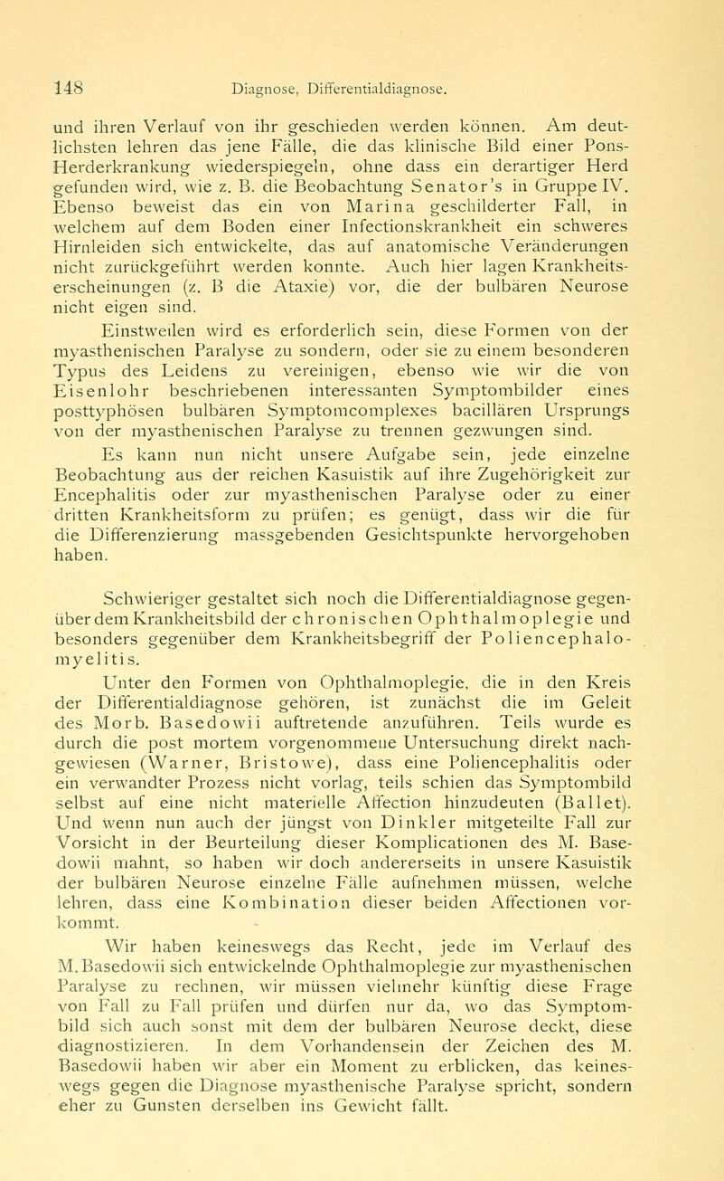 und ihren Verlauf von ihr geschieden werden können. Am deut- hchsten lehren das jene Fälle, die das khnische Bild einer Pons- Herderkrankung wiederspiegeln, ohne dass ein derartiger Herd gefunden wird, wie z. B. die Beobachtung Senator's in Gruppe IV. Ebenso beweist das ein von Marina geschilderter Fall, in welchem auf dem Boden einer Infectionskrankheit ein schweres Hirnleiden sich entwickelte, das auf anatomische Veränderungen nicht zurückgeführt werden konnte. Auch hier lagen Krankheits- erscheinungen (z. B die Ataxie) vor, die der bulbären Neurose nicht eigen sind. Einstweilen wird es erforderlich sein, diese Formen von der myasthenischen Paralyse zu sondern, oder sie zu einem besonderen Typus des Leidens zu vereinigen, ebenso wie wir die von Eisenlohr beschriebenen interessanten Symptombilder eines posttyphösen bulbären Symptomcomplexes bacillären Ursprungs von der myasthenischen Paralyse zu trennen gezwungen sind. Es kann nun nicht unsere Aufgabe sein, jede einzelne Beobachtung aus der reichen Kasuistik auf ihre Zugehörigkeit zur Encephalitis oder zur myasthenischen Paralyse oder zu einer dritten Krankheitsform zu prüfen; es genügt, dass wir die für die Differenzierung massgebenden Gesichtspunkte hervorgehoben haben. Schwieriger gestaltet sich noch die Differentialdiagnose gegen- über dem Krankheitsbild der chronischen Ophthalmoplegie und besonders gegenüber dem Krankheitsbegriff der Poliencephalo- myelitis. Unter den Formen von Ophthalmoplegie, die in den Kreis der Differentialdiagnose gehören, ist zunächst die im Geleit des Morb. Basedowii auftretende anzuführen. Teils wurde es durch die post mortem vorgenommene Untersuchung direkt nach- gewiesen (Warner, Bristowe), dass eine Poliencephalitis oder ein verwandter Prozess nicht vorlag, teils schien das Symptombild selbst auf eine nicht materielle Affection hinzudeuten (Ballet). Und wenn nun auch der jüngst von Dinkler mitgeteilte Fall zur Vorsicht in der Beurteilung dieser Komplicationen des M. Base- dowii mahnt, so haben wir doch andererseits in unsere Kasuistik der bulbären Neurose einzelne Fälle aufnehmen müssen, welche lehren, dass eine Kombination dieser beiden Afifectionen vor- kommt. Wir haben keineswegs das Recht, jede im Verlauf des M.Basedowii sich entwickelnde Ophthalmoplegie zur myasthenischen Paralyse zu rechnen, wir müssen vielmehr künftig diese Frage von Fall zu Fall prüfen und dürfen nur da, wo das Symptom- bild sich auch sonst mit dem der bulbären Neurose deckt, diese diagnostizieren. In dem Vorhandensein der Zeichen des M. Basedowii haben wir aber ein Moment zu erblicken, das keines- wegs gegen die Diagnose myasthenische Paralyse spricht, sondern eher zu Gunsten derselben ins Gewicht fällt.