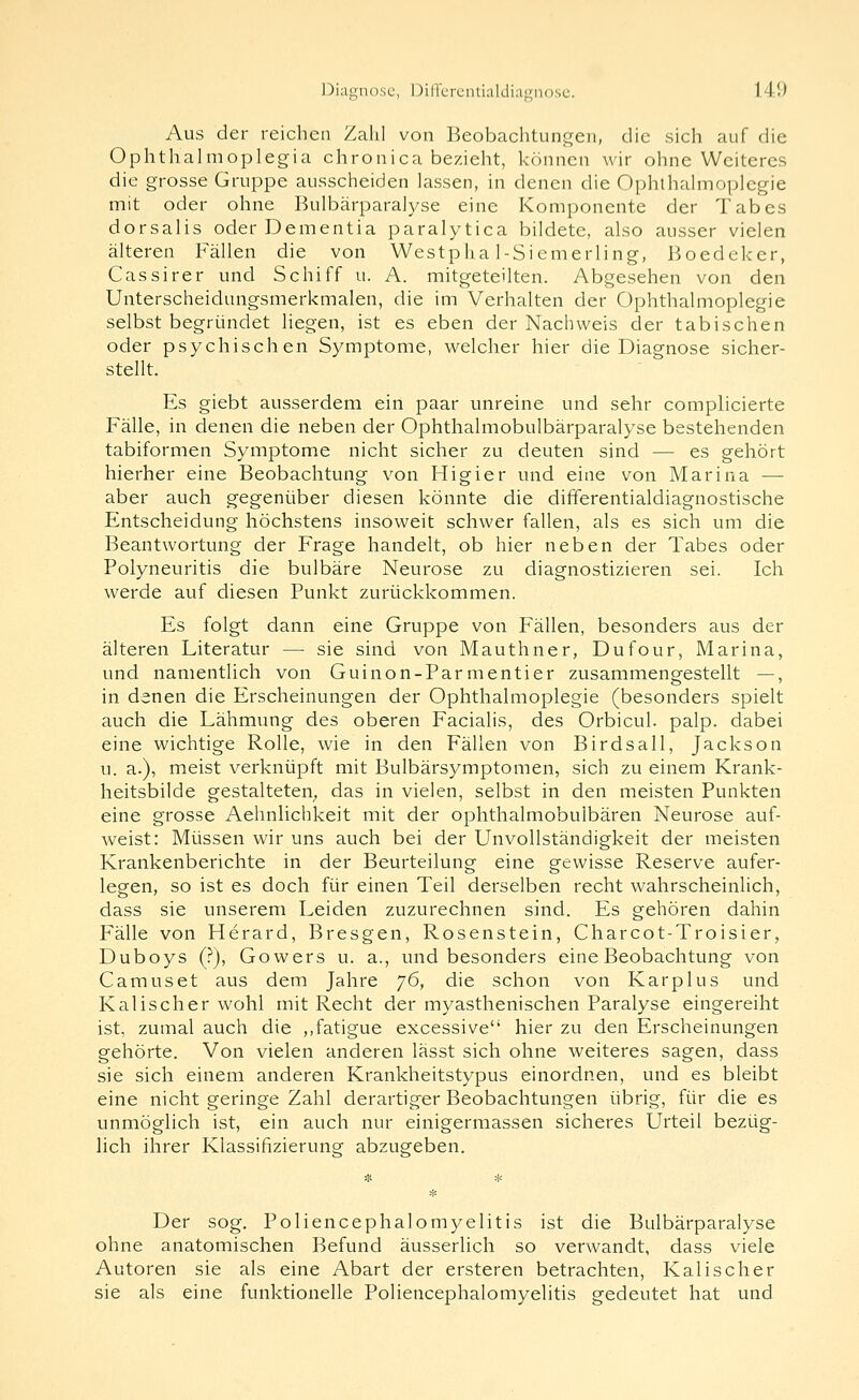 Aus der reichen Zahl von Beobachtungen, die sich auf die Ophthalmoplegia chronica bezieht, können wir ohne Weiteres die grosse Gruppe ausscheiden lassen, in denen die Ophthalmoplegie mit oder ohne Bulbärparalyse eine Komponente der Tabes dorsalis oder Dementia paralytica bildete, also ausser vielen älteren Fällen die von Westplia 1-Siemerling, Boedeker, Cassirer und Schiff u. A. mitgeteilten. Abgesehen von den Unterscheidungsmerkmalen, die im Verhalten der Ophthalmoplegie selbst begründet liegen, ist es eben der Nachweis der tabischen oder psychischen Symptome, welcher hier die Diagnose sicher- stellt. Es giebt ausserdem ein paar unreine und sehr complicierte Fälle, in denen die neben der Ophthalmobulbärparalyse bestehenden tabiformen Symptome nicht sicher zu deuten sind — es gehört hierher eine Beobachtung von Higier und eine von Marina — aber auch gegenüber diesen könnte die differentialdiagnostische Entscheidung höchstens insoweit schwer fallen, als es sich um die Beantwortung der Frage handelt, ob hier neben der Tabes oder Polyneuritis die bulbäre Neurose zu diagnostizieren sei. Ich werde auf diesen Punkt zurückkommen. Es folgt dann eine Gruppe von Fällen, besonders aus der älteren Literatur — sie sind von Mauthner, Dufour, Marina, und namentlich von Guinon-Parmentier zusammengestellt —, in denen die Erscheinungen der Ophthalmoplegie (besonders spielt auch die Lähmung des oberen Facialis, des Orbicul. palp. dabei eine wichtige Rolle, wie in den Fällen von Birdsall, Jackson u. a.), meist verknüpft mit Bulbärsymptomen, sich zu einem Krank- heitsbilde gestalteten^ das in vielen, selbst in den meisten Punkten eine grosse Aehnlichkeit mit der ophthalmobulbären Neurose auf- Aveist: Müssen wir uns auch bei der Unvollständigkeit der meisten Krankenberichte in der Beurteilung eine gewisse Reserve aufer- legen, so ist es doch für einen Teil derselben recht wahrscheinlich, dass sie unserem Leiden zuzurechnen sind. Es gehören dahin Fälle von Herard, Bresgen, Rosenstein, Charcot-Troisier, Duboys (?), Gowers u. a., und besonders eine Beobachtung von Camus et aus dem Jahre ']6, die schon von Karplus und Kalischer wohl mit Recht der myasthenischen Paralyse eingereiht ist, zumal auch die ,,fatigue excessive hier zu den Erscheinungen gehörte. Von vielen anderen lässt sich ohne weiteres sagen, dass sie sich einem anderen Krankheitstypus einordnen, und es bleibt eine nicht geringe Zahl derartiger Beobachtungen übrig, für die es unmöglich ist, ein auch nur einigermassen sicheres Urteil bezüg- lich ihrer Klassifizierune abzugeben. Der sog. Poliencephalomyelitis ist die Bulbärparalyse ohne anatomischen Befund äusserlich so verwandt, dass viele Autoren sie als eine Abart der ersteren betrachten. Kalischer sie als eine funktionelle Poliencephalomyelitis gedeutet hat und