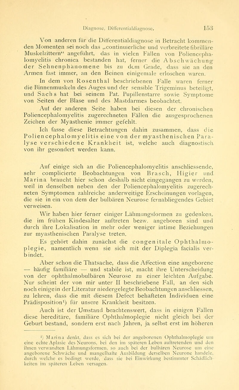 Diagnose, l)iHerL'ntialdiagn().se. 153- Von anderen für die Dilfcrentialdiag-nose in Jietracht kommen- den Momenten sei noch das ,,continuierliche und verbreitetefibrilläre Muskelzittern angeführt, das in vielen Fällen von Policnccpha- lomyelitis chronica bestanden hat, ferner die Abschwächung der Sehnenphänomene bis zu dem Grade, dass sie an den Armen fast immer, an den Beinen einigemale erloschen waren. In dem von Rosenthal beschriebenen Falle waren ferner die Binnenmuskeln des Auges und der sensible Trigeminus beteiligt, und Sachs hat bei seinem Fat. Pupillenstarre sowie Symptome von Seiten der Blase und des Mastdarmes beobachtet. Auf der anderen Seite haben bei diesen der chronischen Poliencephalomyelitis zugerechneten Fällen die ausgesprochenen Zeichen der Myasthenie immer gefehlt. Ich fasse diese Betrachtungen dahin zusammen, dass die Poliencephalomyelitis eine von der myasthenischen Para- lyse verschiedene Krankheit ist, welche auch diagnostisch von ihr gesondert werden kann. Auf einige sich an die Poliencephalomyelitis anschliessende, sehr complicierte Beobachtungen von Brasch, Fligier und Marina braucht hier schon deshalb nicht eingegangen zu werden, weil in denselben neben den der Poliencephalomyelitis zugerech- neten Symptomen zahlreiche anderweitige Erscheinungen vorlagen, die sie in ein von dem der bulbären Neurose fernabliegendes Gebiet verweisen. Wir haben hier ferner einiger Lähmungsformen zu gedenken, die im frühen Kindesalter auftreten bez-w. angeboren sind und durch ihre Lokalisation in mehr oder weniger intime Beziehungen zur myasthenischen Paralyse treten. Es gehört dahin zunächst die congenitale Ophthalmo- plegie, namentlich wenn sie sich mit der Diplegia facialis ver- bindet. Aber schon die Thatsache, dass die Affection eine angeborene — häufig familiäre — und stabile ist, macht ihre Unterscheidung von der ophthalmobulbären Neurose zu einer leichten Aufgabe. Nur scheint der von mir unter II beschriebene Fall, an den sich noch einigein der Literatur niedergelegte Beobachtungen anschliessen, zu lehren, dass die mit diesem Defect behafteten Individuen eine Prädisposition^) für unsere Krankheit besitzen. Auch ist der Umstand beachtenswert, dass in einigen Fallen diese hereditäre, familiäre Ophthalmoplegie nicht gleich bei der Geburt bestand, sondern erst nach Jahren, ja selbst erst im höheren '■) Marina denkt, dass es sich bei der angeborenen Ophthalmoplegie um eine echte Aplasie des Neurons, bei den im späteren Leben auftretenden und den ihnen verwandten Lähmungsformen, so auch bei der bulbären Neurose um eine angeborene Schwäche und mangelhafte Ausbildung derselben Neurone handele, durch welche es bedingt werde, dass sie bei Einwirkung bestimmter Schädlich- keiten im späteren Leben versagen.