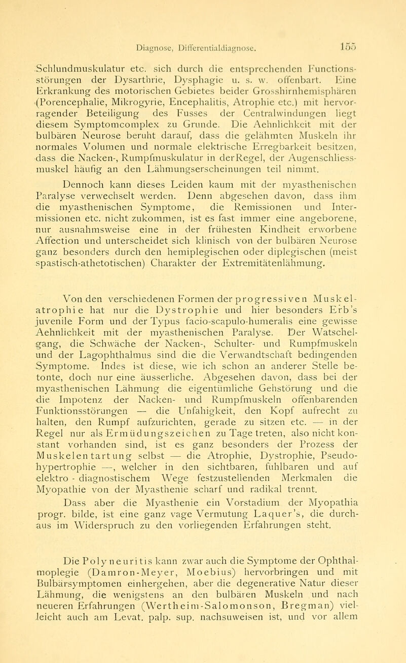 Schluiidmuskulatur etc. sich durch die entsprechenden I<unctions- störunp^en der Dysarthrie, Dysphagie u. s. w. offenbart. \i\ne hürkrankung des motorischen Gebietes beider Grosshirnhemisphärcn (Porencephahe, Mikrogyrie, EncephaUtis, Atrophie etc.) mit hervor- ragender Beteihgung des Fusses der Centralwindungen hegt diesem Symptomcomplex zu Grunde. Die Aehnhchkeit mit der bulbären Neurose beruht darauf, dass die gelähmten Muskehi ihr normales Volumen und normale elektrische Erregbarkeit besitzen, dass die Nacken-, Rumpfmuskulatur in derRegel, der Augenschliess- muskel häufig an den Lähnmngserscheinungen teil nimmt. Dennoch kann dieses Leiden kaum mit der myasthenischen Paralyse verwechselt werden. Denn abgesehen davon, dass ihm die myasthenischen Symptome, die Remissionen und Inter- missionen etc. nicht zukommen, ist es fast immer eine angeborene, nur ausnahmsweise eine in der frühesten Kindheit erworbene Affection und unterscheidet sich klinisch von der bulbären Neurose ganz besonders durch den hemiplegischen oder diplegischen (meist spastisch-athetotischen) Charakter der Extremitätenlähmung. Von den verschiedenen Formen der progressiven Muskel- atrophie hat nur die Dystrophie und hier besonders Erb's juvenile Form und der Typus facio-scapulo-humeralis eine gewisse Aehnhchkeit mit der myasthenischen Paralyse. Der Watschel- gang, die Schwäche der Nacken-, Schulter- und Rumpfmuskeln und der Lagophthalmus sind die die Verwandtschaft bedingenden Symptome. Indes ist diese, wie ich schon an anderer Stelle be- tonte, doch nur eine äusserliche. Abgesehen davon, dass bei der myasthenischen Lähmung die eigentümliche Gehstörung und die die Impotenz der Nacken- und Rumpfmuskeln offenbarenden Funktionsstörungen — die Unfähigkeit, den Kopf aufrecht zu halten, den Rumpf aufzurichten, gerade zu sitzen etc. — in der Regel nur als Ermüdungszeichen zu Tage treten, also nicht kon- stant vorhanden sind, ist es ganz besonders der Prozess der Muskelentartung selbst — die Atrophie, Dystrophie, Pseudo- hypertrophie —, welcher in den sichtbaren, fühlbaren und auf elektro - diEignostischem Wege festzustellenden Merkmalen die Myopathie von der Myasthenie scharf und radikal trennt. Dass aber die Myasthenie ein Vorstadium der Myopathia progr. bilde, ist eine ganz vage Vermutung La quer's, die durch- aus im Widerspruch zu den vorliegenden Erfahrungen steht. Die Polyneuritis kann zwar auch die Symptome der Ophthal- moplegie (Damron-Meyer, Moebius) hervorbringen und mit Bulbärsymptomen einhergehen, aber die degenerative Natur dieser Lähmung, die wenigstens an den bulbären Muskeln und nach neueren Erfahrungen (Wertheim-Salomonson, Bregman) viel- leicht auch am Levat. palp. sup. nachsuweisen ist, und vor allem