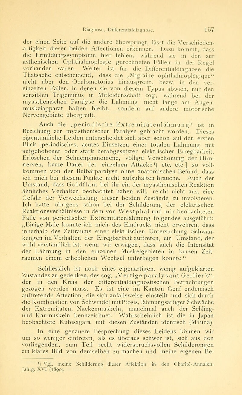 der einen Seite auf die andere übersjiringt, lässt die Verscliieden- artigkeit dieser beiden Affectionen erkennen. Dazu kommt, dass die Ermüdungssymptome hier fehlen, während sie in den zur asthenischen Ophthalmoplegie gerechneten Fällen in der Regel vorhanden waren. Weiter ist für die Differentialdiagnose die Thatsache entscheidend, dass die ,,Migraine ophthalmoplegique nicht über den Oculomotorius hinausgreift, bezw. in den ver- einzelten Fällen, in denen sie von diesem Typus abwich, nur den .sensiblen Trigeminus in Mitleidenschaft zog, während bei der myasthenischen Paralyse die Lähmung nicht lange am Augen- muskelapparat haften bleibt, sondern auf andere motorische Nervengebiete übergreift. Auch die ,,periodische Extremitätenlähmung ist in Beziehung zur myasthenischen Paralyse gebracht worden. Dieses eigentümliche Leiden unterscheidet sich aber schon auf den ersten Blick [periodisches, acutes Einsetzen einer totalen Lähmung mit aufgehobener oder stark herabgesetzter elektrischer Erregbarkeit, Erlöschen der Sehnenphänomene, völlige Verschonung der Hirn- :nerven, kurze Dauer der einzelnen Attacke i) etc. etc.] so voll- kommen von der Bulbärparalyse ohne anatomischen Befund, dass ich mich bei diesem Punkte nicht aufzuhalten brauche. Auch der Umstand, dass Goldflam bei ihr ein der myasthenischen Reaktion ähnliches Verhalten beobachtet haben will, reicht nicht aus, eine Gefahr der Verwechslung dieser beiden Zustände zu involvieren. Ich hatte übrigens schon bei der Schilderung der elektrischen ReaktionsVerhältnisse in dem von Westphal und mir beobachteten Falle von periodischer Extremitätenlähmung folgendes ausgeführt: .,,Einige Male konnte ich mich des Eindrucks nicht erwehren, dass innerhalb des Zeitraums einer elektrischen Untersuchung Schwan- kungen im Verhalten der Erregbarkeit auftreten, ein Umstand, der wohl verständlich ist, wenn wir erwägen, dass auch die Intensität der Lähmung in den einzelnen Muskelgebieten in kurzen Zeit räumen einem erheblichen Wechsel unterliegen konnte. Schliesslich ist noch eines eigenartigen, wenig aufgeklärten Zustandes zu gedenken, des sog. ,,Vertige paralysant Gerlier's, der in den Kreis der differentialdiagnostischen Betrachtungen gezogen werden miiss. Es ist eine im Kanton Genf endemisch auftretende Affection, die sich anfallsweise einstellt und sich durch die Kombination von Schwindel mitPtosis, lähmungsartiger Schwäche der Extremitäten, Nackenmuskeln, manchmal auch der Schling- und Kaumuskeln kennzeichnet. Wahrscheinlich ist die in Japan beobachtete Kubisagara mit diesen Zuständen identisch (Miura). In eine genauere Besprechung dieses Leidens können wir um so weniger eintreten, als es überaus schwer ist, sich aus den vorliegenden, zum Teil recht widerspruchsvollen Schilderungen ein klares Bild von demselben zu machen und meine eigenen 13e- 1) Vgl. meine Schilderung dieser Affektion in den Charite-Annalen. Jahrg. XVI (1890).