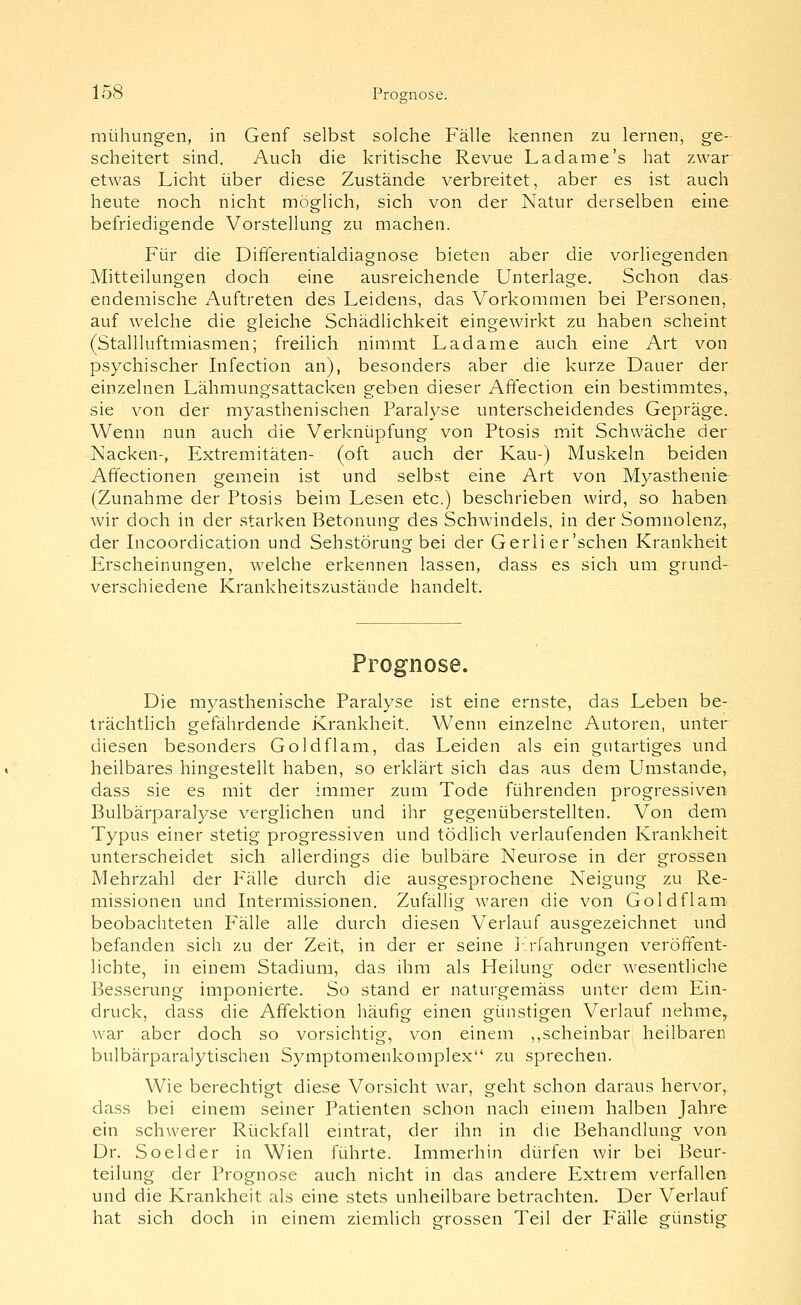 mühungen, in Genf selbst solche Fälle kennen zu lernen, ge- scheitert sind. Auch die kritische Revue L ad am e's hat zwar etwas Licht über diese Zustände verbreitet, aber es ist auch heute noch nicht möglich, sich von der Natur derselben eine befriedigende Vorstellung zu machen. Für die Differentialdiacrnose bieten aber die vorliesfenden Mitteilungen doch eine ausreichende Unterlage. Schon das endemische Auftreten des Leidens, das Vorkommen bei Personen, auf welche die gleiche Schädlichkeit eingewirkt zu haben scheint (Stallluftmiasmen; freilich nimmt Ladame auch eine Art von psychischer Infection an), besonders aber die kurze Dauer der einzelnen Lähmungsattacken geben dieser Afiection ein bestimmtes, sie von der myasthenischen Paralyse unterscheidendes Gepräge. Wenn nun auch die Verknüpfung von Ptosis mit Schwäche der Nacken-, Extremitäten- (oft auch der Kau-) Muskeln beiden Affectionen gemein ist und selbst eine Art von Myasthenie (Zunahme der Ptosis beim Lesen etc.) beschrieben wird, so haben wir doch in der starken Betonung des Schwindels, in der Somnolenz, der Incoordication und Sehstörung bei der Gerlier'schen Krankheit Erscheinungen, welche erkennen lassen, dass es sich um grund- verschiedene Krankheitszustände handelt. Prognose. Die myasthenische Paralyse ist eine ernste, das Leben be- trächtlich gefährdende Krankheit. Wenn einzelne Autoren, unter diesen besonders Goldflam, das Leiden als ein gutartiges und heilbares hingestellt haben, so erklärt sich das aus dem Umstände, dass sie es mit der immer zum Tode führenden progressiven Bulbärparalyse verglichen und ihr gegenüberstellten. Von dem Typus einer stetig progressiven und tödlich verlaufenden Krankheit unterscheidet sich allerdings die bulbäre Neurose in der grossen Mehrzahl der Fälle durch die ausgesprochene Neigung zu Re- missionen und Intermissionen. Zufällig waren die von Goldflam beobachteten Fälle alle durch diesen Verlauf ausgezeichnet und befanden sich zu der Zeit, in der er seine I-.rfahrungen v^eröffent- lichte, in einem Stadium, das ihm als Heilung oder wesentliche Besserung imponierte. So stand er naturgemäss unter dem Ein- druck, dass die Affektion häufig einen günstigen Verlauf nehme^ war aber doch so vorsichtig, von einem ,,scheinbar heilbaren bulbärparalytischen Symptomenkomplex zu sprechen. Wie berechtigt diese Vorsicht war, geht schon daraus hervor, dass bei einem seiner Patienten schon nach einem halben Jahre ein schwerer Rückfall eintrat, der ihn in die Behandlung von- Dr. Soelder in Wien führte. Immerhin dürfen wir bei Beur- teilung der Prognose auch nicht in das andere Extrem verfallen und die Krankheit als eine stets unheilbare betrachten. Der Verlauf hat sich doch in einem ziemlich grossen Teil der Fälle günstig