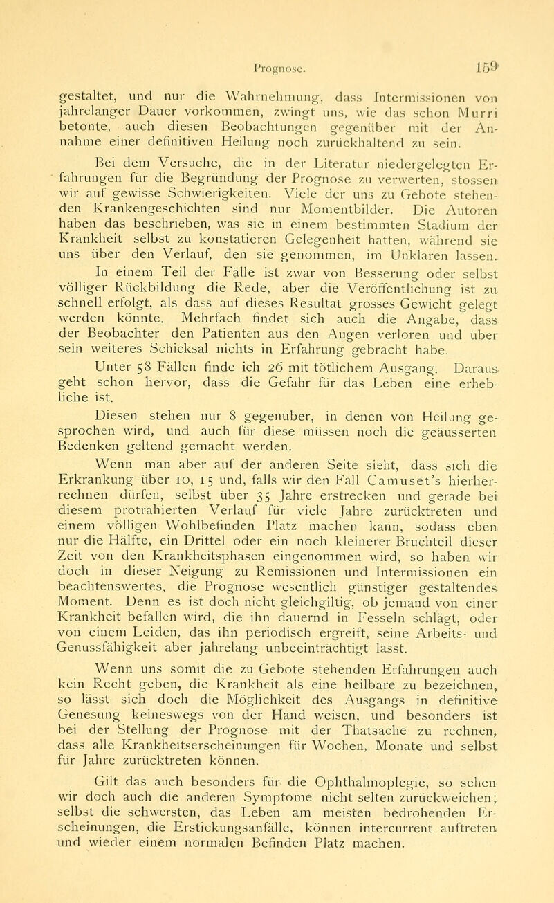 Prognose. lo^' gestaltet, und nur die Wahrnehmung, dass Intermissionen von jahrelanger Dauer vorkommen, zwingt uns, wie das schon Murri betonte, auch diesen Beobachtungen gegenüber mit der An- nahme einer definitiven Heilung noch zurückhaltend zu sein. Bei dem Versuche, die in der Literatur niedergelegten Er- fahrungen für die Begründung der Prognose zu verwerten, stossen wir auf gewisse Schwierigkeiten. Viele der uns zu Gebote stehen- den Krankengeschichten sind nur Momentbilder. Die Autoren haben das beschrieben, was sie in einem bestimmten Stadium der Krankheit selbst zu konstatieren Gelegenheit hatten, während sie uns über den Verlauf, den sie genommen, im Unklaren lassen. In einem Teil der Fälle ist zwar von Besserung oder selbst völliger Rückbildung die Rede, aber die Veröffentlichung ist zu schnell erfolgt, als dass auf dieses Resultat grosses Gewicht gelegt werden könnte. Mehrfach findet sich auch die Angabe, dass der Beobachter den Patienten aus den Augen verloren und über sein weiteres Schicksal nichts in Erfahrung gebracht habe. Unter 58 Fällen finde ich 26 mit tötlichem Ausgang. Daraus geht schon hervor, dass die Gefahr für das Leben eine erheb- liche ist. Diesen stehen nur 8 gegenüber, in denen von Heilung ge- sprochen wird, und auch für diese müssen noch die geäusserten Bedenken geltend gemacht werden. Wenn man aber auf der anderen Seite sieht, dass sich die Erkrankung über 10, 15 und, falls wir den Fall Camuset's hierher- rechnen dürfen, selbst über 35 Jahre erstrecken und gerade bei diesem protrahierten Verlauf für viele Jahre zurücktreten und einem völligen Wohlbefinden Platz machen kann, sodass eben nur die Hälfte, ein Drittel oder ein noch kleinerer Bruchteil dieser Zeit von den Krankheitsphasen eingenommen wird, so haben wir doch in dieser Neigung zu Remissionen und Intermissionen ein beachtenswertes, die Prognose wesentlich günstiger gestaltendes Moment. Denn es ist doch nicht gleichgiltig, ob jemand von einer Krankheit befallen wird, die ihn dauernd in Fesseln schlägt, oder von einem Leiden, das ihn periodisch ergreift, seine Arbeits- und Genussfähigkeit aber jahrelang unbeeinträchtigt lässt. Wenn uns somit die zu Gebote stehenden Erfahrungen auch kein Recht geben, die Krankheit als eine heilbare zu bezeichnen, so lässt sich doch die Möglichkeit des Ausgangs in definitive Genesung keineswegs von der Hand weisen, und besonders ist bei der Stellung der Prognose mit der Thatsache zu rechnen, dass alle Krankheitserscheinungen für Wochen, Monate und selbst für Jahre zurücktreten können. Gilt das auch besonders für die Ophthalmoplegie, so sehen wir doch auch die anderen Symptome nicht selten zurückweichen;, selbst die schwersten, das Leben am meisten bedrohenden Er- scheinungen, die Erstickungsanfälle, können intercurrent auftreten und wieder einem normalen Befinden Platz machen.