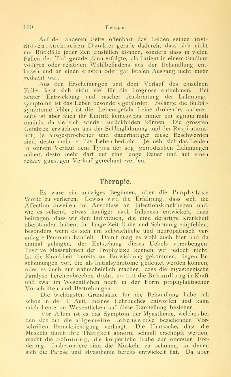 Auf der anderen Seite offenbart das Leiden seinen insi- diösen, tückischen Charakter gerade dadurch, dass sich nicht nur Rückfälle jeder Zeit einstellen können, sondern dass in vielen Fällen der Tod gerade dann erfolgte, als Patient in einem Stadium völligen oder relativen Wohlbefindens aus der Behandlung ent- lassen und an einen ernsten oder gar letalen Ausgang nicht mehr gedacht war. Aus den Erscheinungen und dem Verlauf des einzelnen Falles lässt sich nicht viel für die Prognose entnehmen. Bei acuter Entwicklung und rascher Ausbreitung der Lähmungs- symptome ist das Leben besonders gefährdet. Solange die Bulbär- symptome fehlen, ist die Lebensgefahr keine drohende, anderer- seits ist aber auch ihr Eintritt keineswegs immer ein signum mah onninis, da sie sich wieder zurückbilden können. Die grössten Gefahren erwachsen aus der Schlinglähmung und der Respirations- not; je ausgesprochener und dauerhaftiger diese Beschwerden sind, desto mehr ist das Leben bedroht. Je mehr sich das Leiden in seinem Verlauf dem Typus der sog. periodischen Lähmungen nähert, desto mehr darf auf eine lange Dauer und auf einen relativ günstigen Verlauf gerechnet werden. Therapie. Es wäre ein müssiges Beginnen, über die Prophylaxe Worte zu verlieren. Gewiss Vv'ird die Erfahrung, dass sich die Affection zuweilen im Anschluss an Infectionskrankheiten und,- wie es scheint, etwas häufiger nach Influenza entwickelt, dazu beitragen, dass wir den Individuen, die eine derartige Krankheit überstanden haben, für lange Zeit Ruhe und Schonung empfehlen, besonders wenn es sich um schwächliche und neuropathisch ver- anlagte Personen handelt. Damit mag es wohl auch hier und da einmal gelingen, der Entstehung dieses Uebels vorzubeugen. Positive Massnahmen der Prophylaxe kennen wir jedoch nicht. Ist die Krankheit bereits zur Entwicklung gekommen, liegen Er- scheinungen vor, die als Initialsymptome gedeutet werden können, oder es auch nur wahrscheinlich machen, dass die myasthenische Paralyse hereinzubrechen droht, so tritt die Behandlung in Kraft und zwar im Wesentlichen noch in der Form prophylaktischer Vorschriften und Bestrebungen. Die wichtigsten Grundsätze für die Behandlung habe ich schon in der I. Aufl. meines Lehrbuches entworfen und kann mich heute im Wesentlichen auf diese Darstellung beziehen. Vor Allem ist es das Symptom der Myasthenie, welches bei den sich auf die allgemeine Lebensweise beziehenden Vor- schriften Berücksichtigung verlangt. Die Thatsache, dass die Muskeln durch ihre Thätigkeit abnorm schnell erschöpft werden, macht die Schonung, die körperliche Ruhe zur obersten For- derung. Insbesondere sind die Muskeln zu schonen, in denen sich die Parese und Myasthenie bereits entwickelt hat. Da aber