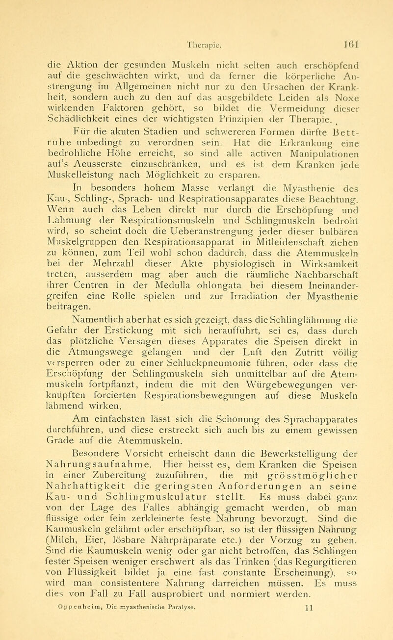 die Aktion der gesunden Muskeln nicht selten auch erschöpfend auf die geschwächten wirkt, und da ferner die körpcrhciie An- strengung im Allgemeinen nicht nur zu den Ursachen der Krank- heit, sondern auch zu den auf das ausgebildete Leiden als Noxe wirkenden Faktoren gehört, so bildet die Vermeidung dieser Schädlichkeit eines der wichtigsten Prinzipien der Therapie. , Für die akuten Stadien und schwereren Formen dürfte Bett- ruhe unbedingt zu verordnen sein. Hat die Erkrankung eine bedrohliche Höhe erreicht, so sind alle activen Manipulationen auf's Aeusserste einzuschränken, und es ist dem Kranken jede Muskelleistung nach Möglichkeit zu ersparen. In besonders hohem Masse verlangt die Myasthenie des Kau-, Schling-, Sprach- und Respirationsapparates diese Beachtung. Wenn auch das Leben direkt nur durch die Erschöpfung und Lähmung der Respirationsmuskeln und Schlingmuskeln bedroht wird, so scheint doch die Ueberanstrengung jeder dieser bulbären Muskelgruppen den Respirationsapparat in Mitleidenschaft ziehen zu können, zum Teil wohl schon dadurch, dass die Atemmuskeln bei der Mehrzahl dieser Akte physiologisch in Wirksamkeit treten, ausserdem mag aber auch die räumliche Nachbarschaft ihrer Centren in der Medulla ohlongata bei diesem Lieinander- greifen eine Rolle spielen und zur Irradiation der Myasthenie beitragen. Namentlich aberhat es sich gezeigt, dass dieSchlingJähmung die Gefahr der Erstickung mit sich heraufführt, sei es, dass durch das plötzliche Versagen dieses Apparates die Speisen direkt in die Atmungswege gelangen und der Luft den Zutritt völlig versperren oder zu einer Schluckpneumonie führen, oder dass die Erschöpfung der Schlingmuskeln sich unmittelbar auf die Atem- muskeln fortpflanzt, indem die mit den Würgebewegungen ver- knüpften forcierten Respirationsbewegungen auf diese Muskeln lähmend wirken. Am einfachsten lässt sich die Schonung des Sprachapparates durchführen, und diese erstreckt sich auch bis zu einem gewissen Grade auf die Atemmuskeln. Besondere Vorsicht erheischt dann die Bewerkstelhgung der Nahrungsaufnahme. Hier heisst es, dem Kranken die Speisen in einer Zubereitung zuzuführen, die mit grösst möglich er Nahrhaftigkeit die geringsten Anforderungen an seine Kau- und Schlingmuskulatur stellt. Es muss dabei ganz von der Lage des Falles abhängig gemacht werden, ob man flüssige oder fein zerkleinerte feste Nahrung bevorzugt. Sind die Kaumuskeln gelähmt oder erschöpfbar, so ist der flüssigen Nahrung (Milch, Eier, lösbare Nährpräparate etc.) der Vorzug zu geben. Sind die Kaumuskeln wenig oder gar nicht betroffen, das Schlingen fester Speisen weniger erschwert als das Trinken (das Regurgitieren von Flüssigkeit bildet ja eine fast constante Erscheinung), so wird man consistentere Nahrung darreichen müssen. Es muss dies von Fall zu Fall ausprobiert und normiert werden. Oppenheinij Die rr.yasthenisclie Paralyse. \\