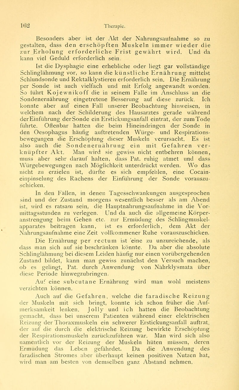 Besonders aber ist der Akt der Nahrungsaufnahme so zu gestalten, dass den erschöpften Muskeln immer wieder die zur Erholung erforderliche Frist gewährt wird. Und da kann viel Geduld erforderlich sein. Ist die Dysphagie eine erhebliche oder liegt gar vollständige Schlinglähmung vor, so kann die künstliche Ernährung mittelst Schlundsonde und Rektalklystieren erforderlich sein. Die Ernährung per Sonde ist auch vielfach und mit Erfolg angewandt worden. So führt Kojewnikoff die in seinem Falle im Anschluss an die Sondenernährung eingetretene Besserung auf diese zurück. Ich konnte aber auf einen Fall unserer Beobachtung hinweisen, in welchem nach der Schilderung des Hausarztes gerade während der Einführung derSonde ein Erstickungsanfall eintrat, der zum Tode führte. Offenbar hatten die beim Hineindringen der Sonde in den Oesophagus häufig auftretenden Würge- und Respirations- bewegungen die Erschöpfung dieser Muskeln verursacht. Es ist also auch die Sondenernährung ein mit Gefahren ver- knüpfter Akt. Man wird sie gewiss nicht entbehren können, muss aber sehr darauf halten, dass Fat. ruhig atmet und dass Würgebewegungen nach Möglichkeit unterdrückt werden. Wo das nicht zu erzielen ist, dürfte es sich empfehlen, eine Cocain- einpinselung des Rachens der Einführung der Sonde vorauszu- schicken. In den Fällen, in denen Tagesschwankungen ausgesprochen sind und der Zustand morgens wesentlich besser als am Abend ist, wird es ratsam sein, die Hauptnahrungsaufnahme in die Vor- mittagsstunden zu verlegen. Und da auch die allgemeine Körper- anstrengung beim Gehen etc. zur Ermüdung des Schlingmuskel- apparates beitragen kann, ist es erforderlich, dem Akt der Nahrungsaufnahme eine Zeit vollkommener Ruhe vorauszuschicken. Die Ernährung per rectum ist eine zu unzureichende, als dass man sich auf sie beschränken könnte. Da aber die absolute Schlinglähmung bei diesem Leiden häufig nur einen vorübergehenden Zustand bildet, kann man gewiss zunächst den Versuch machen, ob es gelingt, Fat. durch Anwendung von Nährklysmata über diese Periode hinwegzubringen. Auf eine subcutane Ernährung wird man wohl meistens verzichten können. Auch auf die Gefahren, welche die faradische Reizung der Muskeln mit sich bringt, konnte ich schon früher die Auf- merksamkeit lenken. JoUy und ich hatten die Beobachtung gemacht, dass bei unserem Patienten während einer elektrischen Reizung der Thoraxmuskeln ein schwerer Erstickungsanfall auftrat, der auf die durch die elektrische Reizung bewirkte Erschöpfung der Respirationsmuskeln zurückzuführen war. Man wird sich also namentlich vor der Reizung der Muskeln hüten müssen, deren Ermüdung das Leben gefährdet. Da die Anwendung des faradischen Stromes aber überhaupt keinen positiven Nutzen hat, wird man and besten von demselben ganz Abstand nehmen.