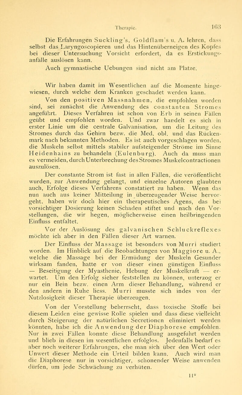 •riierapic. 103 Die Erfahrung-en Sucklin^'s, (ioldflam's u. A. lehren, class selbst das Laryngoscopieren und das Hintenüberneigen des Kopfes bei dieser Untersuchung Vorsicht erfordert, da es l'>stickungs- anfälle auslösen kann. Auch gymnastische Uebungen sind nicht am Platze. Wir haben damit im WesentHchen auf die Momente hinge- wiesen, durch welche dem Kranken geschadet werden kann. Von den positiven Massnahmen, die empfohlen worden sind, sei zunächst die Anwendung des constanten Stromes angeführt. Dieses Verfahren ist schon von Erb in seinen Fällen geübt und empfohlen worden. Und zwar handelt es sich in erster Linie um die centrale Galvanisation, um die Leitung des Stromes durch das Gehirn bezw. die Med. obl. und das Rücken- mark nach bekannten Methoden. Es ist auch vorgeschlagen worden, die Muskeln selbst mittels stabiler aufsteigender Ströme im Sinne Heidenhains zu behandeln (Eulenbürg). Auch da muss man es vermeiden, durch Unterbrechung des Stromes Muskelcontractionen auszulösen. Der constante Strom ist fast in allen Fällen, die veröffentlicht wurden, zur Anwendung gelangt, und einzelne Autoren glaubten auch, Erfolge dieses Verfahrens constatiert zu haben. Wenn das nun auch aus keiner Mitteilung in überzeugender Weise hervor- geht, haben wir doch hier ein therapeutisches Agens, das bei vorsichtiger Dosierung keinen Schaden stiftet und nach den Vor- stellungen, die wir hegen, möglicherweise einen heilbringenden Einfluss entfaltet. Vor der Auslösung des galvanischen Schluckreflexes möchte ich aber in den Fällen dieser Art warnen. Der Einfluss der Massage ist besonders von Murri studiert worden. Im Hinblick auf die Beobachtungen von Maggiore u. A., welche die Massage bei der Ermüdung der Muskeln Gesunder wirksam fanden, hatte er von dieser einen günstigen Einfluss — Beseitigung der Myasthenie, Hebung der Muskelkraft — er- wartet. Um den Erfolg sicher feststellen zu können, unterzog er nur ein Bein bezw. einen Arm dieser Behandlung, während er den andern in Ruhe Hess. Murri musste sich indes von der Nutzlosigkeit dieser Therapie überzeugen. Von der Vorstellung beherrscht, dass toxische Stoffe bei diesem Leiden eine gewisse Rolle spielen und dass diese vielleicht durch Steigerung der natürlichen Secretionen eliminiert werden könnten, habe ich die Anwendung der Diaphorese empfohlen. Nur in zwei Fällen konnte diese Behandlung ausgeführt werden und blieb in diesen im wesentlichen erfolglos. Jedenfalls bedarf es aber noch weiterer Erfahrungen, ehe man sich über den Wert oder Unwert dieser Methode ein Urteil bilden kann. Auch wird man die Diaphorese nur in vorsichtiger, schonender Weise anAvenden dürfen, um jede Schwächung zu verhüten.