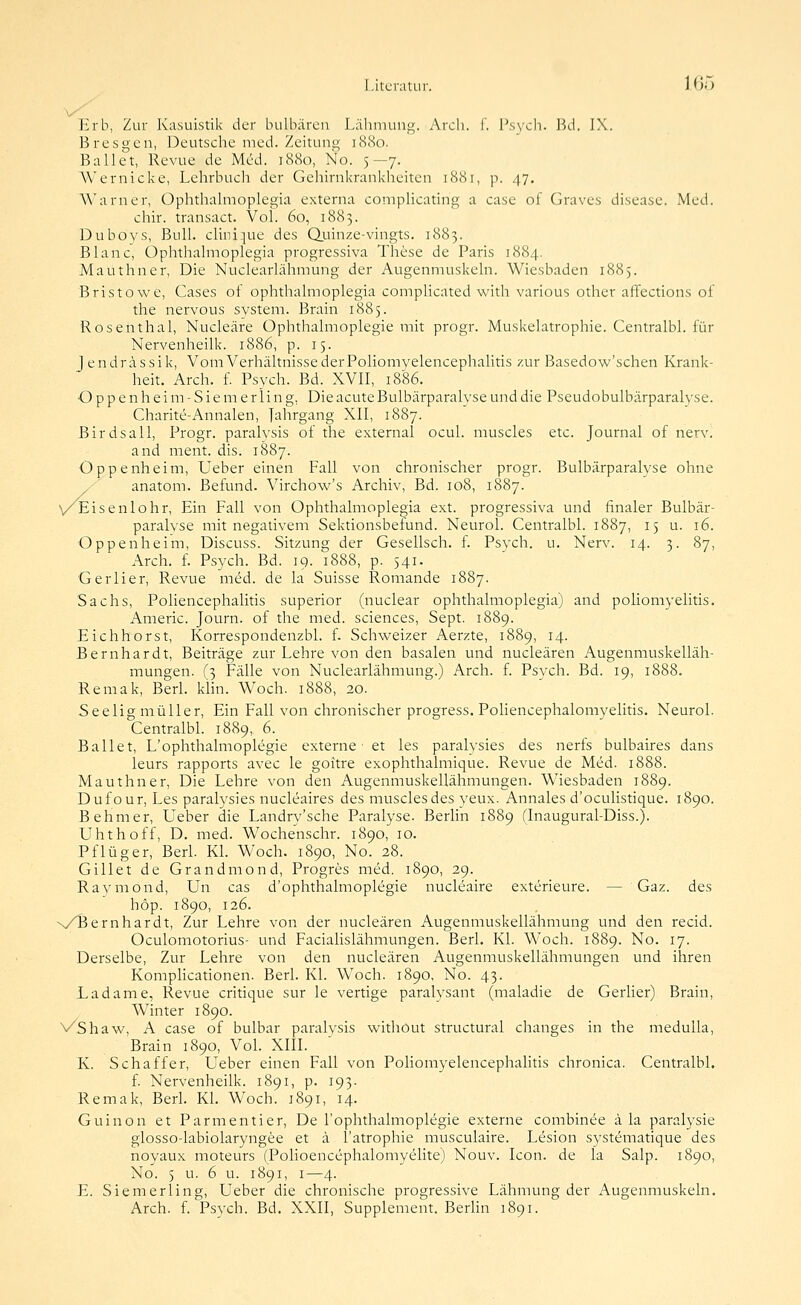 Literatur. 160 Erb, Zur Kasuistik der bulbären Lähmung. Arcli. 1. Psych. Bd. IX. Bresgen, Deutsche med. Zeitung 1880. Ballet, Revue de Med. 1880, No. 5—7. Wernicke, Lehrbuch der Gehirnkrankheiten 1881, p. 47. ^^'arner, Ophthalraoplegia externa comphcating a case of Graves disease. Med. chir. transact. Vol. 60, 1883. Dubovs, Bull. cliiii.]ue des Qjuinze-vingts. 1883. Blanc, Ophthalmoplegia progressiva These de Paris 1884. Mauthner, Die Nuclearlähmung der Augenmuskeln. Wiesbaden 1885. Bristowe, Gases of ophthalmoplegia compUcated with various other affections of the nervous System. Brain 1885. Rosenthal, Nucleäre Ophthalmoplegie mit progr. Muskelatrophie. Centralbl. für Nervenheilk. 1886, p. 15. Jendrässik, Vom Verhältnisse der Poliomvelencephalitis zur Basedow'schen Krank- heit. Arch. f. Psych. Bd. XVII, 1886. Oppenheim-Siemerling, Die acute Bulbärparalvse und die Pseudobulbärparalyse. Charite-Annalen, J^^hrgang XII, 1887. Birdsall, Progr. paralysis of the externa! ocul. muscles etc. Journal of nerv. and ment. dis. 1887. Oppenheim, Ueber einen Fall von chronischer progr. Bulbärparalyse ohne / ' anatom. Befund. Virchow's Archiv, Bd. 108, 1887. vEisenlohr, Ein Fall von Ophthalmoplegia ext. progressiva und finaler Bulbär- paralvse mit negativem Sektionsbefund. Neurol. Centralbl. 1887, 15 u. 16. Oppenheim, Discuss. Sitzung der Gesellsch. f. Psych, u. Nerv. 14. 3. 87, Arch. f. Psych. Bd. 19. 1888, p. 541. Gerlier, Revue mdd. de la Suisse Roniande 1887. Sachs, Poliencephalitis superior (nuclear ophthalmoplegia) and poliomyelitis. Americ. Journ. of the med. sciences, Sept. 1889. Eichhorst, Korrespondenzbl. f. Schweizer Aerzte, 1889, 14. Bernhardt, Beiträge zur Lehre von den basalen und nucleären Augenmuskelläh- mungen. (3 Fälle von Nuclearlähmung.) Arch. f. Psvch. Bd. 19, 1888. Remak, Berl. klin. Woch. 1888, 20. Seelig niüller. Ein Fall von chronischer progress. Poliencephalomyelitis. Neurol. Gentralbl. 1889, 6. Ballet, L'ophthalmoplegie externe et les paralysies des nerfs bulbaires dans leurs rapports avec le goitre exophthalmique. Revue de Med. 1888. Mauthner, Die Lehre von den Augenmuskellähmungen. Wiesbaden 1889. Dufour, Les paralysies nucleaires des muscles des yeux. Annales d'oculistique. 1890. Behmer, Ueber die Landry'sche Paralyse. Berlin 1889 (Inaugural-Diss.). Uhthoff, D. med. Wochenschr. 1890, 10. Pflüger, Berl. Kl. Woch. 1890, No. 28. Gillet de Grandmond, Progres med. 1890, 29. Raymond, Un cas d'ophthalmoplegie nucleaire exterieure. — Gaz. des höp. 1890, 126. x/Bernhardt, Zur Lehre von der nucleären Augenmuskellähmung und den recid. Oculomotorius- und Facialislähmungen. Berl. Kl. W^och. 1889. No. 17. Derselbe, Zur Lehre von den nucleären Augenmuskellähmungen und ihren Komplicationen. Berl. Kl. Woch. 1890, No. 43. Ladame, Revue critique sur le vertige paralysant (maladie de Gerher) Brain, Winter 1890. VShaw, A case of bulbar paralysis without structural changes in the meduUa, Brain 1890, VoL XIII. K. Schaff er, Ueber einen Fall von Pohomyelencephahtis chronica. Centralbl. f. Nervenheilk. 1891, p. 193. Remak, Berl. Kl. Woch. 1891, 14. Guinon et Parmentier, De l'ophthalmoplegie externe combinee ä la paralysie glosso-labiolaryngee et ä l'atrophie musculaire. Lesion sj'stematique des noyaux moteurs (Polioencephalomyelite) Nouv. Icon. de la Salp. 1890, No. 5 u. 6 u. 1891, I—4. E. Siemerling, Ueber die chronische progressive Lähmung der Augenmuskeln, Arch. f. Psych. Bd. XXII, Supplement. Berlin 1891.