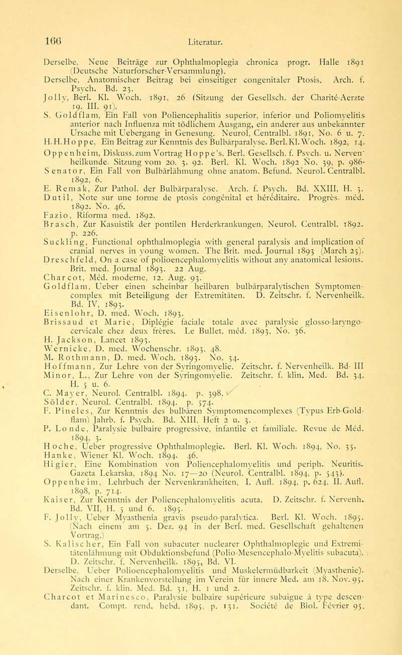 Derselbe, Neue Beiträge zur Ophthalmoplegia chronica progr. Halle 1891 (Deutsche Naturforscher-Versammlung). Derselbe, Anatomischer Beitrag bei einseitiger congenitaler Ptosis. Arch. f. Psych. Bd. 23. Jollv, Berl. Kl. Woch. 1891, 26 (Sitzung der Gesellsch. der Charite-Aerzte 19. III. 91). S. Goldflam, Ein Fall von Poliencephalitis superior, inferior und Poliomyelitis anterior nach Influenza mit tödlichem Ausgang, ein anderer aus unbekannter Ursache mit Uebergang in Genesung. Neurol, Centralbl. 1891, No. 6 u. 7. H.H.Hoppe, Ein Beitrag zur Kenntnis des Bulbärparalyse. Berl. Kl. Woch. 1892, 14. Oppenheim, Disliuss. zum Vortrag Hoppe's. Berl. Gesellsch. f. Psych, u. Nerven heilkunde. Sitzung vom 20. 3. 92. Berl. Kl. Woch. 1892 No. 39, p. 986- Senator, Ein Fall von Bulbärlähmung ohne anatom. Befund. Neurol. CentralbL 1892, 6. E. Remak, Zur Pathol. der Bulbärparalyse. Arch. f. Psych. Bd. XXIII, H. 3. Dutil, Note sur une tonne de ptosis congenital et hereditaire. Progres. med. 1892. No. 46. Fazio, Riforma med. 1892. Brasch. Zur Kasuistik der pontilen Herderkrankungen, Neurol. Centralbl. 1892. p. 226. Suckling, Functional ophthalmoplegia with general paralysis and impHcation of cranial nerves in young women. Tiie Brit. med. Journal 1893 (March 25). Dreschfeld, On a case of polioenceplialomyelitis without any anatomical lesions. Brit. med. Journal 1893. 22 Aug. Charcot, Med. moderne, 12. Aug. 93. Goldflam, Ueber einen scheinbar heilbaren bulbärparalytischen Symptomen- complex mit Beteiligung der Extremitäten. D. Zeitschr. f. Nervenheilk. Bd. IV, 1893. Eisenlohr, D. med. Woch. 1893. Brissaud et Marie, Diplegie faciale totale avec paralysie glosso-laryngo- cervicale chez deux freres. Le Bullet, med. 1893, No. 36. H. Jackson, Lancet 1893. Wernicke, D. med. Wochenschr. 1893. 48. M. Rothmann, D. med. Woch. 1893. No. 34. Hoffmann, Zur Lehre von der Syringomyelie. Zeitschr. f. Nervenheilk. Bd- III Minor, L., Zur Lehre von der Svringomvehe. Zeitschr. f. klin. Med. Bd. 34. H. 5 u. 6. C. Mayer, Neurol. CentralbL 1894. p. 398. ^'' Sold er, Neurol. Centralbl. 1894. p. 574. F. Pineles, Zur Kenntnis des bulbären Svmptomencomplexes (Tvpus Erb-Gold- flani) Jahrb. f. Psych. Bd. XIII, Heft 2 u. 3. P. Londe, Paralysie bulbaire progressive, infantile et familiale. Revue de Med. 1894, 3. Hoche, Ueber progressive Ophthalmoplegie. Berl. Kl. Woch. 1894, No. 35. Hanke, Wiener Kl. Woch. 1894. 46. Higier, Eine Kombination von Poliencephalomyelitis und periph. Neuritis. Gazeta Lekarska, 1894 No. 17—20 (Neurol. Centralbl. 1894, p. 543). Oppenheim, Lehrbuch der Nervenkrankheiten, I. Aufl. 1894, p. 624, IL Aufl. 1898, p. 714. Kaiser, Zur Kenntnis der Poliencephalomyelitis acuta. D. Zeitschr. f. Nervenh. Bd. VII, H. 5 und 6. 1895. F. JoUy, Ueber Myasthenia gravis pseudo-paralvtica. Berl. Kl. Woch. 1895. (Nach einem am 5. Dez. 94 in der Berl. med. Gesellschaft gehaltenen Vortrag.) S. Kalischer, Ein Fall von subacuter nuclearer Ophthalmoplegie und Extremi- tätenlähmung mit Obduktionsbefund (Polio-Mesencephalo-Myelitis subacuta). 1 D. Zeitschr. f. Nervenheilk. 1895, Bd. VI. Derselbe, Ueber PoHoencephalomyelitis und Muskelermüdbarkeit (Myasthenie). Nach einer Krankenvorstellung im Verein für innere Med. am 18. Nov. 95. Zeitschr. f. klin. Med. Bd. 31, H. i und 2. Charcot et Marinesco, Paralysie bulbaire superieure subaigue ä tvpe descen- dant. Compt. rend. hebd. 1895, p. 131. Societe de Biol. Fcvrier 95.