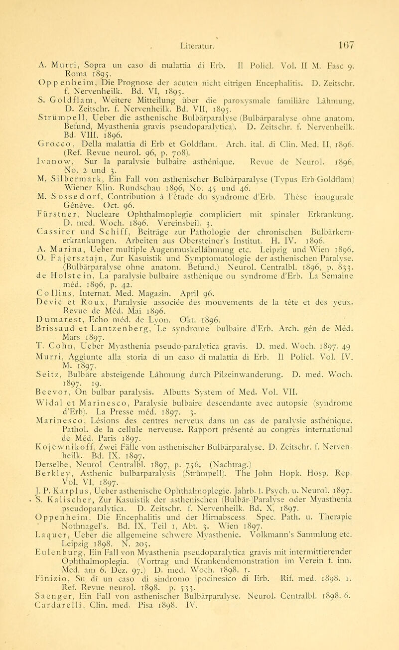 l.itLTalur. !<)/ A. Murri, Sopra un caso di malattia di lirb. II l'olicl. V(j1. fl M. l'asc 9. Roma 1895. Oppenheim, Die Prognose der acuten nicht citrigen Enceplialitis. D. Zeitschr. f. Nervenheilk. Bd. VI, 1895. S. Goldflam, Weitere MitteiUmg über die paroxysmale familiäre Lähmung. D. Zeitschr. f. Nervenheilk. Bd. VII, 1895. Strümpell, Ueber die asthenische Bulbärparalyse (Bulbärparalyse ohne anatom. Befund, Myasthenia gravis pseudoparalytica). D. Zeitschr. f. Nervenheilk. Bd. VIII. 1896. Grocco, Della malattia di Erb et Goldflam. Arch. ital. di Clin. Med. II, 1896. (Ref. Revue neurol. 96, p. 708). Ivanow, Sur la paralysie bulbaire asthenique. Revue de Neurol. 1896, No. 2 und 3. M. Silbermark, Ein Fall von asthenischer Bulbärparalyse (Typus Erb-Goldflam) Wiener Klin. Rundschau 1896, No. 45 und 46. M. Sossedorf, Contribution ä l'etude du Syndrome d'Erb. These inaugurale Geneve. Oct. 96. Fürstner, Nucleare Ophthalmoplegie compliciert mit spinaler Erkrankung. D. med. Woch. 1896. Vereinsbeil. 3. Cassirer und Schiff, Beiträge zur Pathologie der chronischen Bulbärkern- erkrankungen. Arbeiten aus Obersteiner's Institut. H. IV. 1896. A. Marina, Ueber multiple Augenmuskellähmung etc. Leipzig und Wien 1896. O. Fajersztajn, Zur Kasuistik und Symptomatologie der asthenischen Paralyse. (Bulbärparalyse ohne anatom. Befund.) Neurol. Centralbl. 1896, p. 833. de Holstein, La paralysie bulbaire asthenique ou Syndrome d'Erb. La Semaine med. 1896, p. 42. Co Hins, Internat. Med. Magazin. April 96. Devic et Roux, Paralysie associee des mouvements de la tete et des yeux. Revue de Med. Mai 1896. Dumarest, Echo med. de Lyon. Okt. 1896. Brissaud et Lantzenberg, Le Syndrome bulbaire d'Erb. Arch. gen de Med. Mars 1897. T. Colin, Ueber Myasthenia pseudo-paralvtica gravis. D. med. Woch. 1897. 49 Murri, Aggiunte alla storia di un caso di malattia di Erb. II Pohcl. Vol. IV, M. 1897. Seitz, Bulbäre absteigende Lähmung durch Pilzeinwanderung. D. med. Woch. 1897. 19. Beevor, On bulbar paralysis. Albutts System of Med. Vol. VII. Widal et Marinesco, Paralysie bulbaire descendante avec autopsie (Syndrome d'Erb). La Presse med. 1897. 3. Marinesco, Lesions des centres nerveux dans un cas de paralysie asthenique. Pathol. de la cellule nerveuse. Rapport presente au congres international de Med. Paris 1897. Kojewnikoff, Zwei Fälle von asthenischer Bulbärparalyse. D. Zeitschr. f. Nerven- heilk. Bd. IX. 1897. Derselbe, Neurol Centralbl. 1897, p. 756. (Nachtrag.) Berkley, Asthenie bulbarparalysis (Strümpell). The John Hopk. Hosp. Rep. Vol. VI, 1897. J. P. Karplus, Ueber asthenische Ophthalmoplegie. Jahrb. t. Psych, u. Neurol. 1897. S. Kalischer, Zur Kasuistik der asthenischen (Bulbär-)Paralyse oder Myasthenia pseudoparalytica. D. Zeitschr. f. Nervenheilk. Bd. X, 1897. Oppenheim, Die Encephalitis und der Hirnabscess. Spec. Path. u. Therapie Nothnagel's. Bd. IX, Teil i, Abt. 3. Wien 1897. Laquer, Ueber die allgemeine schwere Myasthenie. Volkmann's Sammlung etc. Leipzig 1898. N. 205. Eulen bürg, Ein Fall von Myasthenia pseudoparalytica gravis mit intermittierender Ophthalmoplegia. (Vortrag und Krankendemonstration im Verein t. inn. Med. am 6. Dez. 97.) D. med. Woch. 1898. i. Finizio, Su di un caso di sindromo ipocinesico di Erb. Rif. med. 1898. i. Ref. Revue neurol. 1898. p. 533. Saenger. Ein Fall von asthenischer Bulbärparalyse. Neurol. Centralbl. 1898. 6.