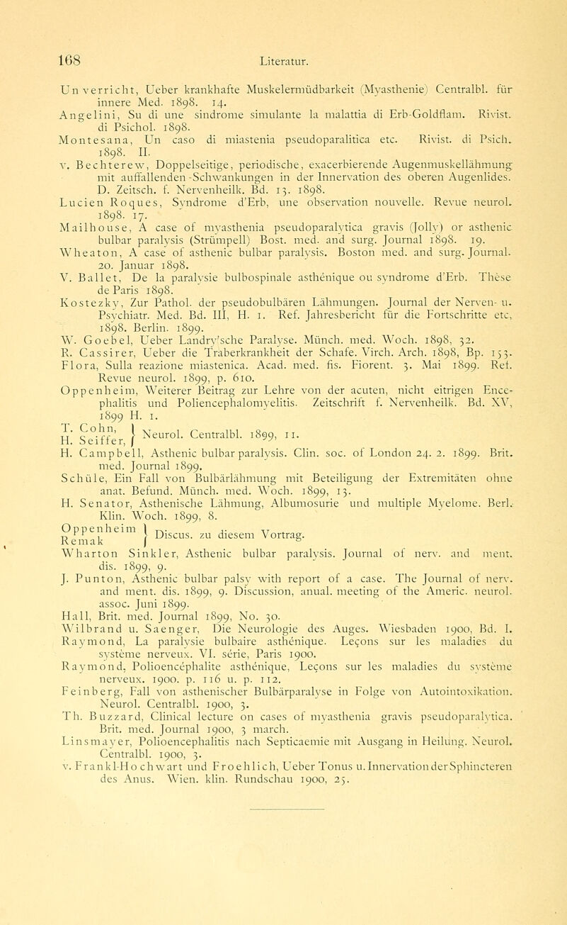 ün verriebt, Ueber krankhafte Muskelermüdbarkeit (Myasthenie) Centralbl. für hmere Med. 1898. 14. Angelini, Su di une sindrome simulante la malattia di Erb-Goldflam. Rivist. di Psichol. 1898. Montesana, Un caso di miastenia pseudoparalitica etc. Rivist. di Psich. 1898. II. V. Bechterew, Doppelseitige, periodische, exacerbierende Augenmuskellähmung mit auffallenden -Schwankungen in der Innervation des oberen Augenlides. D. Zeitsch. f. Nervenheilk. Bd. 13. 1898. Lucien Roques, Svndrome d'Erb, une Observation nouvelle. Revue neuroL 1898. 17. Mailhouse, A case of mvasthenia pseudoparalytica gravis (Jolly) or asthenic bulbar paralysis (Strümpell) Bost. med. and surg. Journal 1898. 19. Wheaton, A case of asthenic bulbar paralysis. Boston med. and surg. Journal. 20. Januar 1898. V. Ballet, De la paralvsie bulbospinale asthenique ou Syndrome d'Erb. These de Paris 1898. Kostezky, Zur Pathol. der pseudobulbären Lähmungen. Journal der Nerven-u. Psychiatr. Med. Bd. III, H. i. Ref. Jahresbericht für die Fortschritte etc, 1898. Berlin. 1899. W. Goebel, Ueber Landry'sche Paralyse. Münch. med. Woch. 1898, 32. P».. Cassirer, Ueber die Traberkrankheit der Schafe. Virch. Arch. 1898, Bp. 153. Flora, Sulla reazione miastenica. Acad. med. fis. Fiorent. 3. Mai 1899. Ret. Revue neurol. 1899, p. 610. Oppenheim, Weiterer Beitrag zur Lehre von der acuten, nicht eitrigen Ence- phalitis und Poliencephalomyelitis. Zeitschrift f. Nervenheilk. Bd. XV, 1899 H. I. u' c^-rr'' f Neurol. Centralbl. 1899, 11. H. Seifler, / ^^' H. Campbell, Asthenic bulbar paralysis. Clin. soc. of London 24. 2. 1899. Brit. med. Journal 1899. Schule, Ein Fall von Bulbärlähmung mit Beteiligung der Extremitäten ohne anat. Befund. Münch. med. Woch. 1899, 13. H. Senator, Asthenische Lähmung, Albumosurie und multiple Myelome. BerL- Klin. Woch. 1899, 8. Oppenheim 1 t^. ,. ^t ^ Tj ^^ , , Discus. zu diesem Vortrag. R e m a k j ^ Wharton Sinkler, Asthenic bulbar paralvsis. Journal ot nerv, and ment. dis. 1899, 9. J. Punton, Asthenic bulbar palsy with report of a case. The Journal of nerv. and ment. dis. 1899, 9. Discussion, anual. meeting ot the Americ. neurol. assoc. Juni 1899. Hall, Brit. med. Journal 1899, No. 30. Wilbrand u. Saenger, Die Neurologie des Auges. Wiesbaden 1900, Bd. I. Raymond, La paralysie bulbaire asthenique. Le(;ons sur les maladies du Systeme nerveux. VI. serie, Paris 1900. Raymond, Polioencephalite asthenique, Lecons sur les maladies du svsteme nerveux. 1900. p. 116 u. p. 112. Feinberg, Fall von asthenischer Bulbärparalyse in Folge von Autointoxikation. Neurol. Centralbl. 1900, 3. Th. Buzzard, Clinical lecture on cases of myasthenia gravis pseudoparalytica. Brit. med. Journal 1900, 3 march. Linsmayer, Polioencephalitis nach Septicaemie mit Ausgang in Heilung. Neurol. Centralbl. 1900, 3. V. Frankl-Ho chwart und Froehlich, Ueber Tonus u.InnervationderSphincteren des Anus. Wien. klin. Rundschau 1900, 25.