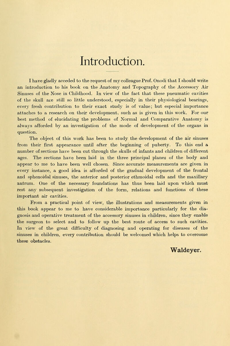 Introduction. I have gladly acceded to the request of my colleague Prof. Onodi that I should write an introduction to his book on the Anatomy and Topography of the Accessory Air Sinuses of the Nose in Childhood. In view of the fact that these pneumatic cavities of the skull are still so little understood, especially in their physiological bearings, every fresh contribution to their exact study is of value; but especial importance attaches to a research on their development, such as is given in this work. For our best method of elucidating the problems of Normal and Comparative Anatomy is always afforded by an investigation of the mode of development of the organs in question. The object of this work has been to study the development of the air sinuses from their first appearance until after the beginning of puberty. To this end a number of sections have been cut through the skulls of infants and children of different ages. The sections have been laid in the three principal planes of the body and appear to me to have been well chosen. Since accurate measurements are given in every instance, a good idea is afforded of the gradual development of the frontal and sphenoidal sinuses, the anterior and posterior ethmoidal cells and the maxillary antrum. One of the necessary foundations has thus been laid upon which must rest any subsequent investigation of the form, relations and functions of these important air cavities. From a practical point of view, the illustrations and measurements given in this book appear to me to have considerable importance particularly for the dia- gnosis and operative treatment of the accessory sinuses in children, since they enable the surgeon to select and to follow up the best route of access to such cavities. In view of the great difficulty of diagnosing and operating for diseases of the sinuses in children, every contribution should be welcomed which helps to overcome these obstacles. Waldeyer.