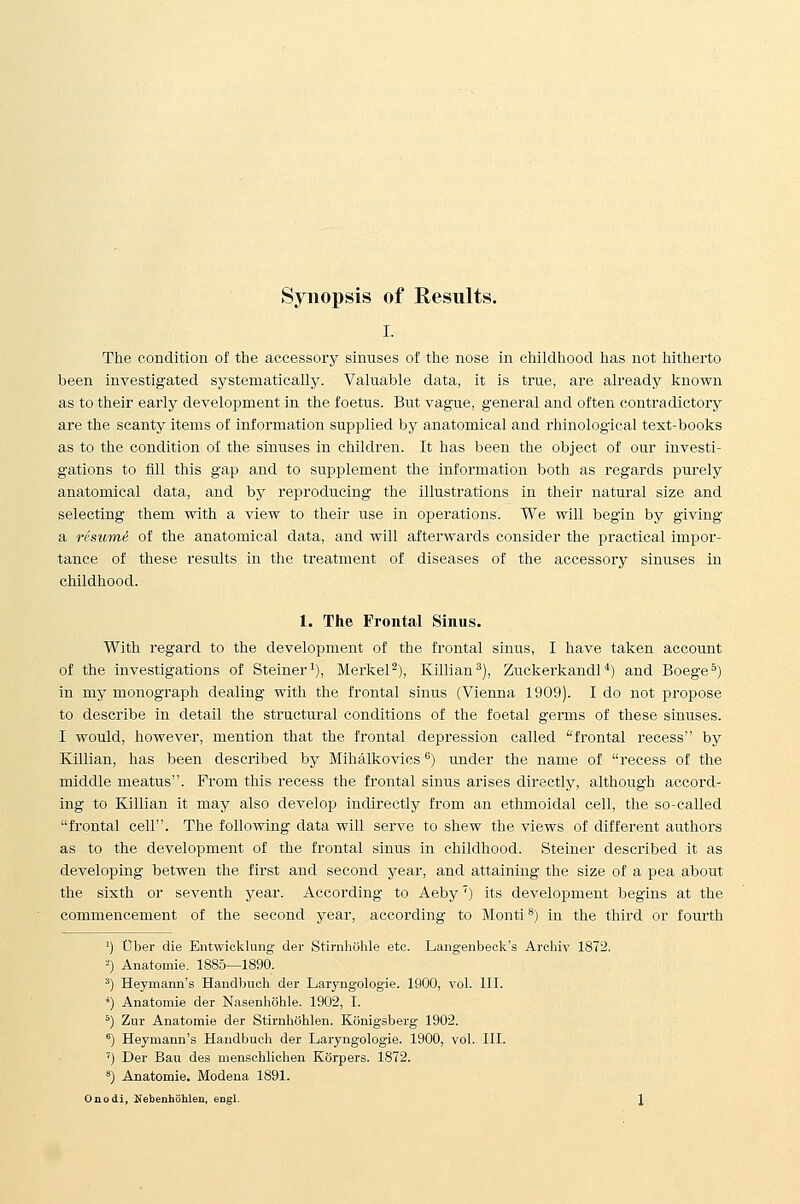 I. The condition of the accessory sinuses of the nose in childliood has not hitherto been investigated systematically. Valuable data, it is true, are already known as to their early development in the foetus. But vague, general and often contradictory are the scantjr items of information supplied by anatomical and rhinological text-books as to the condition of the sinuses in children. It has been the object of our investi- gations to flll this gap and to supplement the information both as regards purely anatomical data, and by reproducing the illustrations in their natural size and selecting them with a view to their use in operations. We will begin by giving a resume of the anatomical data, and will afterwards consider the practical impor- tance of these results in the treatment of diseases of the accessory sinuses in childhood. 1. The Frontal Sinus. With regard to the development of the frontal sinus, I have taken account of the investigations of Steiner^), Merkel^), Killian^), Zuckerkandl ^) and Boege^) in my monograph dealing with the frontal sinus (Vienna 1909). I do not propose to describe in detail the structural conditions of the foetal germs of these sinuses. I would, however, mention that the frontal depression called frontal recess by Killian, has been described by Mihalkovics'') imder the name of recess of the middle meatus. From this recess the frontal sinus arises directly, although accord- ing to Killian it may also develop indirectly from an ethmoidal cell, the so-called frontal cell. The following data will serve to shew the views of different authors as to the development of the frontal sinus in childhood. Steiner described it as developing betwen the first and second year, and attaining the size of a pea about the sixth or seventh year. According to Aeby') its development begins at the commencement of the second year, according to Monti 8) in the third or fourth ') Uber die Entwicklung der Stirnliuhle etc. Langenbeek's Archiv 1872. ■') Anatomie. 1885—1890. ') Heymann's Handbuoh der Laryiigologie. 1900, vol. III. ■*) Anatomie der Nasenhohle. 1902, I. ^) Zur Anatomie der Stirnhahlen. Konigsberg 1902. ^) Heymann's Handbuch der Laryngologie. 1900, vol. III. ') Der Ban des menschliohen Korpers. 1872. ^) Anatomie. Modena 1891. Onodi, Nebenhohlen, engl.