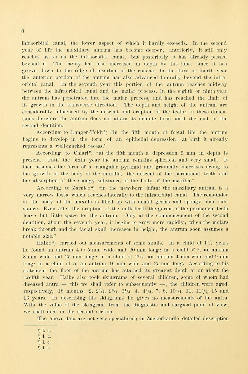infraorbital canal, the lower aspect of which it hardly exceeds. In the second year of life the maxillary antrum has become deei^er; anteriorly, it still only reaches as far as the infraorbital canal, but posteriorly it has already passed beyond it. The cavity has also increased in depth by this time, since it has grown down to the ridge of insertion of the concha. In the third or fourth year the anterior portion of the antrum has also advanced laterally beyond the infra- orbital canal. In the seventh year this portion of the antrum reaches midway between the infraorbital canal and the malar process. In the eighth or ninth year the antrum has penetrated into the malar process, and has reached the limit of its growth in the transverse direction. The depth and height of the antrum are considerably influenced by the descent and eruption of the teeth; in these dimen- sions therefore the antrum does not attain its definite form until the end of the second dentition. According to Langer-Toldt^) in the fifth month of foetal life the antrum begins to develop in the form of an epithelial depression; at birth it already represents a well-marked recess. According to Chiari^) at the fifth month a depression 5 mm in depth is present. Until the sixth year the antrum remains spherical and very small. It then assumes the form of a triangular pyramid and gradually increases owing to the growth of the body of the maxilla, the descent of the permanent teeth and the absorption of the spongy substance of the body of the maxilla. According to Zarnico') in the new-born infant the maxillary antrum is a very narrow fossa which reaches laterally to the infraorbital canal. The remainder of the body of the maxilla is filled up with dental germs and spongy bone sub- stance. Even after the eruption of the milk-teeth the germs of the permanent teeth leave but little space for the antrum. Only at the commencement of the second dentition, about the seventh year, it begins to grow more rapidly; when the molars break through and the facial skull increases in height, the antrum soon assumes a notable size. Haike*) carried out measurements of some skulls. In a child of II/2 years he found an antrum 4 to 5 mm wide and 20 mm long; in a child of 2, an antrum 8 mm wide and 25 mm long; in a child of 2^/2, an antrum 4 mm wide and 9 mm long; in a chUd of 5, an antrum 16 mm wide and 25 mm long. According to his statement the floor of the antrum has attained its greatest depth at or about the twelfth year. Haike also took skiagrams of several children, some of whom had diseased antra — this we shall refer to subsequently —; the children were aged, respectively, 18 months, 2, 21/2, 274, SVa, 4, 472, 7, 8, 10^4, 11, 11^/i, 15 and 16 years. In describing his skiagrams he gives no measurements of the antra. With the value of the skiagram from the diagnostic and surgical point of view, we shall deal in the second section. The above data are not very specialised; in Zuckerkandl's detailed description ')!• c. ^)1. c. •'')1- c. *)1. c.