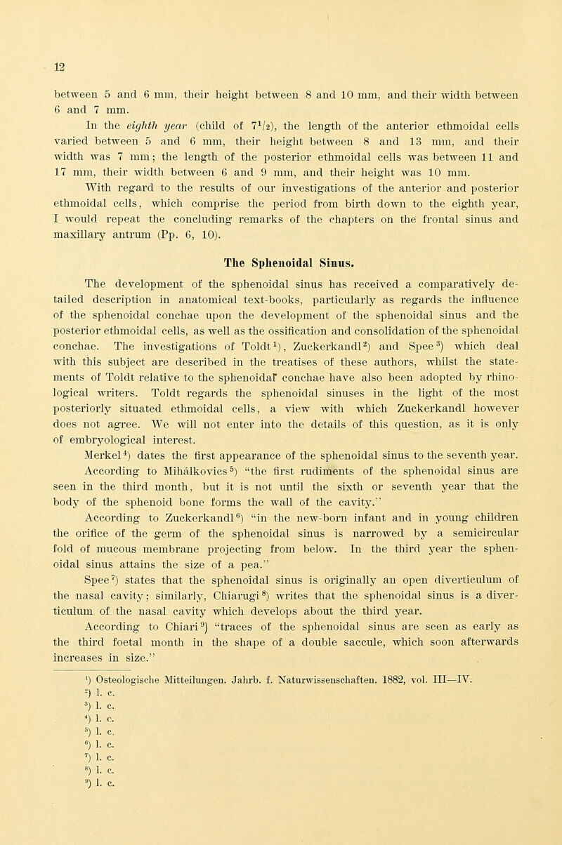 between 5 and 6 mm, their height between 8 and 10 mm, and their width between 6 and 7 mm. In the eighth year (cliild of l^h), the length of the anterior ethmoidal cells varied between 5 and 6 mm, their height between 8 and 13 mm, and their width was 7 mm; the length of the posterior ethmoidal cells was between 11 and 17 mm, their width between 6 and 9 mm, and their height was 10 mm. With regard to the results of our investigations of the anterior and posterior ethmoidal cells, which comprise the jjeriod from birth down to the eighth year, I would repeat the concluding remarks of the chapters on the frontal sinus and maxillary antrum (Pp. 6, 10). The Sphenoidal Sinus. The development of the sphenoidal sinus has received a comparatively de- tailed description in anatomical test-books, pai'ticularly as regards the influence of the sphenoidal conchae upon the development of the sphenoidal sinus and the posterior ethmoidal cells, as well as the ossification and consolidation of the sphenoidal conchae. The investigations of Toldt^), ZuckerkandP) and Spee^) which deal with this subject are described in the treatises of these authors, whilst the state- ments of Toldt relative to the sphenoidar conchae have also been adopted by rhino- logical writers. Toldt regards the sphenoidal sinuses in the light of the most posteriorly situated ethmoidal cells, a view with which Zuckerkandl however does not agree. We will not enter into the details of this question, as it is only of embryological interest. Merkel *) dates the first appearance of the sphenoidal sinus to the seventh year. According to Mihalkovics *) the first I'udiments of the sphenoidal sinus are seen in the third month, but it is not imtil the sixth or seventh year that the body of the sphenoid bone forms the wall of the cavity. According to Zuckerkandl) in the new-born infant and in young children the orifice of the germ of the sphenoidal sinus is narrowed by a semicircular fold of mucous membrane projecting from below. In the third year the sphen- oidal sinus attains the size of a pea. Spee') states that the sphenoidal sinus is originally an open diverticulum of the nasal cavity; similarly, Chiarugi **) writes that the sphenoidal sinus is a diver- ticulum of the nasal cavity which develops about the third year. According to Chiari') traces of the sphenoidal sinus are seen as early as the third foetal month in the shape of a double saccule, which soon afterwards increases in size. ') Osteologische Mitteilungen. Jahrb. f. Naturwissenschaften. 1882, vol. Ill—IV. -) 1. c. 3) 1. c. ') 1. c. ^) 1. c. ») 1. c. ') 1. c. 8) 1. c.