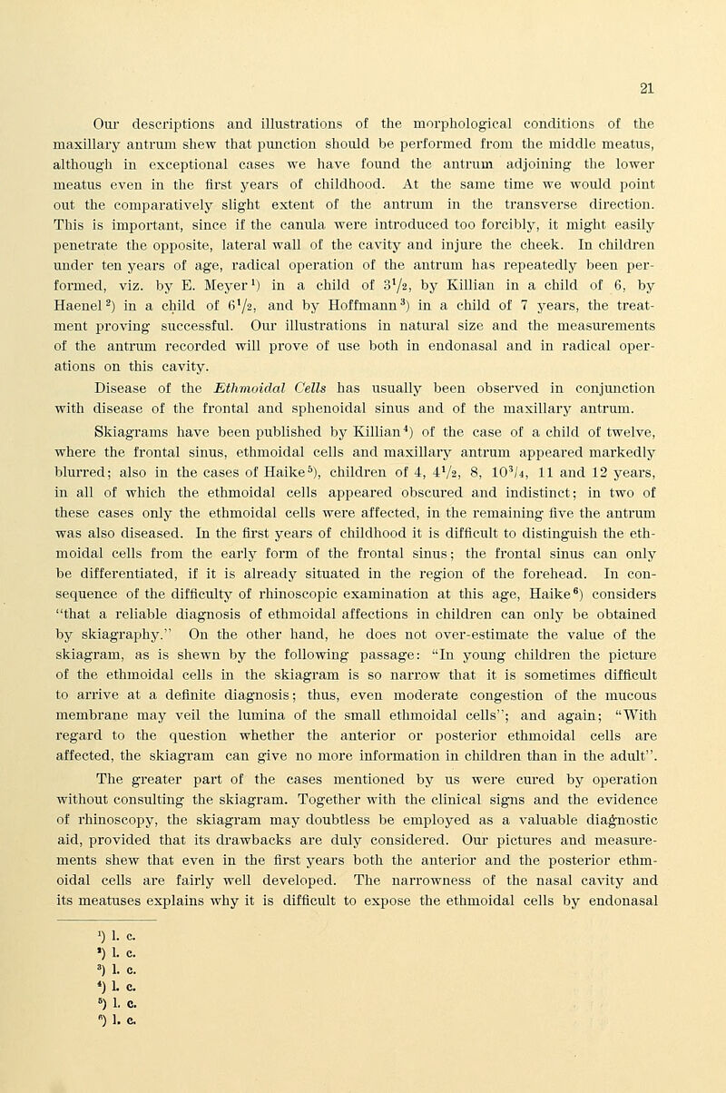 Oui- descriptions and illustrations of the morphiological conditions of the maxillary antrum shew that punction should be performed from the middle meatus, although in exceptional cases we have found the antrum adjoining the lower meatus even in the first years of childhood. At the same time we would point out the comparatively slight extent of the antrum in the transverse direction. This is important, since if the canula were introduced too forcibly, it might easily penetrate the opposite, lateral wall of the cavity and injure the cheek. In children under ten years of age, radical operation of the antrum has repeatedly been per- formed, viz. by E. Meyer') in a child of SYs; by Killian in a child of 6, by HaeneP) in a child of 6'/a, and by Hoffmann^) in a child of 7 years, the treat- ment proving successful. Our illustrations in natural size and the measurements of the antrum recorded will prove of use both in endonasal and in radical oper- ations on this cavity. Disease of the Ethmoidal Cells has usually been observed in conjmiction with disease of the frontal and sphenoidal sinus and of the maxillary antrum. Skiagrams have been published by Killian^) of the case of a child of twelve, where the frontal sinus, ethmoidal cells and maxiUary antrum appeared markedly blurred; also in the cases of Haike*), children of 4, 4V2, 8, 10'/4, 11 and 12 years, in all of which the ethmoidal cells appeared obscured and indistinct; in two of these cases only the ethmoidal cells were affected, in the remaining five the antrum was also diseased. In the first years of childhood it is difficult to distinguish the eth- moidal cells from the early form of the frontal sinus; the frontal sinus can only be differentiated, if it is already situated in the region of the forehead. In con- sequence of the difficulty of rhinoscopic examination at this age, Haike *) considers that a reliable diagnosis of ethmoidal affections in children can only be obtained by skiagraphy. On the other hand, he does not over-estimate the value of the skiagram, as is shewn by the following passage: In young children the picture of the ethmoidal cells in the skiagram is so narrow that it is sometimes difficult to arrive at a definite diagnosis; thus, even moderate congestion of the mucous membrane may veil the lumina of the small ethmoidal cells; and again; With regard to the question whether the anterior or posterior ethmoidal cells are affected, the skiagram can give no more information in children than in the adult. The greater part of the cases mentioned by us were cured by operation without consulting the skiagram. Together with the clinical signs and the evidence of rhinoscopy, the skiagram may doubtless be employed as a valuable diag'nostic aid, provided that its drawbacks are duly considered. Our pictures and measure- ments shew that even in the first years both the anterior and the posterior ethm- oidal cells are fairly well developed. The narrowness of the nasal cavity and its meatuses explains why it is difficult to expose the ethmoidal cells by endonasal ')!■ c. ■)1. c. »)1. c. *)1. c. ^)1. c.