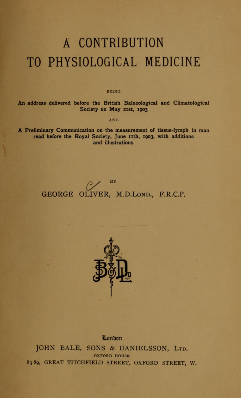 A CONTRIBUTION TO PHYSIOLOGICAL MEDICINE BEING An address delivered before the British Balneological and Climatological Society on May 21st, 1903 AM) A Preliminary Communication on the measurement of tissue-lymph in man read before the Royal Society, June nth, 1903, with additions and illustrations BY G/ GEORGE OLIVER, M.D.Lond., F.R.C.P. Pontoon JOHN BALE, SONS & DANIELSSON, Ltd. OXFORD HOUSE 83-89, GREAT TITCHFIELD STREET, OXFORD STREET, W.