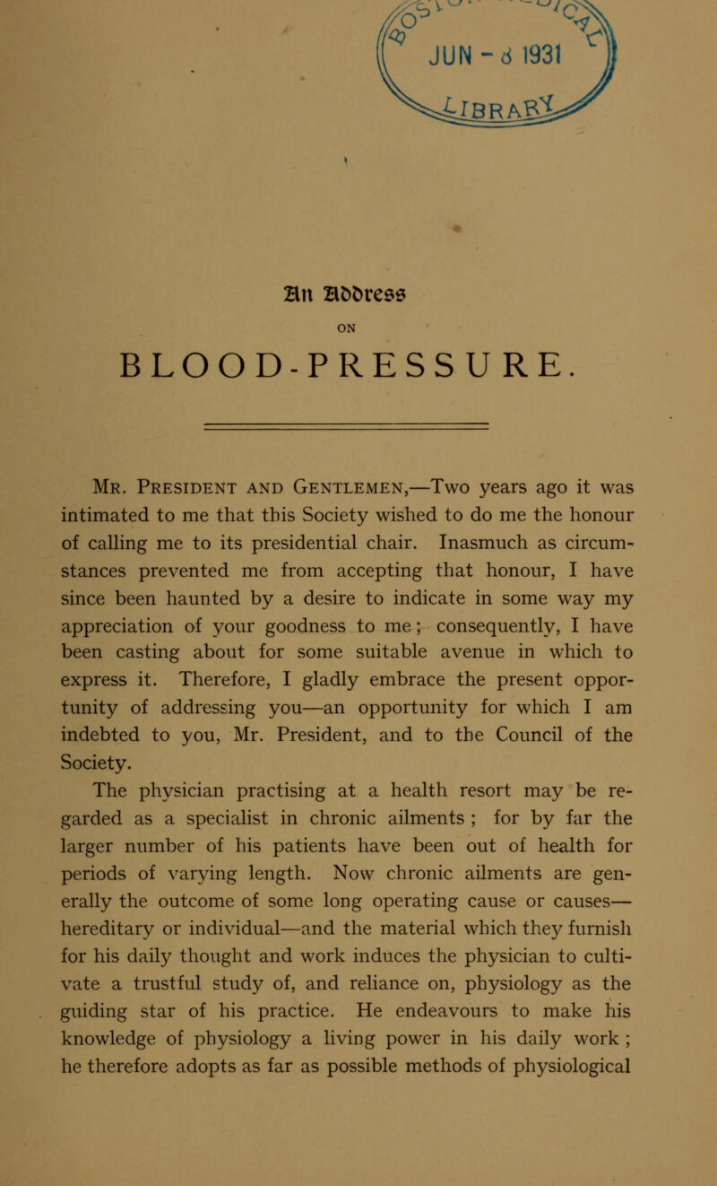 JUN-d 1931 4iBRASX Hn Hbbress ON BLOOD-PRESSURE Mr. President and Gentlemen,—Two years ago it was intimated to me that this Society wished to do me the honour of calling me to its presidential chair. Inasmuch as circum- stances prevented me from accepting that honour, I have since been haunted by a desire to indicate in some way my appreciation of your goodness to me; consequently, I have been casting about for some suitable avenue in which to express it. Therefore, I gladly embrace the present oppor- tunity of addressing you—an opportunity for which I am indebted to you, Mr. President, and to the Council of the Society. The physician practising at a health resort may be re- garded as a specialist in chronic ailments ; for by far the larger number of his patients have been out of health for periods of varying length. Now chronic ailments are gen- erally the outcome of some long operating cause or causes— hereditary or individual—and the material which they furnish for his daily thought and work induces the physician to culti- vate a trustful study of, and reliance on, physiology as the guiding star of his practice. He endeavours to make his knowledge of physiology a living power in his daily work ; he therefore adopts as far as possible methods of physiological