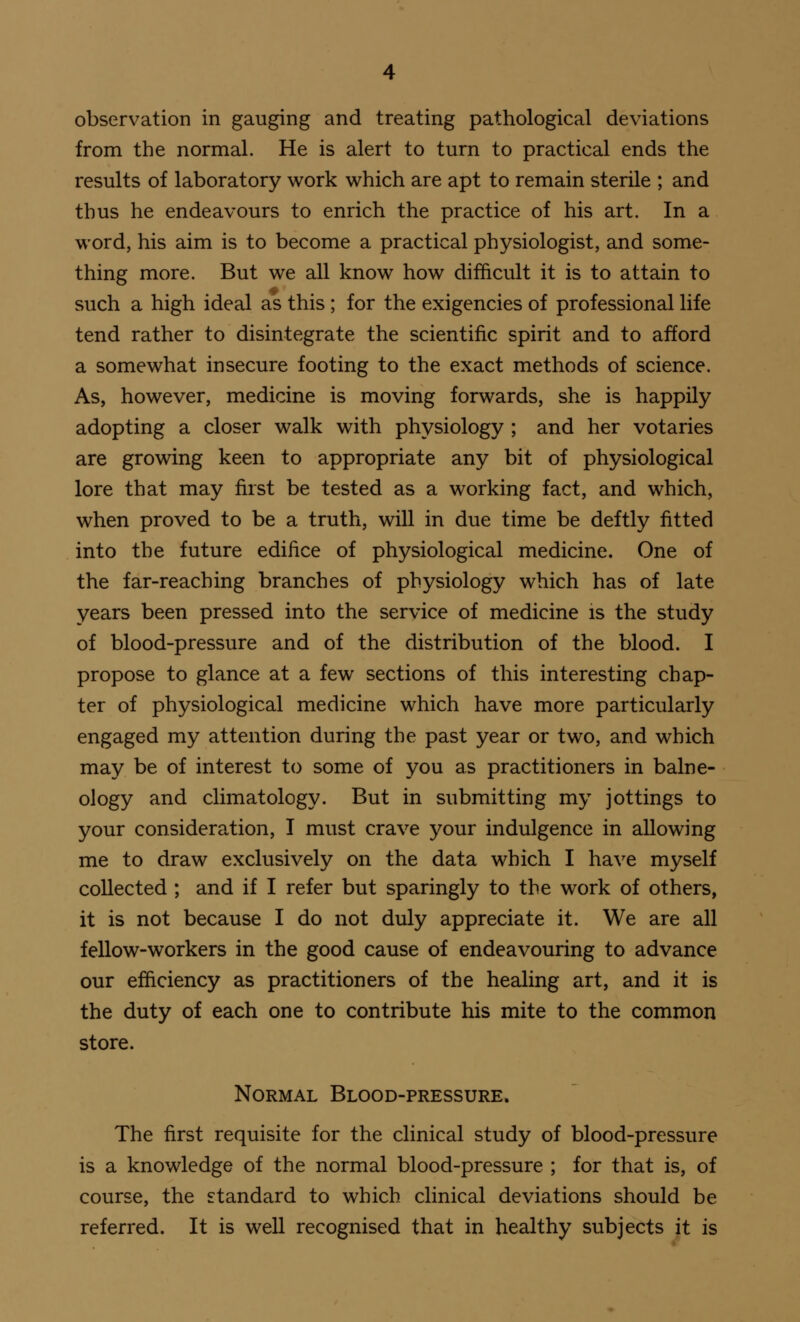 observation in gauging and treating pathological deviations from the normal. He is alert to turn to practical ends the results of laboratory work which are apt to remain sterile ; and thus he endeavours to enrich the practice of his art. In a word, his aim is to become a practical physiologist, and some- thing more. But we all know how difficult it is to attain to such a high ideal as this ; for the exigencies of professional life tend rather to disintegrate the scientific spirit and to afford a somewhat insecure footing to the exact methods of science. As, however, medicine is moving forwards, she is happily adopting a closer walk with physiology ; and her votaries are growing keen to appropriate any bit of physiological lore that may first be tested as a working fact, and which, when proved to be a truth, will in due time be deftly fitted into the future edifice of physiological medicine. One of the far-reaching branches of physiology which has of late years been pressed into the service of medicine is the study of blood-pressure and of the distribution of the blood. I propose to glance at a few sections of this interesting chap- ter of physiological medicine which have more particularly engaged my attention during the past year or two, and which may be of interest to some of you as practitioners in balne- ology and climatology. But in submitting my jottings to your consideration, I must crave your indulgence in allowing me to draw exclusively on the data which I have myself collected ; and if I refer but sparingly to the work of others, it is not because I do not duly appreciate it. We are all fellow-workers in the good cause of endeavouring to advance our efficiency as practitioners of the healing art, and it is the duty of each one to contribute his mite to the common store. Normal Blood-pressure. The first requisite for the clinical study of blood-pressure is a knowledge of the normal blood-pressure ; for that is, of course, the standard to which clinical deviations should be referred. It is well recognised that in healthy subjects it is