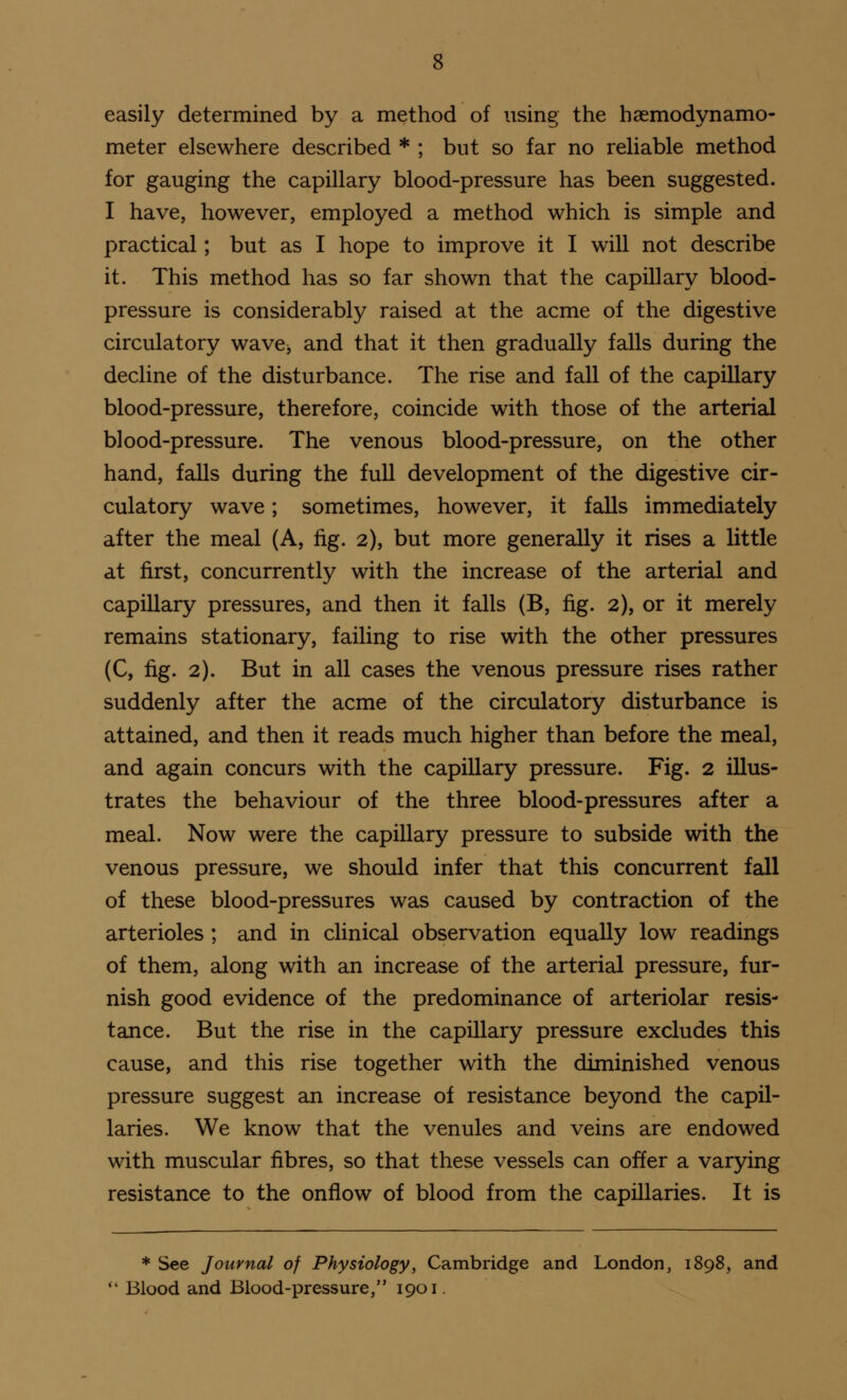 easily determined by a method of using the haemodynamo- meter elsewhere described * ; but so far no reliable method for gauging the capillary blood-pressure has been suggested. I have, however, employed a method which is simple and practical; but as I hope to improve it I will not describe it. This method has so far shown that the capillary blood- pressure is considerably raised at the acme of the digestive circulatory wave, and that it then gradually falls during the decline of the disturbance. The rise and fall of the capillary blood-pressure, therefore, coincide with those of the arterial blood-pressure. The venous blood-pressure, on the other hand, falls during the full development of the digestive cir- culatory wave; sometimes, however, it falls immediately after the meal (A, fig. 2), but more generally it rises a little at first, concurrently with the increase of the arterial and capillary pressures, and then it falls (B, fig. 2), or it merely remains stationary, failing to rise with the other pressures (C, fig. 2). But in all cases the venous pressure rises rather suddenly after the acme of the circulatory disturbance is attained, and then it reads much higher than before the meal, and again concurs with the capillary pressure. Fig. 2 illus- trates the behaviour of the three blood-pressures after a meal. Now were the capillary pressure to subside with the venous pressure, we should infer that this concurrent fall of these blood-pressures was caused by contraction of the arterioles ; and in clinical observation equally low readings of them, along with an increase of the arterial pressure, fur- nish good evidence of the predominance of arteriolar resis- tance. But the rise in the capillary pressure excludes this cause, and this rise together with the diminished venous pressure suggest an increase of resistance beyond the capil- laries. We know that the venules and veins are endowed with muscular fibres, so that these vessels can offer a varying resistance to the onflow of blood from the capillaries. It is * See Journal of Physiology, Cambridge and London, 1898, and  Blood and Blood-pressure, 1901.