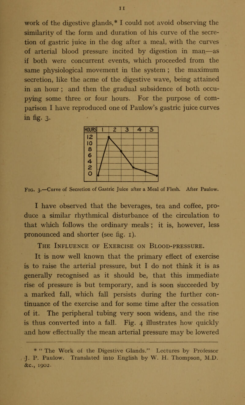 work of the digestive glands,* I could not avoid observing the similarity of the form and duration of his curve of the secre- tion of gastric juice in the dog after a meal, with the curves of arterial blood pressure incited by digestion in man—as if both were concurrent events, which proceeded from the same physiological movement in the system ; the maximum secretion, like the acme of the digestive wave, being attained in an hour ; and then the gradual subsidence of both occu- pying some three or four hours. For the purpose of com- parison I have reproduced one of Paulow's gastric juice curves in fig. 3. HOURS 1 2 3 4- 5 12 10 8 6 4 2 0 Fig. 3.—Curve of Secretion of Gastric Juice after a Meal of Flesh. After Paulow. I have observed that the beverages, tea and coffee, pro- duce a similar rhythmical disturbance of the circulation to that which follows the ordinary meals ; it is, however, less pronounced and shorter (see fig. 1). The Influence of Exercise on Blood-pressure. It is now well known that the primary effect of exercise is to raise the arterial pressure, but I do not think it is as generally recognised as it should be, that this immediate rise of pressure is but temporary, and is soon succeeded by a marked fall, which fall persists during the further con- tinuance of the exercise and for some time after the cessation of it. The peripheral tubing very soon widens, and the rise is thus converted into a fall. Fig. 4 illustrates how quickly and how effectually the mean arterial pressure may be lowered *  The Work of the Digestive Glands. Lectures by Professor J. P. Paulow. Translated into English by W. H. Thompson, M.D. &c., 1902.