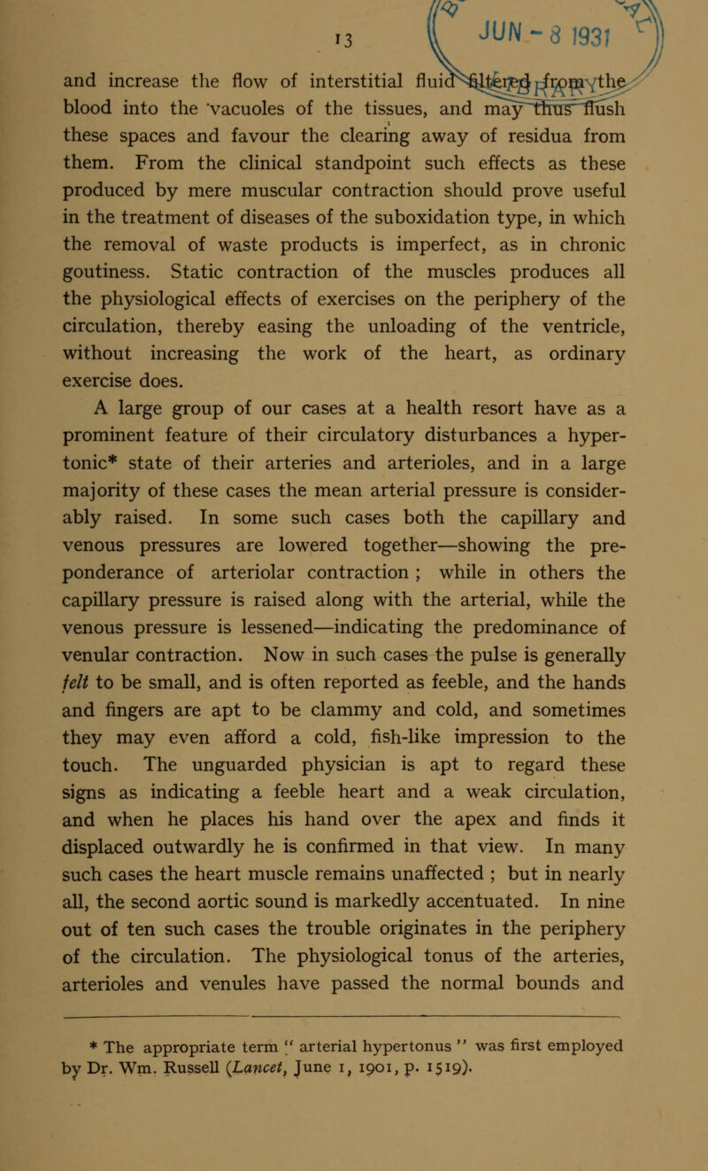 ,3 vx JUN-8 193! r and increase the flow of interstitial fluia^terg^rfrpmYth blood into the vacuoles of the tissues, and ma3^tfms~^ush i these spaces and favour the clearing away of residua from them. From the clinical standpoint such effects as these produced by mere muscular contraction should prove useful in the treatment of diseases of the suboxidation type, in which the removal of waste products is imperfect, as in chronic goutiness. Static contraction of the muscles produces all the physiological effects of exercises on the periphery of the circulation, thereby easing the unloading of the ventricle, without increasing the work of the heart, as ordinary exercise does. A large group of our cases at a health resort have as a prominent feature of their circulatory disturbances a hyper- tonic* state of their arteries and arterioles, and in a large majority of these cases the mean arterial pressure is consider- ably raised. In some such cases both the capillary and venous pressures are lowered together—showing the pre- ponderance of arteriolar contraction ; while in others the capillary pressure is raised along with the arterial, while the venous pressure is lessened—indicating the predominance of venular contraction. Now in such cases the pulse is generally felt to be small, and is often reported as feeble, and the hands and fingers are apt to be clammy and cold, and sometimes they may even afford a cold, fish-like impression to the touch. The unguarded physician is apt to regard these signs as indicating a feeble heart and a weak circulation, and when he places his hand over the apex and finds it displaced outwardly he is confirmed in that view. In many such cases the heart muscle remains unaffected ; but in nearly all, the second aortic sound is markedly accentuated. In nine out of ten such cases the trouble originates in the periphery of the circulation. The physiological tonus of the arteries, arterioles and venules have passed the normal bounds and * The appropriate term  arterial hypertonus  was first employed by Dr. Wm. Russell (Lancet, June I, 1901, p. 1519)-