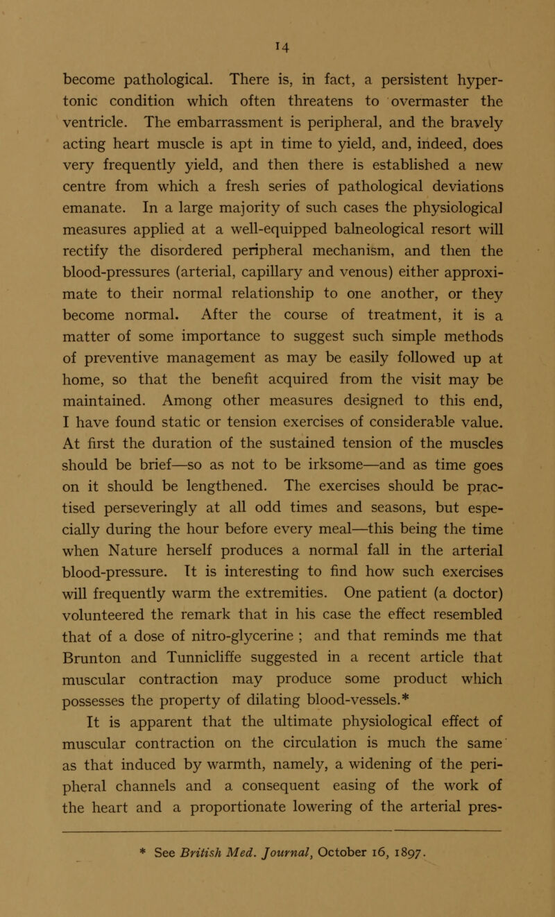 become pathological. There is, in fact, a persistent hyper- tonic condition which often threatens to overmaster the ventricle. The embarrassment is peripheral, and the bravely acting heart muscle is apt in time to yield, and, indeed, does very frequently yield, and then there is established a new centre from which a fresh series of pathological deviations emanate. In a large majority of such cases the physiological measures applied at a well-equipped balneological resort will rectify the disordered peripheral mechanism, and then the blood-pressures (arterial, capillary and venous) either approxi- mate to their normal relationship to one another, or they become normal. After the course of treatment, it is a matter of some importance to suggest such simple methods of preventive management as may be easily followed up at home, so that the benefit acquired from the visit may be maintained. Among other measures designed to this end, I have found static or tension exercises of considerable value. At first the duration of the sustained tension of the muscles should be brief—so as not to be irksome—and as time goes on it should be lengthened. The exercises should be prac- tised perseveringly at all odd times and seasons, but espe- cially during the hour before every meal—this being the time when Nature herself produces a normal fall in the arterial blood-pressure. It is interesting to find how such exercises will frequently warm the extremities. One patient (a doctor) volunteered the remark that in his case the effect resembled that of a dose of nitro-glycerine ; and that reminds me that Brunton and Tunnicliffe suggested in a recent article that muscular contraction may produce some product which possesses the property of dilating blood-vessels.* It is apparent that the ultimate physiological effect of muscular contraction on the circulation is much the same as that induced by warmth, namely, a widening of the peri- pheral channels and a consequent easing of the work of the heart and a proportionate lowering of the arterial pres- * See British Med. Journal, October i6, 1897.