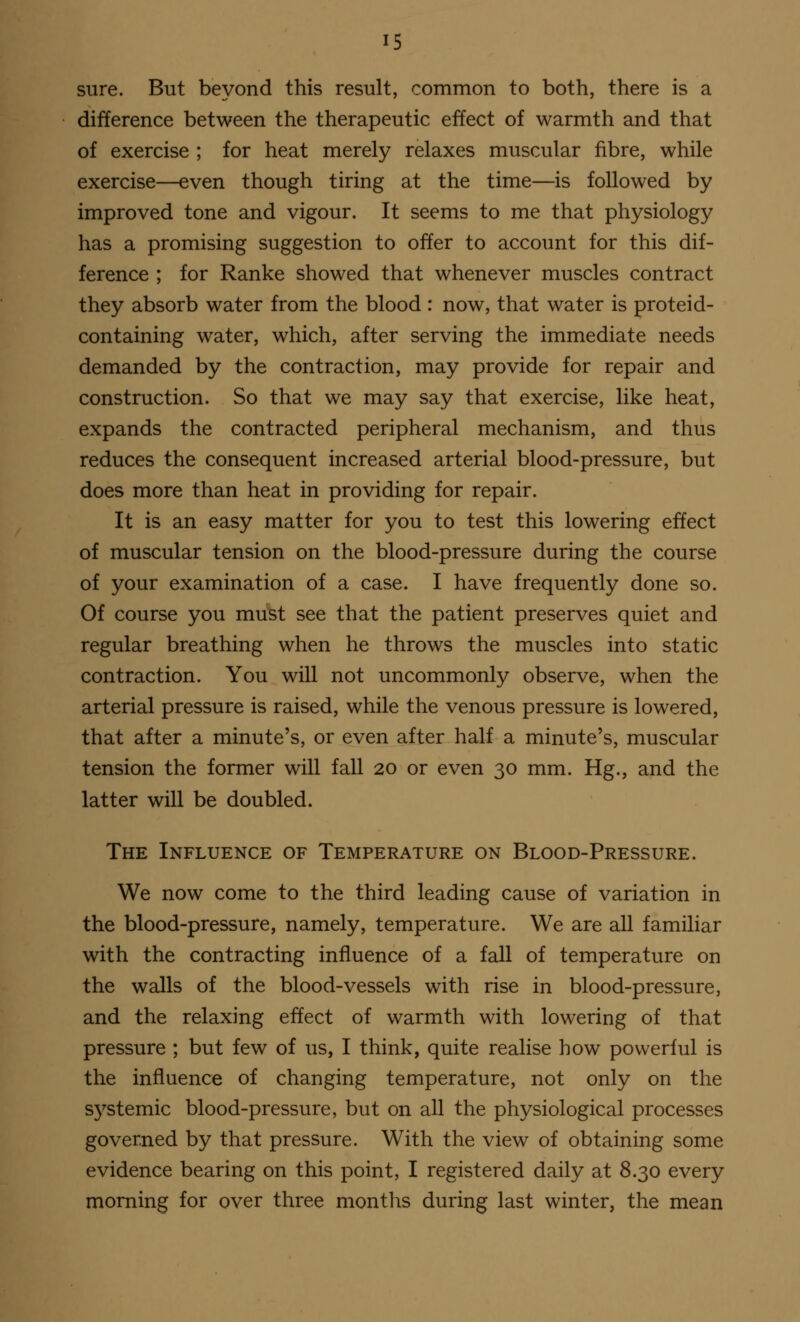 sure. But beyond this result, common to both, there is a difference between the therapeutic effect of warmth and that of exercise ; for heat merely relaxes muscular fibre, while exercise—even though tiring at the time—is followed by improved tone and vigour. It seems to me that physiology has a promising suggestion to offer to account for this dif- ference ; for Ranke showed that whenever muscles contract they absorb water from the blood : now, that water is proteid- containing water, which, after serving the immediate needs demanded by the contraction, may provide for repair and construction. So that we may say that exercise, like heat, expands the contracted peripheral mechanism, and thus reduces the consequent increased arterial blood-pressure, but does more than heat in providing for repair. It is an easy matter for you to test this lowering effect of muscular tension on the blood-pressure during the course of your examination of a case. I have frequently done so. Of course you must see that the patient preserves quiet and regular breathing when he throws the muscles into static contraction. You will not uncommonly observe, when the arterial pressure is raised, while the venous pressure is lowered, that after a minute's, or even after half a minute's, muscular tension the former will fall 20 or even 30 mm. Hg., and the latter will be doubled. The Influence of Temperature on Blood-Pressure. We now come to the third leading cause of variation in the blood-pressure, namely, temperature. We are all familiar with the contracting influence of a fall of temperature on the walls of the blood-vessels with rise in blood-pressure, and the relaxing effect of warmth with lowering of that pressure ; but few of us, I think, quite realise how powerful is the influence of changing temperature, not only on the systemic blood-pressure, but on all the physiological processes governed by that pressure. With the view of obtaining some evidence bearing on this point, I registered daily at 8.30 every morning for over three months during last winter, the mean