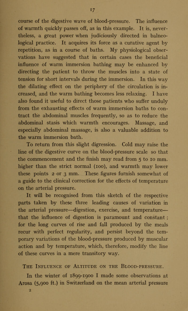 course of the digestive wave of blood-pressure. The influence of warmth quickly passes off, as in this example. It is, never- theless, a great power when judiciously directed in balneo- logical practice. It acquires its force as a curative agent by repetition, as in a course of baths. My physiological obser- vations have suggested that in certain cases the beneficial influence of warm immersion bathing may be enhanced by directing the patient to throw the muscles into a state of tension for short intervals during the immersion. In this way the dilating effect on the periphery of the circulation is in- creased, and the warm bathing becomes less relaxing. I have also found it useful to direct those patients who suffer unduly from the exhausting effects of warm immersion baths to con- tract the abdominal muscles frequently, so as to reduce the abdominal stasis which warmth encourages. Massage, and especially abdominal massage, is also a valuable addition to the warm immersion bath. To return from this slight digression. Cold may raise the line of the digestive curve on the blood-pressure scale so that the commencement and the finish may read from 5 to 10 mm. higher than the strict normal (100), and warmth may lower these points 2 or 3 mm. These figures furnish somewhat of a guide to the clinical correction for the effects of temperature on the arterial pressure. It will be recognised from this sketch of the respective parts taken by these three leading causes of variation in the arterial pressure—digestion, exercise, and temperature— that the influence of digestion is paramount and constant ; for the long curves of rise and fall produced by the meals recur with perfect regularity, and persist beyond the tem- porary variations of the blood-pressure produced by muscular action and by temperature, which, therefore, modify the line of these curves in a mere transitory way. The Influence of Altitude on the Blood-pressure. In the winter of 1899-1900 I made some observations at Arosa (5,900 ft.) in Switzerland on the mean arterial pressure