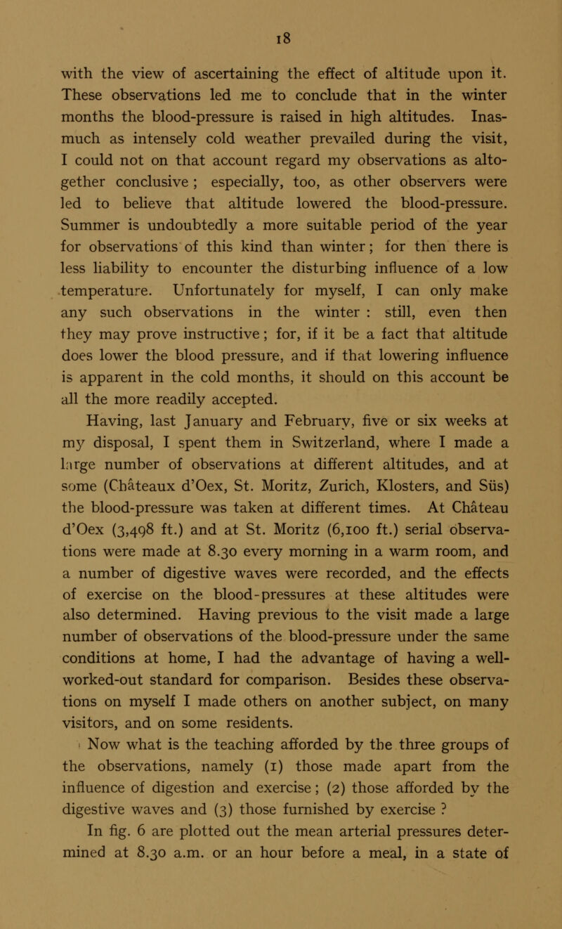 with the view of ascertaining the effect of altitude upon it. These observations led me to conclude that in the winter months the blood-pressure is raised in high altitudes. Inas- much as intensely cold weather prevailed during the visit, I could not on that account regard my observations as alto- gether conclusive ; especially, too, as other observers were led to believe that altitude lowered the blood-pressure. Summer is undoubtedly a more suitable period of the year for observations of this kind than winter; for then there is less liability to encounter the disturbing influence of a low temperature. Unfortunately for myself, I can only make any such observations in the winter : still, even then they may prove instructive; for, if it be a fact that altitude does lower the blood pressure, and if that lowering influence is apparent in the cold months, it should on this account be all the more readily accepted. Having, last January and February, five or six weeks at my disposal, I spent them in Switzerland, where I made a large number of observations at different altitudes, and at some (Chateaux d'Oex, St. Moritz, Zurich, Klosters, and Siis) the blood-pressure was taken at different times. At Chateau d'Oex (3,498 ft.) and at St. Moritz (6,100 ft.) serial observa- tions were made at 8.30 every morning in a warm room, and a number of digestive waves were recorded, and the effects of exercise on the blood-pressures at these altitudes were also determined. Having previous to the visit made a large number of observations of the blood-pressure under the same conditions at home, I had the advantage of having a well- worked-out standard for comparison. Besides these observa- tions on myself I made others on another subject, on many visitors, and on some residents. 1 Now what is the teaching afforded by the three groups of the observations, namely (1) those made apart from the influence of digestion and exercise; (2) those afforded by the digestive waves and (3) those furnished by exercise ? In fig. 6 are plotted out the mean arterial pressures deter- mined at 8.30 a.m. or an hour before a meal, in a state of