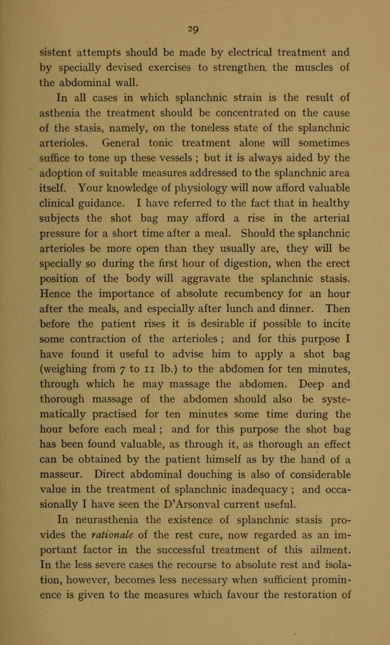 sistent attempts should be made by electrical treatment and by specially devised exercises to strengthen the muscles of the abdominal wall. In all cases in which splanchnic strain is the result of asthenia the treatment should be concentrated on the cause of the stasis, namely, on the toneless state of the splanchnic arterioles. General tonic treatment alone will sometimes suffice to tone up these vessels ; but it is always aided by the adoption of suitable measures addressed to the splanchnic area itself. Your knowledge of physiology will now afford valuable clinical guidance. I have referred to the fact that in healthy subjects the shot bag may afford a rise in the arterial pressure for a short time after a meal. Should the splanchnic arterioles be more open than they usually are, they will be specially so during the first hour of digestion, when the erect position of the body will aggravate the splanchnic stasis. Hence the importance of absolute recumbency for an hour after the meals, and especially after lunch and dinner. Then before the patient rises it is desirable if possible to incite some contraction of the arterioles ; and for this purpose I have found it useful to advise him to apply a shot bag (weighing from 7 to 11 lb.) to the abdomen for ten minutes, through which he may massage the abdomen. Deep and thorough massage of the abdomen should also be syste- matically practised for ten minutes some time during the hour before each meal; and for this purpose the shot bag has been found valuable, as through it, as thorough an effect can be obtained by the patient himself as by the hand of a masseur. Direct abdominal douching is also of considerable value in the treatment of splanchnic inadequacy ; and occa- sionally I have seen the D'Arsonval current useful. In neurasthenia the existence of splanchnic stasis pro- vides the rationale of the rest cure, now regarded as an im- portant factor in the successful treatment of this ailment. In the less severe cases the recourse to absolute rest and isola- tion, however, becomes less necessary when sufficient promin- ence is given to the measures which favour the restoration of